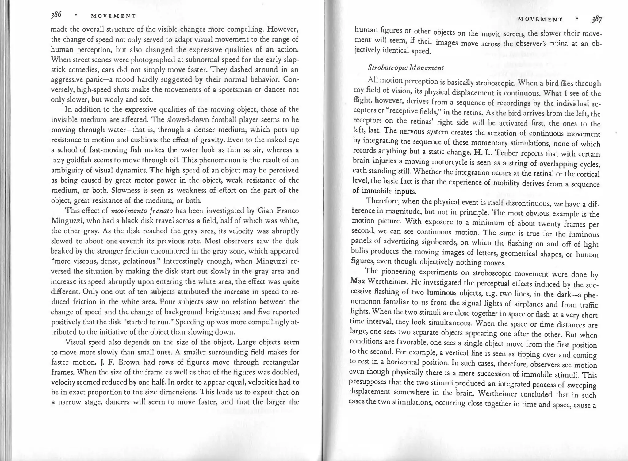 386 M O V E M E N T
made the overall structure of the visible changes more compelling. However,
the change of speed not only served to adapt visual
.
movem��t to the rang
�
of
human perception, but also changed the expressive qualities of an action.
When streetscenes were photographed at subnormal speed for the early slap­
stick comedies, cars did not simply move faster. They dashed around in an
aggressive panic-a mood hardly suggested by their normal behavior. Con­
versely, high-speed shots make the movements of a sportsman or dancer not
only slower, but wooly and soft.
In addition to the expressive qualities of the moving object, those of the
invisible medium are affected. The slowed-down football player seems to be
moving through water-that is, through a denser medium, which puts up
resistance to motion and cushions the effect of gravity. Even to the naked eye
a school of fast-moving fish makes the water look as thin as air, whereas a
lazy goldfish seems to move through oil. This phenomenon is the result of an
ambiguity of visual dynamics. The high speed of an object may be perceived
as being caused by great motor power in the object, weak resistance of the
medium, or both. Slowness is seen as weakness of effort on the part of the
object, great resistance of the medium, or both.
This effect of movimento frenato has been investigated by Gian Franco
Minguzzi, who had a black disk travel across a field, half of which was white,
the other gray. As the disk reached the gray area, its velocity was abruptly
slowed to about one-seventh its previous rate. Most observers saw the disk
braked by the stronger friction encountered in the gray zone, which appeared
"more viscous, dense, gelatinous." Interestingly enough, when Minguzzi re­
versed the situation by making the disk start out slowly in the gray area and
increase its speed abruptly upon entering the white area, the effect was quite
different. Only one out of ten subjects attributed the increase in speed to re­
duced friction in the white area. Four subjects saw no relation between the
change of speed and the change of background brightness; and five reported
positively that the disk "started to run." Speeding up was more compellingly at­
tributed to the initiative of the object than slowing down.
Visual speed also depends on the size of the object. Large objects seem
to move more slowly than small ones. A smaller surrounding field makes for
faster motion. J. F. Brown had rows of figures move through rectangular
frames. When the size of the frame as well as that of the figures was doubled,
velocity seemed reduced by one half. In order to appear equal, velocities had to
be in exact proportion to the size dimensions. This leads us to expect that on
a narrow stage, dancers will seem to move faster, and that the larger the
M OV E M E NT
human figures or other objects on the movie screen, the slower their move­
ment will seem, if their images move across the observer's retina at an ob­
jectively identical speed.
StroboscopicMovement
All motion perception is basically stroboscopic. When a bird flies through
my field of vision, its physical displacement is cont
inuous. What I see of the
flight, however, derives from a sequence of recordings by the individual re­
ceptors or "receptive fields," in the retina. As the bird arrives from the left, the
receptors on the retinas' right side will be activated first, the ones to the
left, last. The nervous system creates the sensation of continuous movement
by integrating the sequence of these momentary stimulations, none of which
records anything but a static change. H. L. Teuber reports that with certain
brain injuries a moving motorcycle is seen as a string of overlapping cycles,
each standing still. Whether the integration occurs at the retinal or the cortical
level, the basic fact is that the experience of mobility derives from a sequence
of immobile inputs.
Therefore, when the physical event is itself discontinuous, we have a dif.
ference in magnitude, but not in principle. The most obvious example is the
motion picture. With exposure to a minimum of about twenty frames per
second, we can see continuous motion. The same is true for the luminous
panels of advertising signboards, on which the flashing on and off of light
bulbs produces the moving images of letters, geometrical shapes, or human
figures, even though objectively nothing moves.
The pioneering experiments on stroboscopic movement were done by
Max Wertheimer. He investigated the perceptual effects i
nduced by the suc­
cessive flashing of two luminous objects, e.g. two lines, in the dark-a phe­
nomenon familiar to us from the signal lights of airplanes and from traffic
lights. When the two stimuli are close together in space or flash at a very short
time interval, they look simultaneous. When the space or time distances are
large, one sees two separate objects appearing one after the other. But when
conditions are favorable, one sees a single object move from the first position
to the second. For example, a vertical line is seen as tipping over and coming
to rest in a horizontal position. In such cases, therefore, observers see motion
even though physically there is a mere succession of immobile stimuli. This
p�esupposes that the two stimuli produced an integrated process of sweeping
displacement somewhere in the brain. Wertheimer concluded that in such
cases the two stimulations, occurring close together in time and space, cause a
 