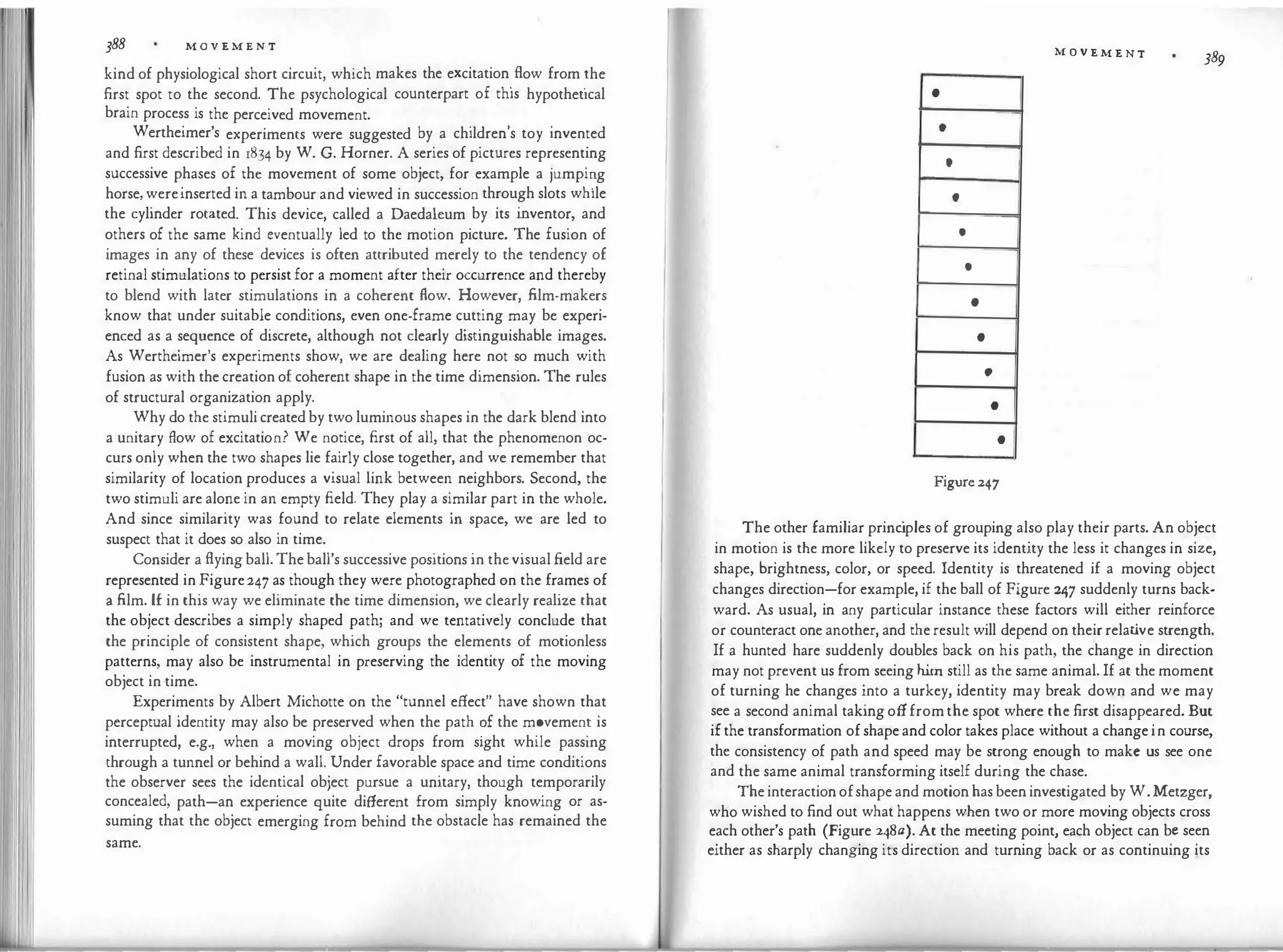 388 M O V E M E N T
kind of physiological short circuit, which makes the excitation
.
flow from �he
first spot to the second. The psychological counterpart of this hypothetical
brain process is the perceived movement.
. , .
Wertheimer's experiments were suggested by a children s toy invented
and first described in 1834 by W. G. Horner. A series of pictures representing
successive phases of th� movement of some object, for example a jumpi
�g
horse, wereinserted in a tambour and viewed in succession through slots while
the cylinder rotated. This device, called a Daedaleum by its i
nventor, and
others of the same kind eventually led to the motion picture. The fusion of
images in any of these devices is often attributed merely to the tendency of
retinal stimulations to persist for a moment after their occurrence and thereby
to blend with later stimulations in a coherent flow. However, film-makers
know that under suitable conditions, even one-frame cutting may be experi­
enced as a sequence of discrete, although not clearly distinguishable images.
As Wertheimer's experiments show, we are dealing here not so much with
fusion as with the creation of coherent shape in the time dimension. The rules
of structural organization apply.
Why do the stimuli created by two luminous shapes in the dark blend into
a unitary flow of excitation? We notice, first of all, that the phenomenon oc­
curs only when the two shapes lie fairly close together, and we remember that
similarity of location produces a visual link between neighbors. Second, the
two stimuli are alone in an empty field. They play a similar part in the whole.
And since similarity was found to relate elements in space, we are led to
suspect that it does so also in time.
Consider a flying ball. The ball's successive positions in the visual field are
represented in Figure247 as though they were photographed on the frames of
a film. l£ in this way we eliminate the time dimension, we clearly realize that
the object describes a simply shaped path; and we tentatively conclude that
the principle of consistent shape, which groups the elements of motionless
patterns, may also be instrumental in preserving the identity of the moving
object in time.
Experiments by Albert Michotte on the "tunnel effect" have shown that
perceptual identity may also be preserved when the path ?f the m?vemen� is
interrupted, e.g., when a moving object drops from sight while passmg
through a tunnel or behind a wall. Under favorable space and time conditions
the observer sees the identical object pursue a unitary, though temporarily
concealed, path-an experience quite different from simply knowing or as­
suming that the object emerging from behind the obstacle has remained the
same.
•
•
•
t
•
•
•
•
•
•
•
Figure 247
M O V E M E N T 389
The other familiar princ
iples of grouping also play their parts. An object
in motion is the more likely to preserve its identity the less it changes in size,
shape, brightness, color, or speed. Identity is threatened if a moving object
changes direction-for example, if the ball of Figure 247 suddenly turns back­
ward. As usual, in any particular instance these factors will either reinforce
or counteract one another, and the result will depend on their relat
ive strength.
If a hunted hare suddenly doubles back on his path, the change in direction
may not prevent us from seeing him still as the same animal. If at the moment
of turning he changes into a turkey, identity may break down and we may
see a second animal taking offfrom the spot where the first disappeared. But
if the transformation of shape and color takes place without a change in course,
the consistency of path and speed may be strong enough to make us see one
and the same animal transforming itself during the chase.
The interaction ofshape and motion has been investigated by W. Metzger,
who wished to find out what happens when two or more moving objects cross
each other's path (Figure 248a). At the meeting point, each object can be seen
either as sharply changing its direction and turning back or as continuing its
 