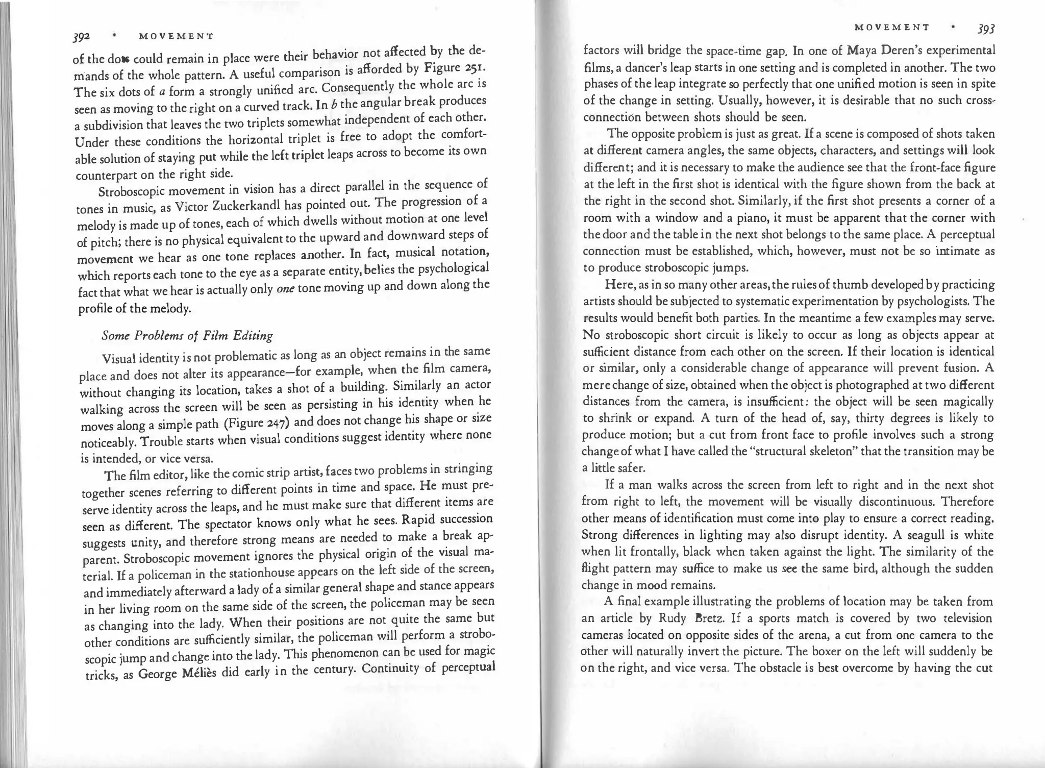 392 M O V E M E N T
of the dots could remain in place were their behavior not affected �y the de­
mands of the whole pattern. A useful comparison is afforded by Figure 25�.
The six dots of a form a strongly unified arc. Consequently the whole arc is
seen as moving to the right on a curved track. In b the angular break produces
a subdivision that leaves the two triplets somewhat independent of each other.
Under these conditions the horizontal triplet is free to adopt the comfort­
able solution of staying put while the left triplet leaps across to become its own
counterpart on the right side.
Stroboscopic movement in vision has a direct parallel in the sequence of
tones in music, as Victor Zuckerkandl has pointed out. The progression of a
melody is made up of tones, each of which dwells without motion at one level
of pitch; there is no physical equivalent to the upward and downward steps of
movement we hear as one tone replaces another. In fact, musical notation,
wh
ich reports each tone to the eye as a separate entity, belies the psychological
fact that what we hear is actually only one tone moving up and down along the
profile of the melody.
Some Problems of Film Editing
Visual identity is not problematic as long as an object remains in the same
place and does not alter its appearance-for example, when the film camera,
without changing its location, takes a shot of a building. Similarly an actor
walking across the screen will be seen as persisting in his identity when he
moves along a simple path (Figure 247) and does not change his shape or size
noticeably. Trouble starts when visual conditions suggest identity where none
is intended, or vice versa.
The film editor, like the comic strip artist, faces two problems in stringing
together scenes referring to different points in time and space. He must pre­
serve identity across the leaps, and he must make sure that different items are
seen as different. The spectator knows only what he sees. Rapid succession
suggests unity, and therefore strong means are needed to make a break ap­
parent. Stroboscopic movement ignores the physical origin of the visual ma­
terial. If a policeman in the stationhouse appears on the left side of the screen,
and immediately afterward a lady of a similar general shape and stance appears
in her living room on the same side of the screen, the policeman may be seen
as changing into the lady. When their positions are not quite the same but
other conditions are sufficiently similar, the policeman will perform a strobo­
scopic jump and change into the lady. This phenomenon c�n �e used for magic
tricks, as George Melies did early in the century. Contmu1ty of perceptual
M O V E M E N T 393
factors will bridge the space-time gap. In one of Maya Deren's experimental
films, a dancer's leap starts in one setting and is completed in another. The two
phases of the leap integrate so perfectly that one unified motion is seen in spite
of the change in setting. Usually, however, it is desirable that no such cross­
connection between shots should be seen.
The opposite problem is just as great. If a scene is composed of shots taken
at different camera angles, the same objects, characters, and settings will look
different; and it is necessary to make the audience see that the front-face figure
at the left in the first shot is identical with the figure shown from the back at
the right in the second shot. Similarly, if the first shot presents a corner of a
room with a window and a piano, it must be apparent that the corner with
thedoo�and the table in the next shot belongs to the same place. A perceptual
connect10n must be established, which, however, must not be so intimate as
to produce stroboscopic jumps.
.
Here, as in so m�ny other areas,the rulesof thumb developedby practicing
artists should be subjected to systematic experimentation by psychologists. The
results would benefit both parties. In the meantime a few examples may serve.
No s�robos
.
copic short circuit is likely to occur as long as objects appear at
sufficient distance from each other on the screen. If their location is identical
or s
imilar, only a considerable change of appearance will prevent fusion. A
merechange of size, obtained when the object is photographed at two different
distan�es from the camera, is insufficient: the object will be seen magically
to shnnk or expand. A turn of the head of, say, thirty degrees is likely to
produce motion; but a cut from front face to profile involves such a strong
changeof what I have called the "structural skeleton" that the transition may be
a little safer.
If a man walks across the screen from left to right and in the next shot
from right to left, the movement will be visually discontinuous. Therefore
other means of identification must come into play to ensure a correct reading.
Strong differences in lighting may also disrupt identity. A seagull is white
when lit frontally, black when taken against the light. The similarity of the
flight pattern may suffice to make us see the same bird, although the sudden
change in mood remains.
A final example illustrating the problems of location may be taken from
an article by Rudy Bretz. If a sports match is covered by two television
cameras located on opposite sides of the arena, a cut from one camera to the
other will naturally invert the picture. The boxer on the left will suddenly be
on the right, and vice versa. The obstacle is best overcome by havi
ng the cut
 