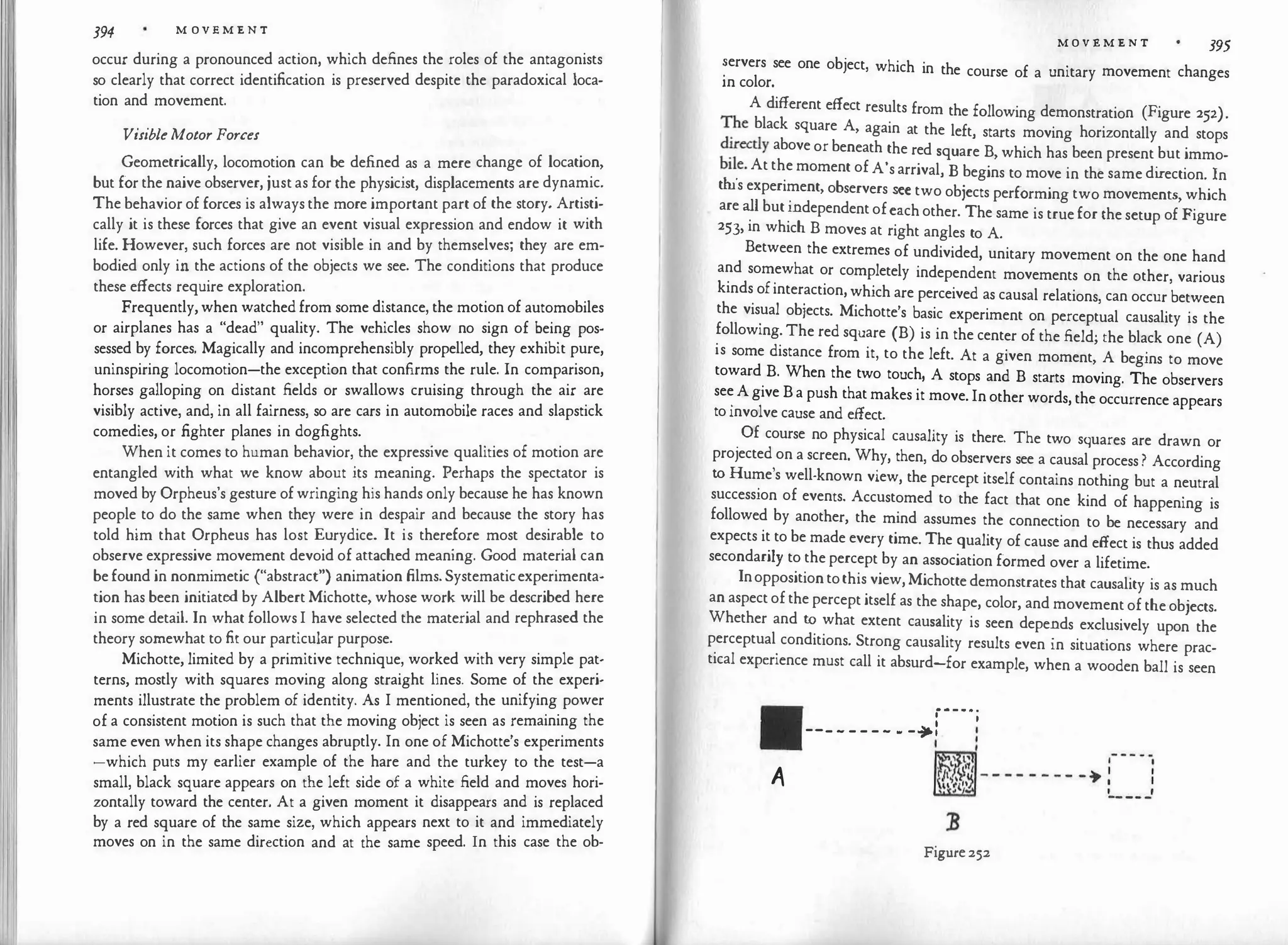 394 M OV E M E N T
occur during a pronounced action, which defines the roles of the antagonists
so clearly that correct identification is preserved despite the paradoxical loca­
tion and movement.
VisibleMotor Forces
Geometrically, locomotion can be defined as a mere change of location,
but for the naive observer, justas for the physicist, displacements are dynamic.
The behavior of forces is always the more important part of the story. Artisti­
cally it is these forces that give an event visual expression and endow it with
life. However, such forces are not visible in and by themselves; they are em­
bodied only in the actions of the objects we see. The conditions that produce
these effects require exploration.
Frequently, when watchedfrom some distance, the motion of automobiles
or airplanes has a "dead" quality. The vehicles show no sign of being pos­
sessed by forces. Magically and incomprehensibly propelled, they exhibit pure,
uninspiring locomotion-the exception that confirms the rule. In comparison,
horses galloping on distant fields or swallows cruising through the air are
visibly active, and, in all fairness, so are cars in automobile races and slapstick
comedies, or .fighter planes in dogfights.
When it comes to human behavior, the expressive qualities of motion are
entangled with what we know about its meaning. Perhaps the spectator is
moved by Orpheus's gesture of wringing his hands only because he has known
people to do the same when they were in despair and because the story has
told him that Orpheus has lost Eurydice. It is therefore most desirable to
observe expressive movement devoid of attached meaning. Good material can
be found in nonmimetic ("abstract") animation films.Systematicexperimenta­
tion has been initiated by Albert Michotte, whose work will be described here
in some detail. In what follows I have selected the material and rephrased the
theory somewhat to fit our particular purpose.
Michotte, limited by a primitive technique, worked with very simple pat­
terns, mostly with squares moving along straight lines. Some of the experi­
ments illustrate the problem of identity. As I mentioned, the unifying power
of a consistent motion is such that the moving object is seen as remaining the
same even when its shape changes abruptly. In one of Michotte's experiments
-which puts my earlier example of the hare and the turkey to the test-a
small, black square appears on the left side of a white field and moves hori­
zontally toward the center. At a given moment it disappears and is replaced
by a red square of the same size, which appears next to it and immediately
moves on in the same direction and at the same speed. In this case the ob-
M O V E M E N T 395
�ervers see one object, which in the course of a unitary movement changes
m color.
A different effect results from the following demonstration (Figure 252).
�he black square A, again at the left, starts moving horizontally and stops
d
�re
ctly above or beneath the red square B, which has been present but immo­
bile. At the moment of A's arrival, B begins to move in the same di
rection. In
this experiment, observers see two objects performing two movements, which
are all butindependent ofeachother. The same is true for the setup of Figure
253, in which B moves at right angles to A.
Between the extremes of undivided, unitary movement on the one hand
and somewhat or completely independent movements on the other, various
kinds ofinteraction, which are perceived as causal relations, can occur between
the visual objects. Michotte's basic experiment on perceptual causality is the
following. The red square (B) is in the center of the field; the black one (A)
is some distance from it, to the left. At a given moment, A begins to move
toward B. When the two touch, A stops and B starts moving. The observers
see A give B a push that makes it move. In other words, the occurrence appears
toinvolve cause and effect.
Of course no physical causality is there. The two squares are drawn or
projected on a screen. Why, then, do observers see a causal process ? According
to Hume's well-known view, the percept itself contains nothing but a neutral
succession of events. Accustomed to the fact that one kind of happening is
followed by another, the mind assumes the connection to be necessary and
expects it to be made every time. The quality of cause and effect is thus added
secondarily to the percept by an association formed over a lifetime.
Inoppositiontothis view,Michotte demonstrates that causality is as much
an aspectof the percept itself as the shape, color, and movement ofthe objects.
Whether and to what extent causality is seen depends exclusively upon the
perceptual conditions. Strong causality results even in situations where prac­
tical experience must call it absurd-for example, when a wooden ball is seen
·---·;
--- - - - - - - -it-:
I
A
Figure252
 