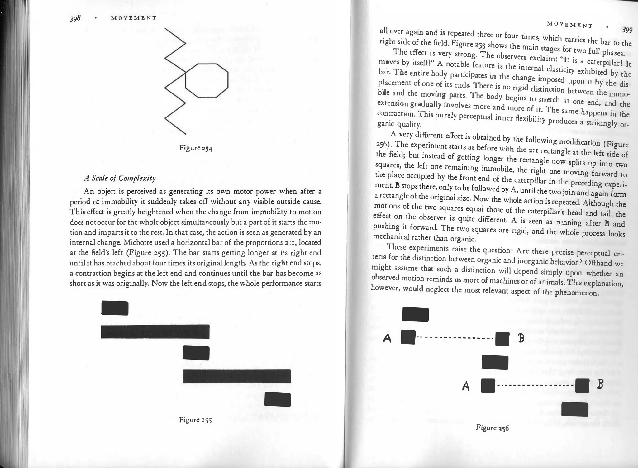 398 M OV E M E N T
A Scale of Complexity
Figure 254
An object is perceived as generating its own motor
��
wer wh
�
n after a
· d £ · mobi
'lity it suddenly takes off without any v1s1ble outside cause.
peno o im
bT
·
This effect is greatly heightened when the change from immo
.
1 tty to motion
does notoccur for the whole object simultaneously but a part of it starts the mo­
tion and impartsit to the rest. In that case, the action is seen as �enerated by an
internal change. Michotte used a horizontal bar of the proportion� 2:1.' located
at the field's left (Figure 255). The bar starts getting longer a
�
its nght end
until it has reached about four times its original length. As the nght end stops,
a contraction begins at the left end and continues until the bar has become as
short as it was originally. Now the leftendstops, the whole performance starts
-
-
-
Figure 255
M O V E M E NT
399
all over again and is repeated three or four times, which carries the b h
right side of the
_
field. Figure 255 shows the main stages for two full ;
�a:�s� e
The effect is very strong. The observers exclaim· "It 1
·s a t ·11 I 1
. ,,
. .
· ca erp1 ar t
m�ves by 1ts
�l£! A notab.le
. featu
�
e is the internal elasticity exhibited by the
bar. The entire bod
� part1c1pates m the change imposed upon it by the dis­
p�acement of one ?f its ends. There is no rigid distinction between the immo­
bile a
�
d the movm
�
parts. The body begins to stretch at one end, and the
extens10n gradually mvolves more and more of it The same ha · h
. . ·
ppens m t e
con
�
ract10�. This purely perceptual inner flexibility produces a strikingly or­
ganic quality.
A very diff
�
rent effect is obtained by the following modification (Figure
256). The experiment starts as before with the 2:1 rectangle at the left side of
the .field; but instead of getting longer the rectangle now splits up into two
squares, the left one remaining immobile, the right one moving forward to
the place occupied by the front end of the caterpillar in the preceding experi­
ment. B stops there,only to be followed by A, until the two join and again form
a rectangle of the original size. Now the whole action is repeated. Although the
motions of the two squares equal those of the caterpillar's head and tail, the
effect on the observer is quite different. A is seen as running after B and
pushing it forward. The two squares are rigid, and the whole process looks
mechanical rather than organic.
These experiments raise the question: Are there precise perceptual cri­
teri
a for the distinction between organic and inorganic behavior? Offhand we
might assume that such a distinction will depend simply upon whether an
observed motion reminds us more of machines or of animals. Thi
s explanation,
however, would neglect the most relevant aspect of the phenomenon.
-
� 1111-----------------11 )
-
A 11------------------11 B
-
Figure 256
 