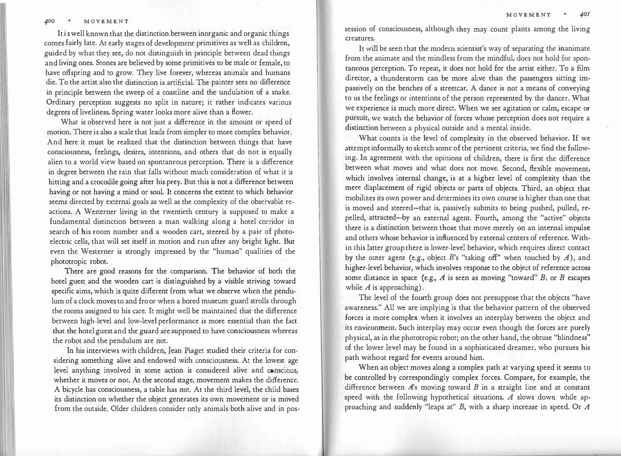II
"[Ii 400 M O V E M E N T
Iti swell known that the distinction between inorganic and organic things
comes fairly late. At early stagesof development primitives as well as child
_
ren,
guided by what they see, do not dist
inguish in principle between dead things
andliving ones. Stones are believed by some primitives to be male or female,to
have offspring and to grow. They live forever, whereas animals and humans
die. To the artist also the distinction is artificial. The painter sees no difference
in principle between the sweep of a coastline and the undul�tio
.
n of a sn�ke.
Ordinary perception suggests no split in nature; it rather md1cates vanous
degrees of liveliness. Spring water looks more alive than a flower.
What is observed here is not just a difference in the amount or speed of
motion. There is also a scale that leads from simpler to more complex behavior·
And here it must be realized that the distinction between things that have
consciousness, feelings, desires, intentions, and others that do not is equally
alien to a world view based on spontaneous perception. There is a difference
in degree between the rain that falls without much consideration of what it is
hitting and a crocodile going after his prey. But this is not a difference between
having or not having a mind or soul. It concerns the extent to which behavior
seems directed by external goals as well as the complexity of the observable re­
actions. A Westerner living in the twentieth century is supposed to make a
fundamental distinction between a man walking along a hotel corridor in
search of bis room number and a wooden cart, steered by a pair of photo­
electric cells, that will set itself in motion and run after any bright light. But
even the Westerner is strongly impressed by the "human" qualities of the
phototropic robot.
There are good reasons for the comparison. The behavior of both the
hotel guest and the wooden cart is distinguished by a visible striving toward
specific aims, which is quite different from what we observe when the pendu­
lum ofa clock moves to and froor when a bored museum guard strolls through
the rooms assigned to his care. It might well be maintained that the difference
between high-leyel and low-level performance is more essential than the fact
that the hotelguestand the guard are supposed to have consciousness whereas
the robot and the pendulum are not.
In his interviews with children, Jean Piaget studied their criteria for con­
sidering something alive and endowed with consciousness. At the lowes� age
level anything involved in some action is considered alive and c�nsc10us,
whether it moves or not. At the second stage, movement makes the difference.
A bicycle has consciousness, a table has not. At the third level, the child bases
its distinction on whether the object generates its own movement or is moved
from the outside. Older children consider only animals both alive and in pos-
M O V E M E N T 401
session of consciousness, although they may count plants among the living
creatures.
Itwill be seen that the modern scientist's way of separating the inanimate
from the animate and the mindless from the mindful, does not hold for spon­
taneous perception. To repeat, it does not hold for the artist either. To a film
dire�tor, a thunderstorm can be more alive than the passengers sitting im­
passively on the benches of a streetcar. A dance is not a means of conveying
to us the feelings or intentions of the person represented by the dancer. What
we ex?erience is much more direct. When we see agitation or calm, escape or
p�r�uit,
_
we watch the behavior of forces whose perception does not require a
d
1st10ction between a physical outside and a mental inside.
What counts is the level of complexity in the observed behavior. If we
attemptinformally to sketch some of the pertinent criteria, we find the follow­
ing. In agreement with the opinions of children, there is first the difference
between what moves and what does not move. Second, flexible movement
which �nvolves internal change, is at a higher level of complexity than th�
mer� �isp�acement of rigid objects or parts of objects. Third, an object that
�obihzes its own power and determines its own course is higher than one that
is moved and steered-that is, passively submits to being pushed, pulled, re­
pelled
�
attr�ct
_
ed�by an external agent. Fourth, among the "active" objects
there 1s a d
tstrncuon between those that move merely on an internal impulse
and others whose behavior is influenced by external centers of reference. With­
in this latter groupthere is lower-level behavior, which requires direct contact
b� the outer agent (e.g., object B's "taking off" when touched by A), and
higher-level behavior, which involves response to the object of reference across
some distance in space (e.g., A is seen as moving "toward" B, or B escapes
while A is approaching) .
The level of the fourth group does not presuppose that the objects "have
awareness." All we are implying is that the behavior pattern of the observed
�orces �s more complex when it involves an interplay between the object and
its e�vironn:ient. Such interplay may occur even though the forces are purely
physical, as m the phototropic robot; on the other hand, the obtuse "blindness"
of the l
_
ower ievel may be found in a sophisticated dreamer, who pursues his
path without regard for events around him.
When an object moves along a complex path at varying speed it seems to
b� controlled by correspondingly complex forces. Compare, for example, the
difference between A's moving toward B in a straight line and at constant
speed :'itb the following hypothetical situations. A slows down while ap­
proachmg and suddenly "leaps at" B, with a sharp increase in speed. Or A
 
