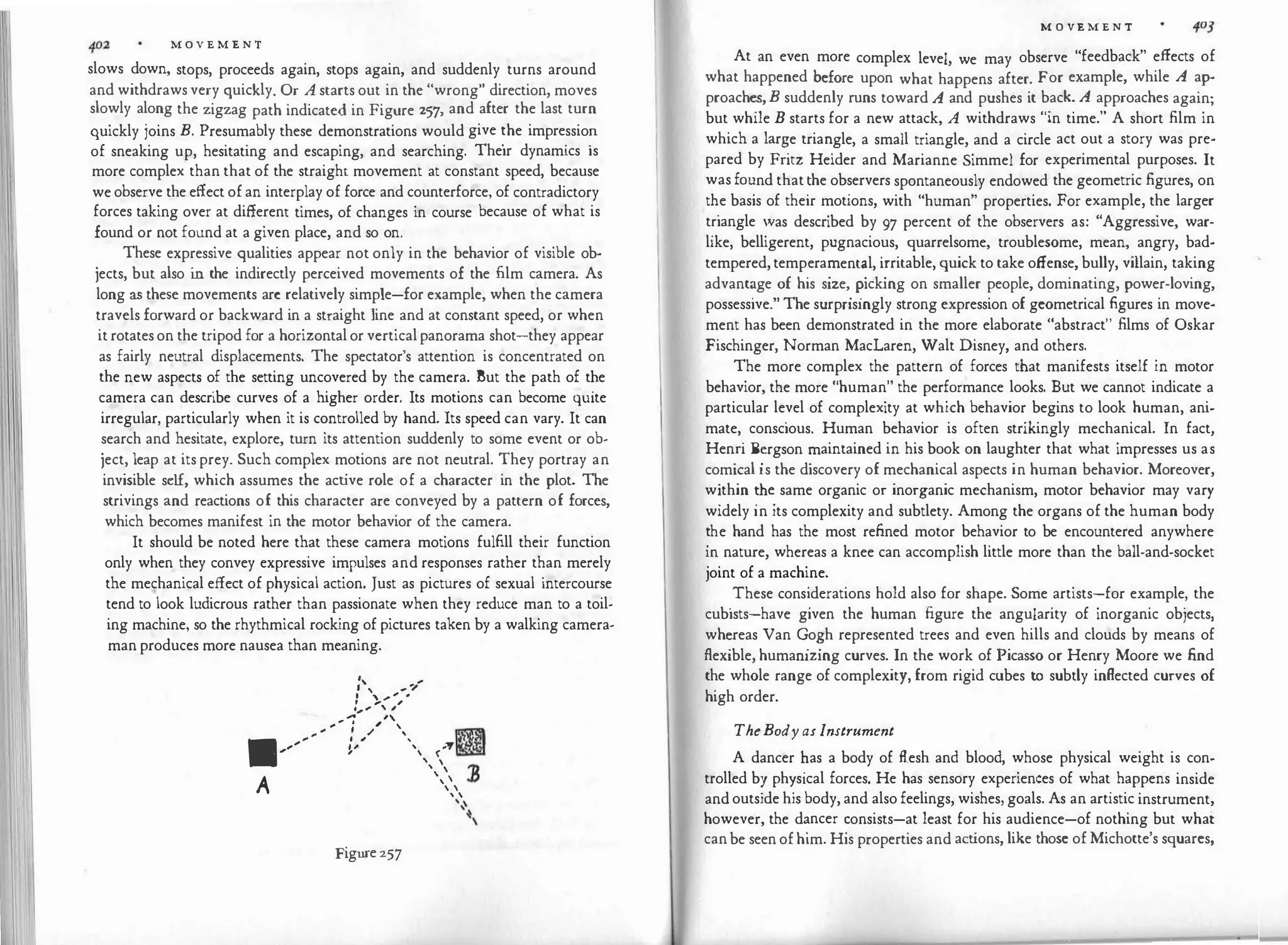 M O V E M E N T
slows down, stops, proceeds again, stops again, and suddenly turns around
and withdraws very quickly. Or A starts out in the "wrong" direction, moves
slowly along the zigzag path indicated in Figure 257, and after the last turn
quickly joins B. Presumably these demonstrations would give �he impre
.
ssio�
of sneaking up, hesitating and escaping, and searching. Their dynamics is
more complex than that of the straight movement at constant speed, because
we observe the effect of an interplay of force and counterforce, of contradictory
forces taking over at different times, of changes in course because of what is
found or not found at a given place, and so on.
These expressive qualities appear not only in the behavior of visible ob­
jects, but also i
n the indirectly perceived movements of the film camera. As
long as these movements arc relatively simple-for example, when the camera
travels forward or backward in a straight line and at constant speed, or when
it rotates on the tripod for a horizontal or verticalpanorama shot-they appear
as fairly neutral displacements. The spectator's attention is concentrated on
the new aspects of the setting uncovered by the camera. But the path of t�e
camera can describe curves of a higher order. Its motions can become qmte
irregular, particularly when it is controlled by hand. Its speed can vary. It can
search and hesitate, explore, turn its attention suddenly to some event or ob­
ject, leap at its prey. Such complex motions are not neutral. They portray an
invisible self, which assumes the act
ive role of a character in the plot. The
strivings and reactions of this character are conveyed by a pattern of forces,
which becomes manifest in the motor behavior of the camera.
It should be noted here that these camera motions fulfill their function
only when they convey expressive impulses and responses rather than merely
the mechanical effect of physical action. Just as pictures of sexual intercourse
tend to look ludicrous rather than passionate when they reduce man to a toil­
ing machine, so the rhythmical rocking of pictures taken by a walking camera­
man produces more nausea than meaning.
., ..
I ' , 4"
I ' .,... , ,
:,,"''' ,'
....': ,,,
...
... ' / 
�
II ...... ' ,, ' �
,,
....
�, ' ,
.., ....
' (
' '
' ' '1>
A
Figure257
  .J)
' '
' '
',
'�
�,
M O VE M E N T
At an even more complex level, we may observe "feedback" effects of
what happened before upon what happens after. For example, while A ap­
proach�, B suddenly runs toward A and pushes it back. A approaches again;
but while B starts for a new attack, A withdraws "in time." A short film in
which a lar�e tria�gle, a small triangle, and a circle act out a story was pre­
pared by Fntz Heider and Marianne Simmel for experimental purposes. It
was fo�nd that�he observers spontaneously endowed the geometric figures, on
t�e basis of their motions, with "human" properties. For example, the larger
t�iangle :vas described by 97 percent of the observers as: "Aggressive, war­
like, belligerent, pugnacious, quarrelsome, troublesome, mean, angry, bad­
tempered, temp
.
era�ent�l, i�ritable, quick to take offense, bully, villain, taking
advant�ge.�f his size'. �1ckmg on smaller people, dominating, power-loving,
possessive. The surpnsmgly strong expression of geometrical .figures in move­
ment has been demonstrated in the more elaborate "abstract" films of Oskar
Fischinger, Norman MacLaren, Walt Disney, and others.
The more complex the pattern of forces that manifests itself in motor
behavior, the more "human" the performance looks. But we cannot indicate a
particular le
.
vel of complexity at which behavior begins to look human, ani­
mate,
.
conscious. Human behavior is often strikingly mechanical. In fact,
Hen
.
n B�rgson �aintained in his book on laughter that what impresses us as
comical is the discovery of mechanical aspects in human behavior. Moreover
w�thin ��same organic or inorganic mechanism, motor behavior may var;
widely in its complexity and subtlety. Among the organs of the human body
�he hand has the most refined motor behavior to be encountered anywhere
m nature, whereas a knee can accomplish little more than the ball-and-socket
joint of a machine.
.
These cons�derations hold also for shape. Some artists-for example, the
cubists-have given the human figure the angularity of inorganic objects,
wh�reas Van �o�h represented trees and even hills and clouds by means of
flexible, humamzmg curves. In the work of Picasso or Henry Moore we find
the whole range of complexity, from rigid cubes to subtly inflected curves of
high order.
TheBody as Instrument
A dancer �as a body of flesh and blood, whose physical weight is con­
trolled b! ph�s1cal forces. He has sensory experiences of what happens inside
and outside his body, and also feelings, wishes, goals. As an artistic instrument
however, the d�ncer �onsists-at least for his audience-of nothing but wha:
can be seen of him. His properties and actions, like those of Michotte's squares,
 