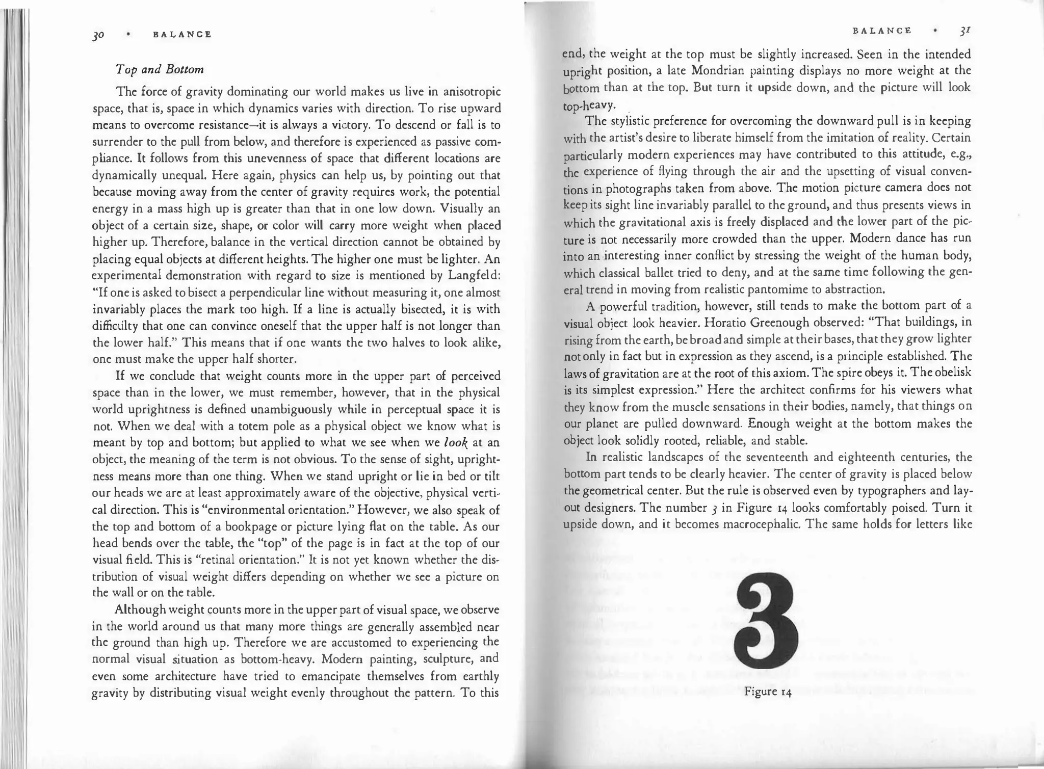 11111
111111
JO BALANCE
Top and Bottom
The force of gravity dominating our world makes us live in anisotropic
space, that is, space in which dynamics varies with direction. To rise upward
means to overcome resistance-it is always a victory. To descend or fall is to
surrender to the pull from below, and therefore is experienced as passive com­
p l
iance. It follows from this unevenness of space that different locations are
dynamically unequal. Here again, physics can help us, by pointing out that
because moving away from the center of gravity requires work, the potential
energy in a mass high up is greater than that in one low down. Visually an
object of a certain size, shape, or color will carry more weight when placed
higher up. Therefore, balance in the vertical direction cannot be obtained by
placing equal objects at different heights. The higher one must be lighter. An
experimental demonstration with regard to size is mentioned by Langfeld:
"If one is asked to bisect a perpendicular line without measuring it, one almost
invariably places the mark too high. If a line is actually bisected, it is with
difficulty that one can convince oneself that the upper half is not longer than
the lower half." This means that if one wants the two halves to look alike,
one must make the upper half shorter.
If we conclude that weight counts more in the upper part of perceived
space than in the lower, we must remember, however, that in the physical
world uprightness is defined unambiguously while in perceptual space it is
not. When we deal with a totem pole as a physical object we know what is
meant by top and bottom; but applied to what we see when we look at an
object, the meaning of the term is not obvious. To the sense of sight, upright­
ness means more than one thing. When we stand upright or lie in bed or tilt
our heads we are at least approximately aware of the objective, physical verti­
cal direction. This is "environmental orientation." However, we also speak of
the top and bottom of a bookpage or picture lying Aat on the table. As our
head bends over the table, the "top" of the page is in fact at the top of our
visual field. This is "retinal orientation." It is not yet known whether the dis­
tribution of visual weight differs depending on whether we see a picture on
the wall or on the table.
Althoughweight counts more in the upperpart of visual space, we observe
in the world around us that many more things are generally assembled near
the ground than high up. Therefore we are accustomed to experiencing the
normal visual s
ituation as bottom-heavy. Modern painting, sculpture, and
even some architecture have tried to emancipate themselves from earthly
gravity by distributing visual weight evenly throughout the pattern. To this
B A L A NCE JI
end, the weight at the top must be slightly increased. Seen in the intended
upright position, a late Mondrian painting displays no more weight at the
bottom than at the top. But turn it upside down, and the picture will look
top-heavy. .
The stylistic preference for overcoming the downward pull is in keeping
with the artist's desire to liberate himself from the imitation of reality. Certain
particularly modern experiences may have contributed to this attitude, e.g.,
the experience of flying through the air and the upsetting of visual conven­
tions in photographs taken from above. The motion picture camera does not
keep its sight line invariably parallel to the ground, and thus presents views in
which the gravitational axis is freely displaced and the lower part of the pic­
ture is not necessarily more crowded than the upper. Modern dance has run
into an interesting inner conflict by stressing the weight of the human body,
which classical ballet tried to deny, and at the same time following the gen­
eral trend in moving from realistic pantomime to abstraction.
A powerful tradition, however, still tends to make the bottom part of a
visual object look heavier. Horatio Greenough observed: "That buildings, in
rising from the earth, bebroadand simple at theirbases, that they grow lighter
notonly in fact but in expression as they ascend, is a principle established. The
laws of gravitation are at the root of this axiom. The spire obeys it. The obelisk
is its simplest expression." Here the architect confirms for his viewers what
they know from the muscle sensations in their bodies, namely, that things on
our planet are pulled downward. Enough weight at the bottom makes the
object look solidly rooted, reliable, and stable.
In realistic landscapes of the seventeenth and eighteenth centuries, the
bottom part tends to be clearly heavier. The center of gravity is placed below
the geometrical center. But the rule is observed even by typographers and lay­
out designers. The number 3 in Figure 14 looks comfortably poised. Turn it
upside down, and it becomes macrocephalic. The same holds for letters like
Figure 14
 
