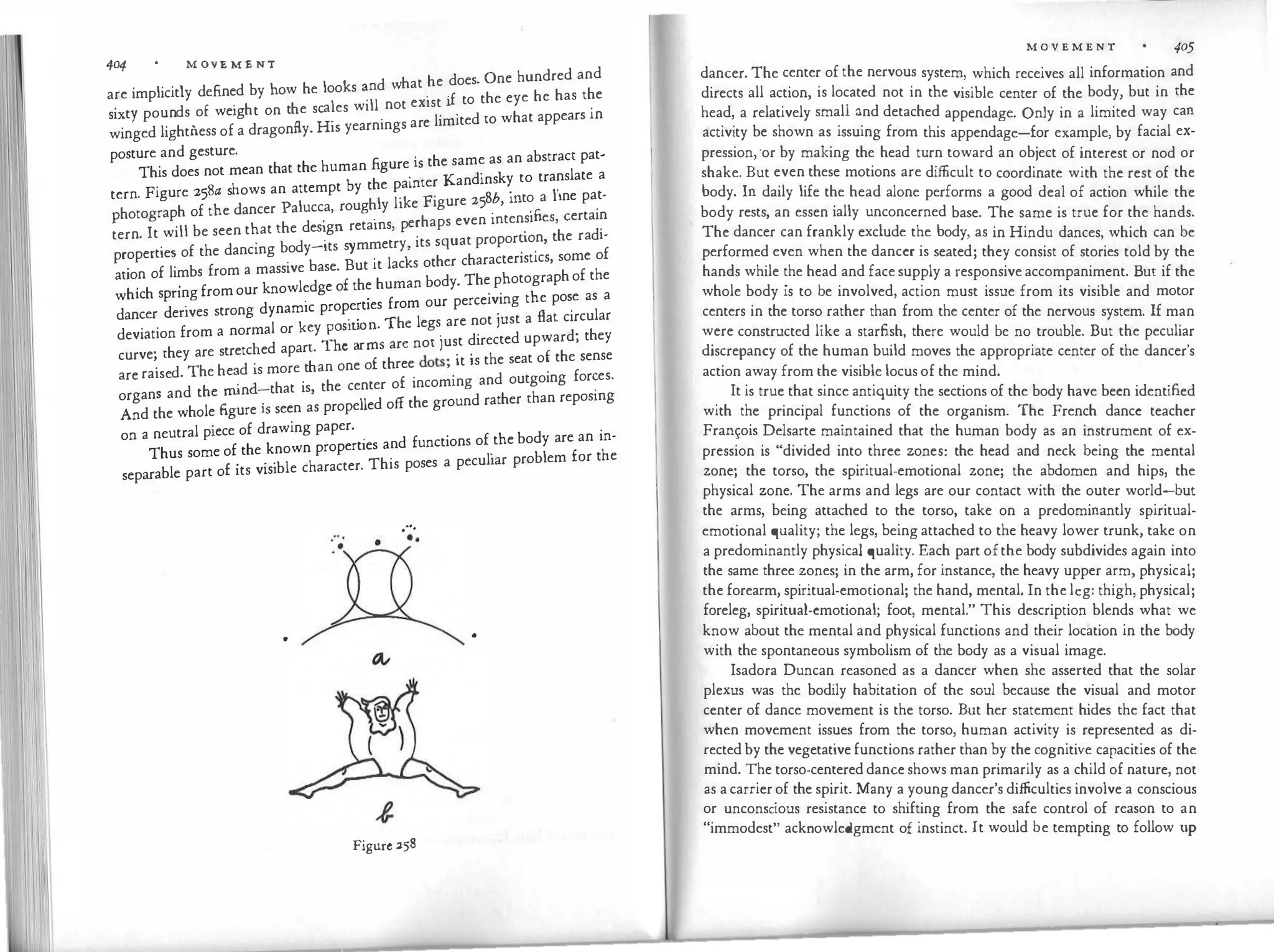 404 • M 0V E M E NT
d hat he does. One hundred and
are implicitly defined by how he looks �n w
. 'f to the eye he has the
d £ . h h ales will not exist I
sixty poun s o we1g t on t e sc
. . e limited co what appears in
winged lightness of a dragonfly· His yearnings ar
posture and gesture.
fi . the same as an abstract pat-
This does not mean that the human gure
.
is K d' k to translate a
h b the painter an ins y
tern Figure 258a s ows an attempt y
Sb
. 1'1ne pat
·
hl l'k Figure 25 , mto a -
Photograph of the dancer Palucca, roug y i e
. 'fi certain
. ·
erhaps even mtensi es,
tern It will be seen that the design retams, p . h d'
. .
b d its s mmetry its squat proporuon, t e ra i-
propertie� of the dancmg
.
o y
; �ut it lacks other characteristics, some of
ation of limbs from a m
k
ass1ve
l d
ase.
£ the human body. The photographof the
h
.
h 'ngfromour now e ge o
w ic spn
. . f our perceiving the pose as a
d . dynamic properties rom
dancer enves strong
. . Th legs are not just a flat circular
deviation from a normal or k�y
;�:
i
��:sar:not just directed upward; they
curve; they are stretc�ed apar
h
.
f th ee dots· it is the seat of the sense
. d Th h d s more t an one o r · '
are raise . e e
�n�-that is, the center of incoming and outgoing for�es.
organs and the
fi.
m
. ropelled off the ground rather than reposmg
And the whole gure isseen as p
on a neutral piece of drawing paper.
. nd functions of the body are an in-
Thus some of the known properties a . h
£
. .
'ble character. This poses a peculiar problem for t e
separable part o its v1s1
.···
:·. ••
•
•
Figure 258
M O V E M E N T 405
dancer. The center of the nervous system, which receives all information and
directs all action, is located not in the visible center of the body, but in the
head, a relatively small and detached appendage. Only in a limited way can
activity be shown as issuing from this appendage-for example, by facial ex­
pression,·or by making the head turn toward an object of interest or nod or
shake. But even these motions are difficult to coordinate with the rest of the
body. In daily life the head alone performs a good deal of action while the
body rests, an essentially unconcerned base. The same is true for the hands.
The dancer can frankly exclude the body, as in Hindu dances, which can be
performed even when the dancer is seated; they consist of stories told by the
hands while the head and face supply a responsiveaccompaniment. But if the
whole body is to be involved, action must issue from its visible and motor
centers in the torso rather than from the center of the nervous system. If man
were constructed like a starfish, there would be no trouble. But the peculiar
discrepancy of the human build moves the appropriate center of the dancer's
action away from the visible locus of the mind.
It is true that since antiquity the sections of the body have been identified
with the principal functions of the organism. The French dance teacher
Frarn;:ois Delsarte maintained that the human body as an instrument of ex­
pression is "divided into three zones: the head and neck being the mental
zone; the torso, the spiritual-emotional zone; the abdomen and hips, the
physical zone. The arms and legs are our contact with the outer world-but
the arms, being attached to the torso, take on a predominantly spiritual­
emotional quality; the legs, being attached to the heavy lower trunk, take on
a predominantly physical quality. Each part ofthe body subdivides again into
the same three zones; in the arm, for instance, the heavy upper arm, physical;
the forearm, spiritual-emotional; the hand, mental. In the leg: thigh, physical;
foreleg, spiritual-emotional; foot, mental." This description blends what we
know about the mental and physical functions and their location in the body
with the spontaneous symbolism of the body as a visual image.
Isadora Duncan reasoned as a dancer when she asserted that the solar
plexus was the bodily habitation of the soul because the visual and motor
center of dance movement is the torso. But her statement hides the fact that
when movement issues from the torso, human activity is represented as di­
rected by the vegetativefunctions rather than by the cognitive capacities of the
mind. The torso-centereddanceshows man primarily as a child of nature, not
as acarrierof the spirit. Many a young dancer's difficulties involve a conscious
or unconscious resistance to shifting from the safe control of reason to an
"immodest" acknowledgment of instinct. It would be tempting to follow up
 