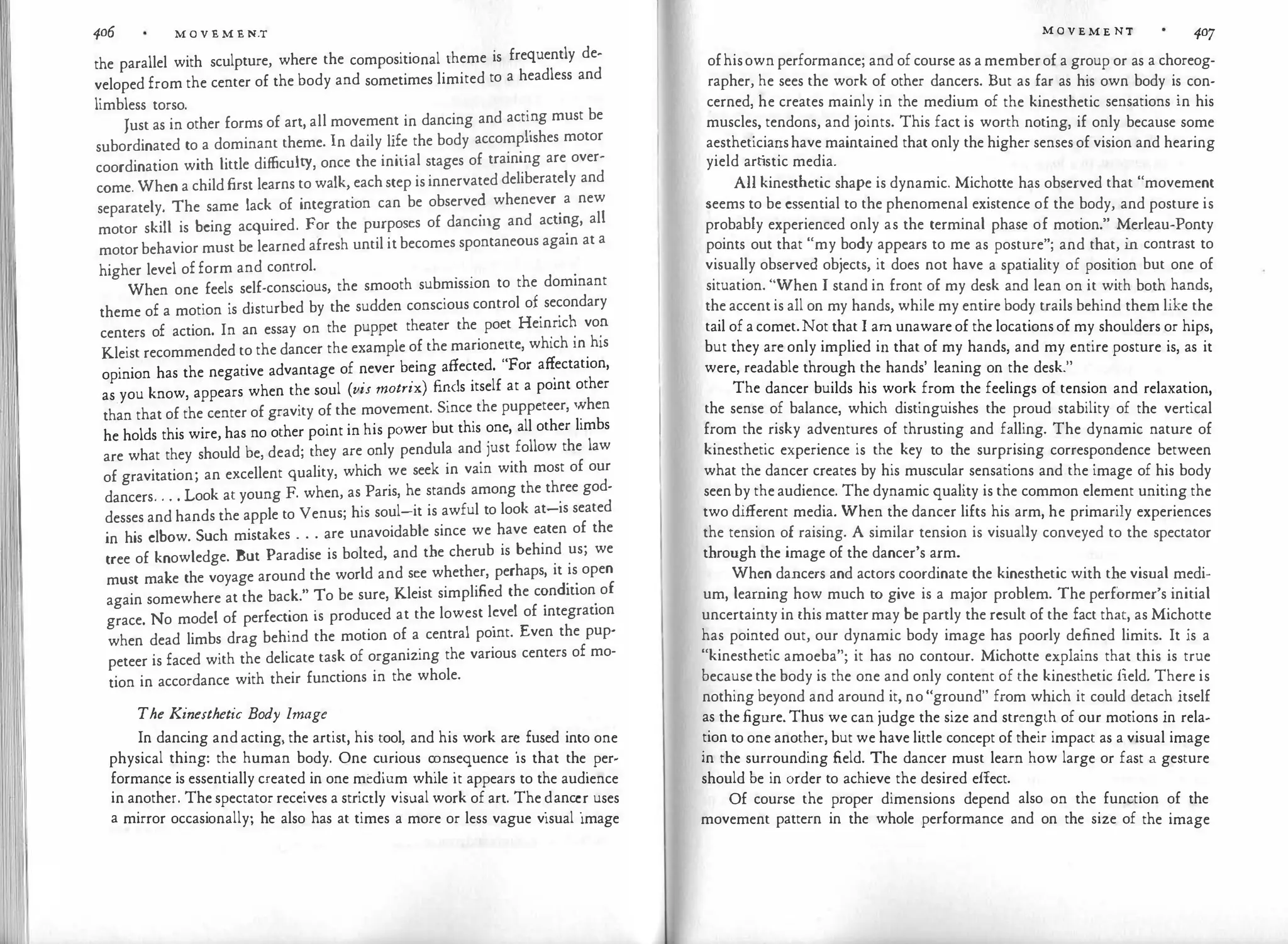 11 406 M O V E M E N.T
the parallel with sculpture, where the compositional theme is frequently de­
veloped from the center of the body and sometimes limited to a headless and
limbless torso.
Just as in other forms of art, all movement in dancing and acti
_
ng must be
subordinated to a dominant theme. In daily life the body accomphshes motor
coordination with little difficulty, once the initial stages of training are over­
come. When a child first learns to walk, each step is innervated deliberately and
separately. The same lack of integration can be observe� whenever
.
a new
motor skill is being acquired. For the purposes of danc111g and acu�g, all
motor behavior must be learned afresh until it becomes spontaneous again at a
higher level of form and control.
. . .
When one feels self-conscious, the smooth submission to the dominant
theme of a motion is disturbed by the sudden conscious control of secondary
centers of action. In an essay on the puppet theater the poet Hein
_
ric� vo�
Kleist recommended to the dancer the example of the marionette, which 111 his
opinion has the negative advantage of never being affected. "For a�ectation,
as.you know, appears when the soul (vis matrix) fi�<ls itself at a point other
than that of the center of gravity of the movement. Since the puppeteer, ':hen
he holds this wire, has no other point in his power but this one, all other limbs
are what they should be, dead; they are only pendula and just follow the law
of gravitation; an excellent quality, which we seek in vain with most of our
dancers. . . . Look at young F. when, as Paris, he stands among the th�ee god­
desses and hands the apple to Venus; his soul-it is awful to look at-1s seated
in his elbow. Such mistakes . . . are unavoidable since we have eaten of the
tree of knowledge. But Paradise is bolted, and the cherub is behind us; we
must make the voyage around the world and see whether, perhaps, it
_
is
.
open
again somewhere at the back." To be sure, Kleist simplified the c�ndmon
.
of
grace. No model of perfection is produced at the lowest l�vel of integrauon
when dead limbs drag behind the motion of a central point. Even the pup­
peteer is faced with the delicate task of organizing the various centers of mo­
tion in accordance with their functions in the whole.
The Kinesthetic Body Image
In dancing and acting, the artist, his tool, and his work ar� fused into one
physical thing: the human body. One c�rious c�n�equence is that the
.
per­
formance is essentially created in one medium while 1t appears to the audience
in another. The spectator receives a strictly visual work of art. The �anc�r uses
a mirror occasionally; he also has at times a more or less vague visual image
M O V E M E NT 407
ofhisown performance; and of course as a memberof a group or as a choreog­
rapher, he sees the work of other dancers. But as far as his own body is con­
cerned, he creates mainly in the medium of the kinesthetic sensations in his
muscles, tendons, and joints. This fact is worth noting, if only because some
aestheticianshave maintained that only the higher senses of vision and hearing
yield art
istic media.
All kinesthetic shape is dynamic. Michotte has observed that "movement
seems to be essential to the phenomenal existence of the body, and posture is
probably experienced only as the terminal phase of motion." Merleau-Ponty
points out that "my body appears to me as posture"; and that, in contrast to
visually observed objects, it does not have a spatiality of position but one of
situation. "When I stand in front of my desk and lean on it with both hands,
the accent is all on my hands, while my entire body trails behind them like the
tail of a comet.Not that I am unaware of the locations of my shoulders or hips,
but they are only implied in that of my hands, and my entire posture is, as it
were, readable through the hands' leaning on the desk."
The dancer builds his work from the feelings of tension and relaxation,
the sense of balance, which distinguishes the proud stability of the vertical
from the risky adventures of thrusting and falling. The dynamic nature of
kinesthetic experience is the key to the surprising correspondence between
what the dancer creates by his muscular sensations and the image of his body
seen by the audience. The dynamic quality is the common element uniting the
two different media. When the dancer lifts his arm, he primarily experiences
the tension of raising. A similar tension is visually conveyed to the spectator
through the image of the dancer's arm.
When dancers and actors coordinate the kinesthetic with the visual medi­
um, learning how much to give is a major problem. The performer's initial
uncertainty in this matter may be partly the result of the fact that, as Michotte
has pointed out, our dynamic body image has poorly defined limits. It is a
"kinesthetic amoeba"; it has no contour. Michotte explains that this is true
because the body is the one and only content of the kinesthetic field. There is
nothing beyond and around it, no "ground" from which it could detach itself
as the figure. Thus we can judge the size and strength of our motions in rela­
tion to one another, but we have little concept of their impact as a visual image
in the surrounding field. The dancer must learn how large or fast a gesture
should be in order to achieve the desired effect.
Of course the proper dimensions depend also on the function of the
movement pattern in the whole performance and on the size of the image
 