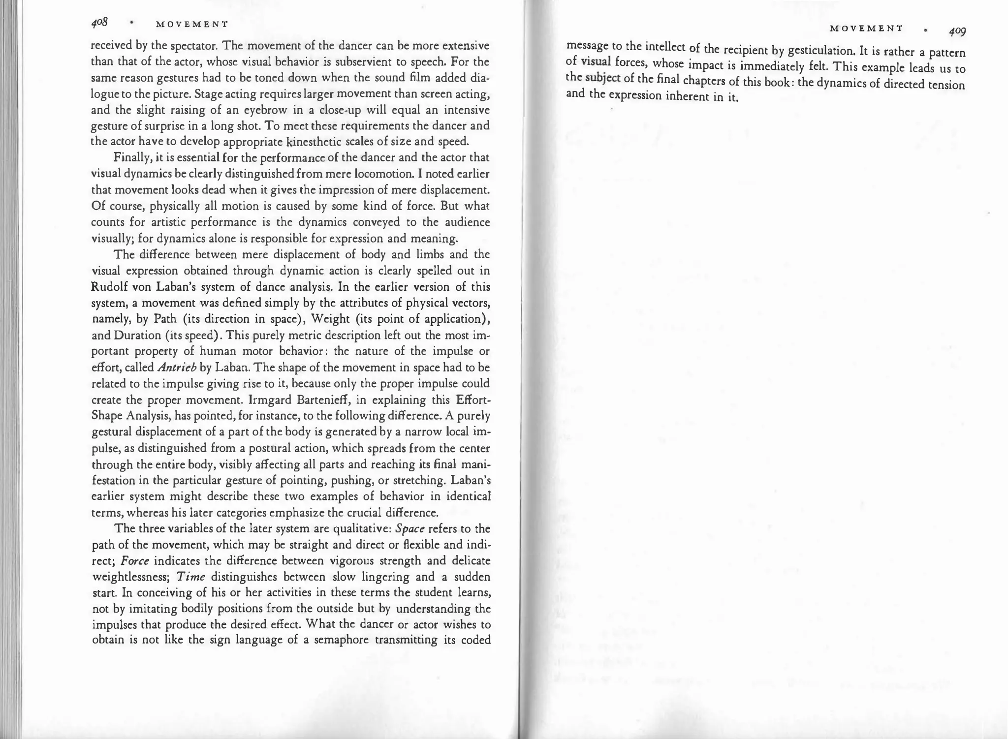 408 M O V E M E N T
received by the spectator. The movement of the dancer can be more extensive
than that of the actor, whose visual behavior is subservient to speech. For the
same reason gestures had to be toned down when the sound film added dia­
logueto the picture. Stage acting requireslarger movement than screen acting,
and the slight raising of an eyebrow in a close-up will equal an intensive
gesture of surprise in a long shot. To meetthese requirements the dancer and
the actor have to develop appropriate kinesthetic scales of size and speed.
Finally, it is essential for the performance of the dancer and the actor that
visual dynamics be clearlydistinguishedfrom mere locomotion. I noted earlier
that movement looks dead when it gives the impression of mere displacement.
Of course, physically all motion is caused by some kind of force. But what
counts for artistic performance is the dynamics conveyed to the audience
visually; for dynamics alone is responsible for expression and meaning.
The difference between mere displacement of body and limbs and the
visual expression obtained through dynamic action is clearly spelled out in
Rudolf von Laban's system of dance analysis. In the earlier version of this
system, a movement was defined simply by the attributes of physical vectors,
namely, by Path (its direction in space), Weight (its point of application),
and Duration (its speed). This purely metric description left out the most im­
portant property of human motor behavior: the nature of the impulse or
effort, called Antrieb by Laban. The shape of the movement in space had to be
related to the impulse giving rise to it, because only the proper impulse could
create the proper movement. Irmgard Bartenieff, in explaining this Effort­
Shape Analysis, has pointed, for instance, to the followingdifference. A purely
gestural displacement of a part of the body i
s generated by a narrow local im­
pulse, as distinguished from a postural action, which spreads from the center
through the entire body, visibly affecting all parts and reaching its final mani­
festation in the particular gesture of pointing, pushing, or stretching. Laban's
earlier system might describe these two examples of behavior in identical
terms, whereas his later categories emphasize the crucial difference.
The three variables of the later system are qualitative: Space refers to the
path of the movement, which may be straight and direct or flexible and indi­
rect; Force indicates the difference between vigorous strength and delicate
weightlessness; Time distinguishes between slow lingering and a sudden
start. In conceiving of his or her activities in these terms the student learns,
not by imitating bodily positions from the outside but by understanding the
impulses that produce the desired effect. What the dancer or actor wishes to
obtain is not like the sign language of a semaphore transmitting its coded
M OV E M E N T
409
mes�age to the intellect �f the recipient by gesticulation. It is rather a pattern
of v1su
�l forces, whose impact is immediately felt. This example leads us to
thesubject of the final chapters of this book: the dynamics of directed tension
and the expression inherent in it.
 