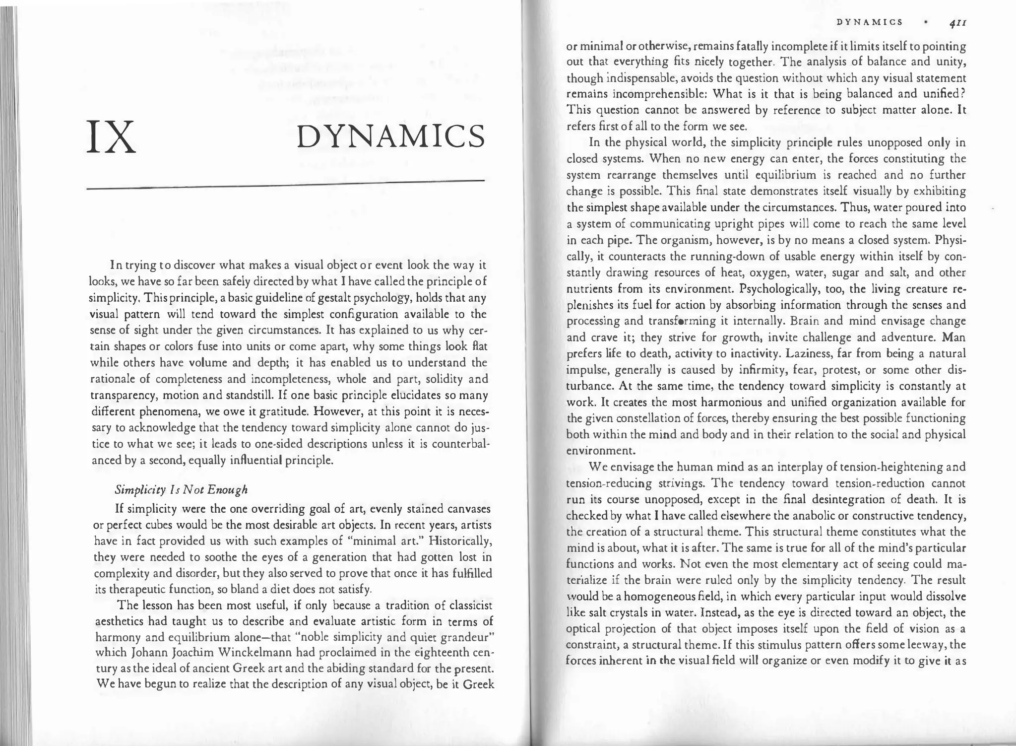IX DYNAMICS
In trying to discover what makes a visual object or event look the way it
looks, we have so far been safely directed by what I have called the principle of
simplicity. Thisprinciple, a basic guideline ofgestalt psychology, holds that any
visual pattern will tend toward the simplest configuration available to the
sense of sight under the given circumstances. It has explained to us why cer­
tain shapes or colors fuse into units or come apart, why some things look flat
while others have volume and depth; it has enabled us to understand the
rationale of completeness and incompleteness, whole and part, solidity and
transparency, motion and standstill. If one basic principle elucidates so many
different phenomena, we owe it gratitude. However, at this point it is neces­
sary to acknowledge that the tendency toward simplicity alone cannot do jus­
tice to what we see; it leads to one-sided descriptions unless it is counterbal­
anced by a second, equally influential principle.
Simplicity lsNot Enough
If simplicity were the one overriding goal of art, evenly stained canvases
or perfect cubes would be the most desirable art objects. In recent years, artists
have in fact provided us with such examples of "minimal art." Historically,
they were needed to soothe the eyes of a generation that had gotten lost in
complexity and disorder, but they also served to prove that once it has fulfilled
its therapeutic function, so bland a diet does not satisfy.
The lesson has been most useful, if only because a tradition of classicist
aesthetics had taught us to describe and evaluate artistic form in terms of
harmony and equilibrium alone-that "noble simplicity and quiet grandeur"
which Johann Joach
im Winckelmann had proclaimed in the eighteenth cen­
tury as the ideal of ancient Greek art and the abiding standard for the present.
We have begun to realize that the description of any visual object, be it Greek
D Y N A M I CS 4II
or minimal orot�erwise, r�mains fatally incomplete if it limits itself to pointing
out tha� ev
_
erythmg fits �1cely together. The analysis of balance and unity,
thou�h 1�d1spensable, avoids the question without which any visual statement
remains incomprehensible: What is it that is being balanced and unified ?
This question cannot be answered by reference to subject matter alone. It
refers first of all to the form we see.
In the physical world, the simplicity principle rules unopposed only in
closed systems. When no new energy can enter, the forces constituting the
system rearrange themselves until equilibrium is reached and no further
chan�e is possible. T�is final state demonstrates itself visually by exhibiting
the simplest shape available under the circumstances. Thus, water poured into
a system of communicating upright pipes will come to reach the same level
in eac�pipe. The organ
ism, however, is by no means a closed system. Physi­
cally, 1t counteracts the running-down of usable energy within itself by con­
stantly drawing resources of heat, oxygen, water, sugar and salt, and other
nutr�ents
_
from its environment. Psychologically, too, the living creature re­
plemsh:s Its fuel for action by absorbing information through the senses and
processing
_
and transf�rming it internally. Brain and mind envisage change
and crave 1t; they stnve for growth, invite challenge and adventure. Man
�refers life to death
'.
activity to inactivity. Laziness, far from being a natural
impulse, generally 1s caused by infirmity, fear, protest, or some other dis­
turbance. At the same time, the tendency toward simplicity is constantly at
work. It creates the most harmonious and unified organization available for
the giv�n �onstella
_
tion of forces, thereby ensuring the best possible functioning
bot�w1th10 the mmd and body and in their relation to the social and physical
environment.
_
We envis
_
age th� �uman mind as an interplay of tension-heightening and
tens10n-reducmg stnvmgs. The tendency toward tension-reduction cannot
run its course unopposed, except in the final desintegration of death. It is
checked �y what I have called elsewhere the anabolic or constructive tendency,
the creat10n of a structural theme. This structural theme constitutes what the
mind
_
is about, what it is after. The same is true for all of the mind's particular
fu�ct�on� and wor�s. Not even the most elementary act of seeing could ma­
tenahze 1£ the bram were ruled only by the simplicity tendency. The result
"."ould be a homogeneous field, in which every particular input would dissolve
ltk� salt cr�sta�s in water. Instead, as the eye is directed toward an object, the
optical pro1ect1on of that object imposes itself upon the field of vision as a
constr�int, a str�ctural theme. If this stimulus pattern offers some leeway, the
forces mherent m the visual field will organize or even modify it to give it as
 