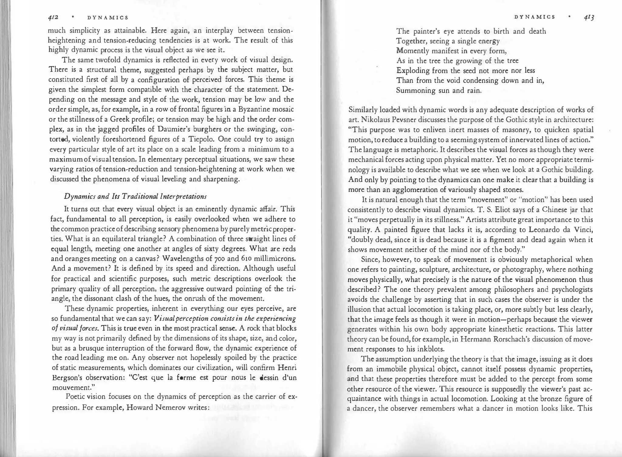 412 D Y N A M I C S
much simplicity as attainable. Here again, an interplay between tensio�­
heightening and tension-reducing tendencies is at work. The result of this
highly dynamic process is the visual object as we see it.
The same twofold dynamics is reflected in every work of visual design.
There is a structural theme, suggested perhaps by the subject matter, but
constituted first of all by a configuration of perceived forces. This theme is
given the simplest form compatible with the character of the statement. De­
pending on the message and style of the work, tension
.
may be lo;' and t�e
order simple, as, for example, in a row of frontal figures 10 a Byzantine mosaic
or the stillness of a Greek profile; or tension may be high and the order com­
plex, as in the jagged profiles of Daumier's burghers or the swinging, �n­
torted, violently foreshortened figures of a Tiepolo. One could try to assign
every particular style of art its place on a scale leading from a minimum to a
maximumofvisualtension. In elementary perceptual situations, we saw these
varying ratios of tension-reduction and tension-heightening at work when we
discussed the phenomena of visual leveling and sharpening.
Dynamics and Its Traditional Interpretations
It turns out that every visual object is an eminently dynamic affair. This
fact, fundamental to all perception, is easily overlooked when we �dhere to
thecommonpracticeofdescribing sensory phenomena bypurely metncproper­
ties. What is an equilateral triangle? A combination of three straight lines of
equal length, meeting one another at angles of sixty degrees. Wh
.
at
.
a�e reds
and oranges meeting on a canvas? Wavelengths of 700 and 610 m1lhm1crons.
And a movement? It is defined by its speed and direction. Although useful
for practical and scientific purposes, such metric descriptions overlook the
primary quality of all perception, the aggressive outward pointing of the tri­
angle, the dissonant clash of the hues, the onrush of the movement.
These dynamic properties, inherent in everything our eyes perceive, are
so fundamental that we can say: Visualperception consistsin the experiencing
ofvisualforces. This is true even in the mostpractical sense. A rock that blocks
my way is not primarily defined by the dimensions of its shape,
.
size, a�d color,
but as a brusque interruption of the forward flow, the dynamic expenence of
the road leading me on. Any observer not hopelessly spoiled by the practice
of static measurements, which dominates our civilization, will confirm Henri
Bergson's observation: "C'est que la forme est pour nous le <lessin d'un
mouvement."
Poetic vision focuses on the dynamics of perception as the carrier of ex-
pression. For example, Howard Nemerov writes:
D Y N A M I C S
The painter's eye attends to birth and death
Together, seeing a single energy
Momently manifest in every form,
As in the tree the growing of the tree
Exploding from the seed not more nor less
Than from the void condensing down and in,
Summoning sun and rain.
413
Similarly loaded with dynamic words is any adequate description of works of
art. Nikolaus Pevsner discusses the purpose of the Gothic style in architecture:
"This purpose was to enliven inert masses of masonry, to quicken spatial
motion, to reduce a buildingto a seemingsystem of innervated lines of action."
The language is metaphoric. It describes the visual forces as though they were
mechanical forces acting upon physical matter. Yct no more appropriate termi­
nology is available to describe what we see when we look at a Gothic building.
And only by pointing to the dynamics can one make it clear that a building is
more than an agglomeration of variously shaped stones.
It is natural enough that the term "movement" or "motion" has been used
consistently to describe visual dynamics. T. S. Eliot says of a Chinese jar that
it "moves perpetually in its stillness." Artists attribute great importance to this
quality. A painted figure that lacks it is, according to Leonardo da Vinci,
"doubly dead, since it is dead because it is a figment and dead again when it
shows movement neither of the mind nor of the body."
Since, however, to speak of movement is obviously metaphorical when
one refers to painting, sculpture, architecture, or photography, where nothing
moves physically, what precisely is the nature of the visual phenomenon thus
described? The one theory prevalent among philosophers and psychologists
avoids the challenge by asserting that in such cases the observer is under the
illusion that actual locomotion is taking place, or, more subtly but less clearly,
that the image feels as though it were in motion-perhaps because the viewer
generates within his own body appropriate kinesthetic reactions. This latter
theory can be found,for example, in Hermann Rorschach's discussion of move­
ment responses to his inkblots.
The assumption underlying the theory is that the image, issuing as it does
from an immobile physical object, cannot itself possess dynamic properties,
and that these properties therefore must be added to the percept from some
other resource of the viewer. This resource is supposedly the viewer's past ac­
quaintance with things in actual locomotion. Looking at the bronze figure of
a dancer, the observer remembers what a dancer in motion looks like. This
 
