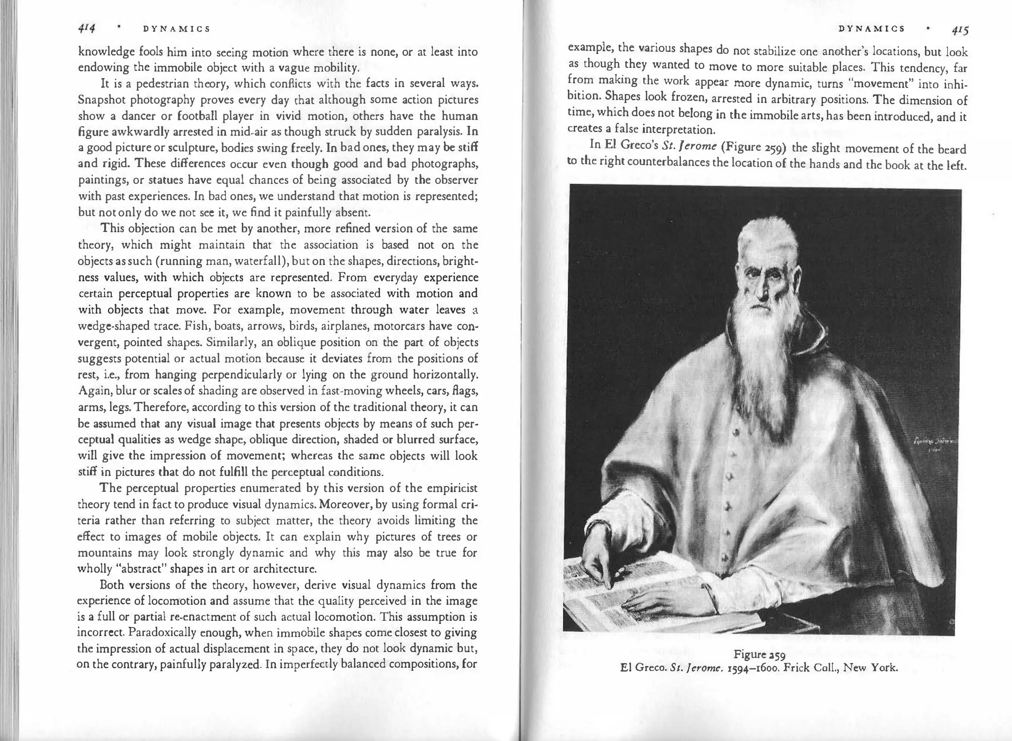 D Y N A M I C S
knowledge fools him into seeing motion where there is none, or at least into
endowing the immobile object with a vague mobility.
It is a pedestrian theory, which conflicts with the facts in several ways.
Snapshot photography proves every day that although some action pictures
show a dancer or football player in vivid motion, others have the human
figure awkwardly arrested in mid-air as though struck by sudden paralysis. In
a good picture or sculpture, bodies swing freely. In bad ones, they may be stiff
and rigid. These differences occur even though good and bad photographs,
paintings, or statues have equal chances of being associated by the observer
with past experiences. In bad ones, we understand that motion is represented;
but notonly do we not see it, we find it painfully absent.
This objection can be met by another, more refined version of the same
theory, which might maintain that the association is based not on the
objects assuch (running man, waterfall), but on the shapes, directions, bright­
ness values, with which objects are represented. From everyday experience
certain perceptual properties are known to be associated with motion and
with objects that move. For example, movement through water leaves a
wedge-shaped trace. Fish, boats, arrows, birds, airplanes, motorcars have con­
vergent, pointed shapes. Similarly, an oblique position on the part of objects
suggests potential or actual motion because it deviates from the positions of
rest, i.e., from hanging perpendicularly or lying on the ground horizontally.
Again, blur or scalesof shading are observed in fast-moving wheels, cars, flags,
arms, legs.Therefore, according to this version of the traditional theory, it can
be assumed that any visual image that presents objects by means of such per­
ceptual qualities as wedge shape, oblique direction, shaded or blurred surface,
will give the impression of movement; whereas the same objects will look
stiff in pictures that do not fulfill the perceptual conditions.
The perceptual properties enumerated by this version of the empiricist
theory tend in fact to produce visual dynamics. Moreover, by using formal cri­
teria rather than referring to subject matter, the theory avoids limiting the
effect to images of mobile objects. It can explain why pictures of trees or
mountains may look strongly dynamic and why this may also be true for
wholly "abstract" shapes in art or architecture.
Both versions of the theory, however, derive visual dynamics from the
experience of locomotion and assume that the quality perceived in the image
is a full or partial re-enactment of such actual locomotion. This assumption is
incorrect. Paradoxically enough, when immobile shapes come closest to giving
the impression of actual displacement in space, they do not look dynamic but,
on the contrary, painfully paralyzed. In imperfectly balanced compositions, for
D Y N A M I C S
example, the various shapes do not stabilize one another's locations, but look
as though
.
they wanted to move to more suitable places. This tendency, far
from makmg the work appear more dynamic, turns "movement" into inhi­
bition. Shapes look frozen, arrested in arbitrary positions. The dimension of
time, which does not belong in the immobile arts, has been introduced, and it
creates a false interpretation.
In El Greco's St. Jerome (Figure 259) the slight movement of the beard
to the right counterbalances the location of the hands and the book at the left.
Figure 259
El Greco. St. Jerome. 1594-1600. Frick Coll., New York.
 