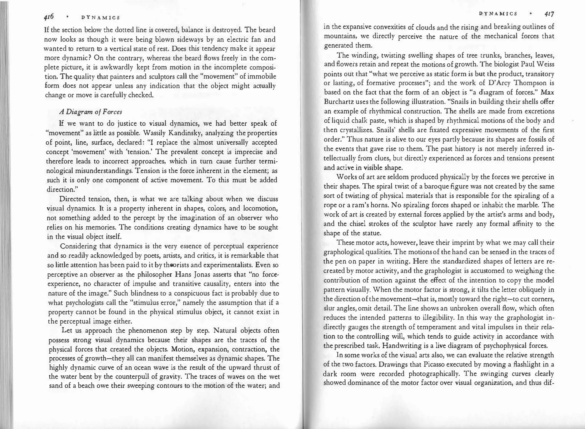 D Y N A M I C S
If the section below the dotted line is covered, balance is destroyed. The beard
now looks as though it were being blown sideways by an electric fan and
wanted to return to a vertical state of rest. Does this tendency make it appear
more dynamic? On the contrary, whereas the beard flows freely in the com­
plete picture, it is awkwardly kept from motion in the incomplete composi­
tion. Thequality that painters and sculptors call the "movement" of immobile
form does not appear unless any indication that the object might actually
change or move is carefully checked.
A Diagram ofForces
If we want to do justice to visual dynamics, we had better speak of
"movement" as little as possible. Wassily Kandinsky, analyzing theproperties
of point, line, surface, declared: "I replace the almost universally accepted
concept 'movement' with 'tension.' The prevalent concept is imprecise and
therefore leads to incorrect approaches, which in turn cause further termi­
nological misunderstandings. Tension is the force inherent in the element; as
such it is only one component of active movement. To this must be added
direction."
Directed tension, then, is what we are talking about when we discuss
visual dynamics. It is a property inherent in shapes, colors, and locomotion,
not something added to the percept by the imagination of an observer who
relies on his memories. The conditions creating dynamics have to be sought
in the visual object itself.
Considering that dynamics is the very essence of perceptual experience
and so readily acknowledged by poets, artists, and critics, it is remarkable that
so little attention hasbeen paid to itby theorists and experimentalists. Even so
perceptive an observer as the philosopher Hans Jonas asserts that "no force­
experience, no character of impulse and transitive causality, enters into the
nature of the image." Such blindness to a conspicuous fact is probably due to
what psychologists call the "stimulus error," namely the assumption that if a
property cannot be found in the physical stimulus object, it cannot exist in
the perceptual image either.
Let us approach the phenomenon step by step. Natural objects often
possess strong visual dynamics because their shapes are the traces of the
physical forces that created the objects. Motion, expansion, contraction, the
processes ofgrowth-they all can manifest themselves as dynamic shapes. The
highly dynamic curve of an ocean wave is the result of the upward thrust of
the water bent by the counterpull of gravity. The traces of waves on the wet
sand of a beach owe their sweeping contours to the motion of the water; and
D Y N A M I C S 417
in the expansive convexities of clouds and the rising and breaking outlines of
mountains, we directly perceive the nature of the mechanical forces that
generated them.
The winding, twisting swelling shapes of tree trunks, branches, leaves,
and flowers retain and repeat the motions ofgrowth. The biologist Paul Weiss
points out that "what we perceive as static form is but the product, transitory
or lasting, of formative processes"; and the work of D'Arcy Thompson is
based on the fact that the form of an object is "a diagram of forces." Max
Burchartz usesthe following illustration. "Snails in building their shells offer
an example of rhythmical construction. The shells are made from excretions
ofliquid chalk paste, which is shaped by rhythmical motions of the body and
then crystallizes. Snails' shells are fixated expressive movements of the first
order." Thus nature is alive to our eyes partly because its shapes are fossils of
the events that gave rise to them. The past history is not merely inferred in­
tellectually from clues, but directly experienced as fortes and tensions present
and active in visible shape.
Works of art are seldom produced physically by the forces we perceive in
their shapes. The spiral twist of a baroque figure was not created by the same
sort of twisting of physical materials that is responsible for the spiraling of a
rope or a ram's horns. No spiraling forces shaped or inhabit the marble. The
work of art is created by external forces applied by the artist's arms and body,
and the chisel strokes of the sculptor have rarely any formal affinity to the
shape of the statue.
Thesemotor acts, however, leave their imprint by what we may call their
graphologicalqualities. The motionsof thehand can be sensed in the traces of
the pen on paper in writing. Here the standardized shapes of letters are re�
created by motor activity, and the graphologist is accustomed to weighing the
contribution of motion against the effect of the intention to copy the model
pattern visually. When the motor factor is strong, it tilts the letter obliquely in
thedirectionofthemovement-that is,mostly toward the right-to cut corners,
slur angles,omit detail. The line shows an unbroken overall flow, which often
r:duces the intended patter.ns to illegibility. In this way the graphologist in­
directly gauges the strength of temperament and vital impulses in their rela­
tion to the controlling will, which tends to guide activity in accordance with
theprescribed task. Handwriting is a live diagram of psychophysical forces.
In some works ofthe visual arts also, we can evaluate the relative strength
of the two factors. Drawings that Picasso executed by moving a flashlight in a
dark room were recorded photographically. The swinging curves clearly
showed dominance of the motor factor over visual organization, and thus dif-
 