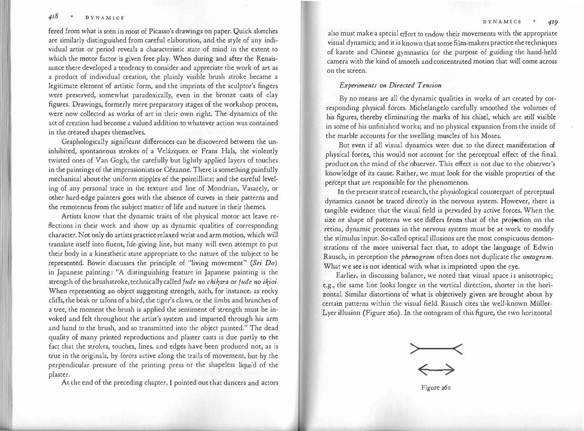 11 11'
I
D Y N A M I C S
fered from what is seen in most of Picasso's drawings on paper. Quick sketches
are similarly distinguished from careful elaboration, and the style of any indi­
vidual artist or period reveals a characteristic state of mind in the extent to
which the motor factor is given free play. When during and after the Renais­
sance there developed a tendency to consider and appreciate the work of art as
a product of individual creation, the plainly visible brush stroke became a
legitimate element of artistic form, and the imprints of the sculptor's fingers
were preserved, somewhat paradoxically, even in the bronze casts of clay
figures. Drawings, formerly mere preparatory stages of the workshop process,
were now collected as works of art in their own right. The dynamics of the
act of creation had become a valued addition to whatever action was contained
in the created shapes themselves.
Graphologically significant differences can be discovered between the un­
inhibited, spontaneous strokes of a Velazquez or Frans Hals, the violently
twisted ones of Van Gogh, the carefully but lightly applied layers of touches
in the paintings of the impressionistsor Cezanne. There is something painfully
mechanical about the uniform stipples of the pointillists; and the careful level­
ing of any personal trace in the texture and line of Mondrian, Vasarely, or
other hard-edge painters goes with the absence of curves in their patterns and
the remoteness from the subject matter of life and nature in their themes.
Artists know that the dynamic traits of the physical motor act leave re­
flections in their work and show up as dynamic qualities of corresponding
character.Not only do artists practicerelaxed wrist and arm motion, which will
translate itself into fluent, life-giving line, but many will even attempt to put
their body in a kinesthetic state appropriate to the nature of the subject to be
represented. Bowie discusses the principle of "living movement" (Sei Do)
in Japanese painting: "A distinguishing feature in Japanese painting is the
strength of the brushstroke,technicallycalled fude no chikara or fude no ikioi.
When representing an object suggesting strength, such, for instance, as rocky
cliffs, the beak or talons of a bird, the tiger's claws, or the limbs and branches of
a tree, the moment the brush is applied the sentiment of strength must be in­
voked and felt throughout the artist's system and imparted through his arm
and hand to the brush, and so transmitted into the object painted." The dead
quality of many printed reproductions and plaster casts is due partly to t�e
fact that the strokes, touches, lines, and edges have been produced not, as is
true in the originals, by forces active along the trails of movement, but by the
perpendicular pressure of the printing press or the shapeless liquid of the
plaster.
.
At the end of the preceding chapter, I pointed out that dancers and actors
D Y N A M I C S
also must make a special effort to endow their movements with the appropriate
visual dynamics; and it is known that some film-makers practice the techniques
of karate and Chinese gymnastics for the purpose of guiding the hand-held
camera with the kind of smooth andconcentrated motion that will come across
on the screen.
Experiments on Directed Tension
By no means are all the dynamic qualities in works of art created by cor­
responding physical forces. Michelangelo carefully smoothed the volumes of
his figures, thereby eliminating the marks of his chisel, which are still visible
in some of his unfinished works; and no physical expansion from the inside of
the marble accounts for the swelling muscles of his Moses.
But even if all visual dynamics were due to the direct manifestation of
physical forces, this would not account for the perceptual effect of the final.
product on the mind of the observer. This effect is not due to the observer's
knowledge of its cause. Rather, we must look for the visible properties of the
percept that are responsible for the phenomenon.
Inthe present stateofresearch,the physiological counterpart of perceptual
dynamics cannot be traced directly in the nervous system. However, there is
tangible evidence that the visual field is pervaded by active forces. When the
size or shape of patterns we see differs from that of the projection on the
retina, dynamic processes in the nervous system must be at work to modify
the stimulus input. So-called optical illusions are the most conspicuous demon­
strations of the more universal fact that, to adopt the language of Edwin
Rausch, in perception the phenogram often does not duplicate the ontogram.
What we see is not identical with what is imprinted upon the eye.
Earlier, in discussing balance, we noted that visual space is anisotropic;
e.g., the same line looks longer in the vertical direction, shorter in the hori­
zontal. Similar distortions of what is objectively given are brought about by
certai
n patterns within the visual field. Rausch cites the well-known Muller­
Lyer illusion (Figure 26o). In the ontogram of this figure, the two horizontal
>..._-<
< >
Figure 260
 