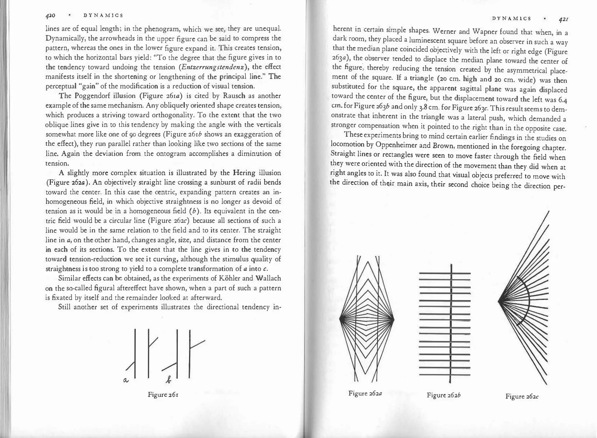 II
420 D Y N A M I C S
lines are of equal length; in the phenogram, which we see, they are unequal.
Dynamically, the arrowheads in the upper figure can be said to compress the
pattern, whereas the ones in the lower figure expand it. This creates tension,
to which the horizontal bars yield: "To the degree that the figure gives in to
the tendency toward undoing the tension (Entzerrungstendenz), the effect
manifests itself in the shortening or lengthening of the principal line." The
perceptual "gain" of the modification is a reduction of visual tension.
The Poggendorf illusion (Figure 26ia) is c
ited by Rausch as another
example of the same mechanism. Any obliquely oriented shape creates tension,
which produces a striving toward orthogonality. To the extent that the two
oblique lines give in to this tendency by making the angle with the verticals
somewhat more like one of 90 degrees (Figure 26ib shows an exaggeration of
the effect), they run parallel rather than looking like two sections of the same
line. Again the deviation from the ontogram accomplishes a diminution of
tension.
A slightly more complex situation is illustrated by the Hering illusion
(Figure 262a). An objectively straight line crossing a sunburst of radii bends
toward the center. In this case the centric, expanding pattern creates an in­
homogeneous field, in which objective straightness is no longer as devoid of
tension as it would be in a homogeneous field (b). Its equivalent in the cen­
tric field would be a circular line (Figure 262c) because all sections of such a
line would be in the same relation to the field and to its center. The straight
line in a, on the other hand, changes angle, size, and distance from the center
in each of its sections. To the extent that the line gives in to the tendency
toward tension-reduction we see it curving, although the stimulus quality of
straightness is too strong to yield to a complete transformation of a into c.
Similar effects can be obtained, as the experiments of Kohler and Wallach
on the so-called figural aftereffect have shown, when a part of such a pattern
is fixated by itself and the remainder looked at afterward.
Still another set of experiments illustrates the directional tendency in-
Ov
Figure 261
D Y N A M I C S 421
herent in certain simple shapes. Werner and Wapner found that when, in a
dark room, they placed a luminescent square before an observer in such a way
that the median plane coincided objectively with the left or right edge (Figure
263a), the observer tended to displace the median plane toward the center of
the figure", thereby reducing the tension created by the asymmetrical place­
ment of the square. If a triangle (20 cm. high and 20 cm. wide) was then
substituted for the square, the apparent sagittal plane was again displaced
toward the center of the figure, but the displacement toward the left was 6.4
cm. forFigure 263b and only 3.8 cm. forFigure 263c. This resultseems to dem­
onstrate that inherent in the triangle was a lateral push, which demanded a
stronger compensation when it pointed to the right than in the opposite case.
Theseexperiments bring to mind certain earlier findings in the studies on
locomotion by Oppenheimer and Brown, mentioned in the foregoing chapter.
Straight lines or rectangles were seen to move faster through the field when
they were oriented with the direction of the movement than they did when at
right angles to it. It was also found that visual objects preferred to move with
the direction of their main axis, their second choice being the direction per-
Figure 262a Figure 262b Figure 262c
 