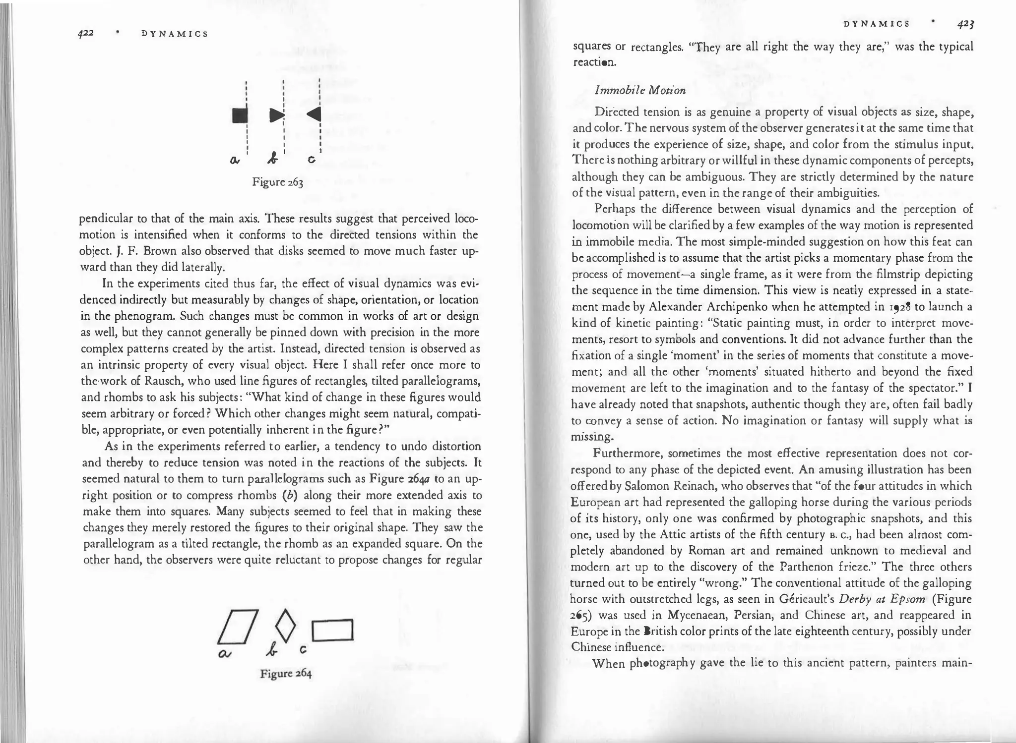 422 D Y N A M I C S
I
I
II
I •
� �
I I I
I I I
I I I
I
I I
I
I
� ·
I
� c
Figure 263
pendicular to that of the main axis. These results suggest that perceived loco­
motion is intensified when it conforms to the directed tensions within the
object. J. F. Brown also observed that disks seemed to move much faster up­
ward than they did laterally.
In the experiments cited thus far, the effect of visual dynamics was evi­
denced indirectly but measurably by changes of shape, orientation, or location
in the phenogram. Such changes must be common in works of art or design
as well, but they cannot generally be pinned down with precision in the more
complex patterns created by the artist. Instead, directed tension is observed as
an intrinsic property of every visual object. Here I shall refer once more to
the-work of Rausch, who used line figures of rectangles, tilted parallelograms,
and rhombs to ask his subjects: "What kind of change in these figures would
seem arbitrary or forced? Which other changes might seem natural, compati­
ble, appropriate, or even potentially inherent in the figure?"
As in the experiments referred to earlier, a tendency to undo distortion
and thereby to reduce tension was noted in the reactions of the subjects. It
seemed natural to them to turn parallelograms such as Figure 264a to an up­
right position or to compress rhombs (b) along their more extended axis to
make them into squares. Many subjects seemed to feel that in making these
changes they merely restored the figures to their original shape. They saw the
parallelogram as a tilted rectangle, the rhomb as an expanded square. On the
other hand, the observers were quite reluctant to propose changes for regular
D Y N A M I C S 423
squa�es or rectangles. "They are all right the way they are," was the typical
react10n.
Immobile Motion
Directed tension is as genuine a property of visual objects as size, shape,
andcolor.Thenervous system oftheobservergeneratesitat the same timethat
it prod
.
uces t�e experience of size, shape, and color from the st
imulus input.
Thereisnothmgarbitrary orwillful in these dynamiccomponents ofpercepts,
althoug� they can be ambiguous. They are strictly determined by the nature
ofthe visual pattern, even in the rangeof their ambiguities.
Per�aps �he diffe�ence between visual dynamics and the perception of
�oc�mot10� will be clarifiedby a few examples of the way motion is represented
m immobile media. The most simple-minded suggestion on how this feat can
be accomplished is to assume that the artist picks a momentary phase from the
process of movement-a single frame, as it were from the filmstrip depicting
the sequence in the time dimension. This view is neatly expressed in a state­
�ent made by Alexander Archipenko when he attempted in 1928 to launch a
kmd of kinetic painting: "Static painting must, in order to interpret move­
ments, resort to symbols and conventions. It did not advance further than the
.fixation of a single 'moment' in the series of moments that constitute a move­
ment; and all the other 'moments' situated hitherto and beyond the fixed
movement are left to the imagination and to the fantasy of the spectator." I
have already noted that snapshots, authentic though they are, often fail badly
to
.
�nvey a sense of action. No imagination or fantasy will supply what is
m1ssmg.
Furthermore, sometimes the most effective representation does not cor­
respond to any phase of the depicted event. An amusing illustrat
ion has been
offeredby Salomon Reinach, who observes that "of the four attitudes in which
Eu
:
ope�n art had represented the galloping horse during the various periods
of its history, only one was confirmed by photographic snapshots, and this
one, used by the Attic artists of the fifth century s. c., had been almost com­
pletely abandoned by Roman art and remained unknown to medieval and
modern art up to the discovery of the Parthenon frieze." The three others
turned �ut to be entirely "wrong." The conventional attitude of the galloping
horse with outs�retched legs, as seen in Gericault's Derby at Epsom (Figure
265) w�s used 1 '.
1 . Mycenaea�, Persian, and Chinese art, and reappeared in
Eu�ope 10 the Bnt1sh color prmts of the late eighteenth century, possibly under
Chinese influence.
When photography gave the lie to this ancient pattern, painters main-
 