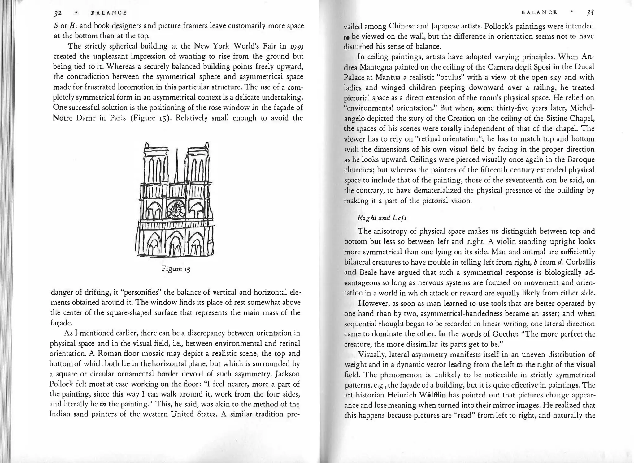 32 B A L A N C E
S or B; and book designers and picture framers leave customarily more space
at the bottom than at the top.
The strictly spherical building at the New York World's Fair in 1939
created the unpleasant impression of wanting to rise from the ground but
being tied to it. Whereas a securely balanced building points freely upward,
the contradiction between the symmetrical sphere and asymmetrical space
made for frustrated locomotion in this particular structure. The use of a com­
pletely symmetrical form in an asymmetrical context is a delicate undertaking.
One successful solution is the positioning of the rose window in the fa�ade of
Notre Dame in Paris (Figure 15). Relatively small enough to avoid the
Figure 15
danger of drifting, it "personifies" the balance of vertical and horizontal ele­
ments obtained around it. The window finds its place of rest somewhat above
the center of the square-shaped surface that represents the main mass of the
fa�ade.
As I mentioned earlier, there can be a discrepancy between orientation in
physical space and in the visual field, i.e., between environmental and retinal
orientation. A Roman floor mosaic may depict a realistic scene, the top and
bottomof which both lie in thehorizontal plane, but which is surrounded by
a square or circular ornamental border devoid of such asymmetry. Jackson
Pollock felt most at ease working on the floor: "I feel nearer, more a part of
the painting, since this way I can walk around it, work from the four sides,
and literally be in the painting." This, he said, was akin to the method of the
Indian sand painters of the western United States. A similar tradition pre-
B A L A N C E 33
vailed among Chinese and Japanese artists. Pollock's paintings were intended
to be viewed on the wall, but the difference in orientation seems not to have
disturbed his sense of balance.
In ceiling paintings, artists have adopted varying principles. When An­
drea Mantegna painted on the ceiling of the Camera degli Sposi in the Ducal
Palace at Mantua a realistic "oculus" with a view of the open sky and with
ladies and winged children peeping downward over a railing, he treated
pictorial space as a direct extension of the room's physical space. He relied on
"environmental orientation." But when, some thirty-five years later, Michel­
angelo depicted the story of the Creation on the ceiling of the Sistine Chapel,
the spaces of his scenes were totally independent of that of the chapel. The
viewer has to rely on "retinal orientation"; he has to match top and bottom
with the dimensions of his own visual field by facing in the proper direction
as he looks upward. Ceilings were pierced visually once again in the Baroque
churches; but whereas the painters of the fifteenth century extended physical
space to include that of the painting, those of the seventeenth can be said, on
the contrary, to have dematerialized the physical presence of the building by
making it a part of the pictorial vision.
Rightand Left
The anisotropy of physical space makes us distinguish between top and
bottom but less so between left and right. A violin standing upright looks
more symmetrical than one lying on its side. Man and animal are sufficiently
bilateral creatures to have trouble in telling left from right, b from d. Corballis
and Beale have argued that such a symmetrical response is biologically ad­
vantageous so long as nervous systems are focused on movement and orien­
tation in a world in which attack or reward are equally likely from either side.
However, as soon as man learned to use tools that are better operated by
one hand than by two, asymmetrical-handedness became an asset; and when
sequential thought began to be recorded in linear writing, one lateral direction
came to dominate the other. In the words of Goethe: "The more perfect the
creature, the more dissimilar its parts get to be."
Visually, lateral asymmetry manifests itself in an uneven distribution of
weight and in a dynamic vector leading from the left to the right of the visual
field. The phenomenon is unlikely to be noticeable in strictly symmetrical
patterns, e.g., the fa�ade of a building, but it is quite effective in paintings. The
art historian Heinrich Wolffiin has pointed out that pictures change appear­
ance and losemeaning when turned into their mirror images. He realized that
this happens because pictures are "read" from left to right, and naturally the
 