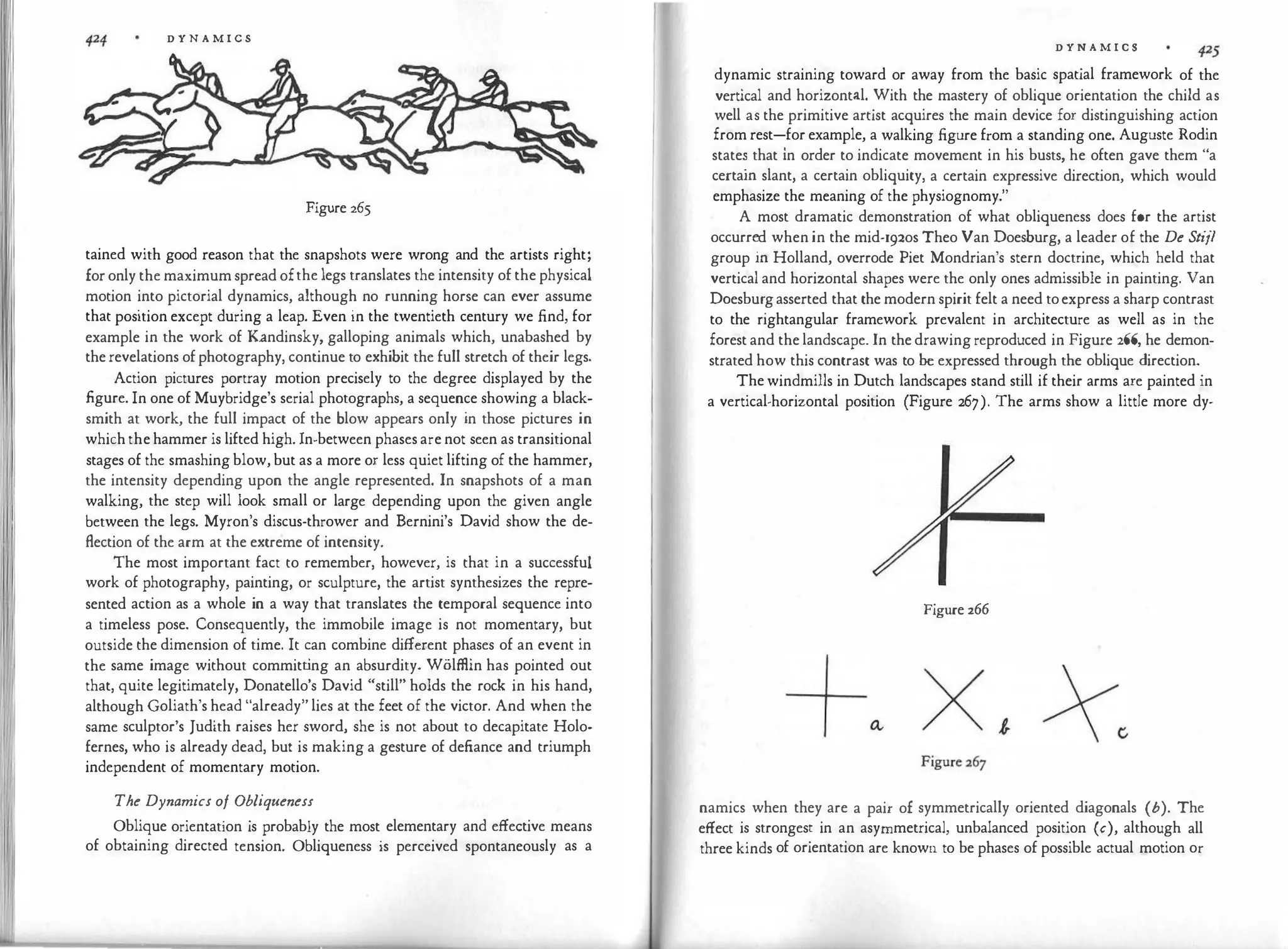 D Y N A M I C S
Figure 265
tained with good reason that the snapshots were wrong and the artists right;
foronly the maximumspread ofthe legs translates the intensity of the physical
motion into pictorial dynamics, although no running horse can ever assume
that position except during a leap. Even in the twentieth century we find, for
example in the work of Kandinsky, galloping animals which, unabashed by
therevelations ofphotography, continue to exhibit the full stretch of their legs.
Action pictures portray motion precisely to the degree displayed by the
figure. In one of Muybridge's serial photographs, a sequence showing a black­
smith at work, the full impact of the blow appears only in those pictures in
whichthehammer is lifted high. In-between phasesarenot seen as transitional
stages of the smashingblow,but as a more or less quiet lifting of the hammer,
the intensity depending upon the angle represented. In snapshots of a man
walking, the step will look small or large depending upon the given angle
between the legs. Myron's discus-thrower and Bernini's David show the de­
flection of the arm at the extreme of intensity.
The most important fact to remember, however, is that in a successful
work of photography, painting, or sculpture, the artist synthesizes the repre­
sented action as a whole in a way that translates the temporal sequence into
a timeless pose. Consequently, the immobile image is not momentary, but
outside the dimension of time. It can combine different phases of an event in
the same image without committ
ing an absurdity. Wolffiin has pointed out
that, quite legitimately, Donatello's David "still" holds the rock in his hand,
although Goliath's head "already" lies at the feet of the victor. And when the
same sculptor's Judith raises her sword, she is not about to decapitate Holo­
fernes, who is already dead, but is making a gesture of defiance and triumph
independent of momentary motion.
The Dynamics of Obliqueness
Oblique orientation is probably the most elementary and effective means
of obtaining directed tension. Obliqueness is perceived spontaneously as a
D Y N A M I C S
dynamic straining toward or away from the basic spatial framework of the
vertical and horizontal. With the mastery of oblique orientation the child as
well as the primitive artist acquires the main device for distinguishing action
from rest-for example, a walking figure from a standing one. Auguste Rodin
state� that in order to indicate movement in his busts, he often gave them "a
certam slant, a certain obliquity, a certain expressive direction, which would
emphasize the meaning of the physiognomy."
A most dramatic demonstration of what obliqueness does for the artist
occurr�d whenin the mid-r92os Theo Van Doesburg, a leader of the De Stijl
group m Holland, overrode Piet Mondrian's stern doctrine, which held that
vertical and horizontal shapes were the only ones admissible in painting. Van
Doesbu�gasserted that the modern spirit felt a need toexpress a sharp contrast
to the nghtangular framework prevalent in architecture as well as in the
forest and thelandscape. In thedrawingreproduced in Figure 266, he demon­
strated how this contrast was to be expressed through the oblique direction.
Thewindmills in Dutch landscapes stand still if their arms are painted in
a vertical-horizontal position (Figure 267). The arms show a little more dy-
Figure 266
namics when they are a pair of symmetrically oriented diagonals (b). The
effect is strongest in an asymmetrical, unbalanced position (c), although all
three kinds of orientation are known to be phases of possible actual motion or
 