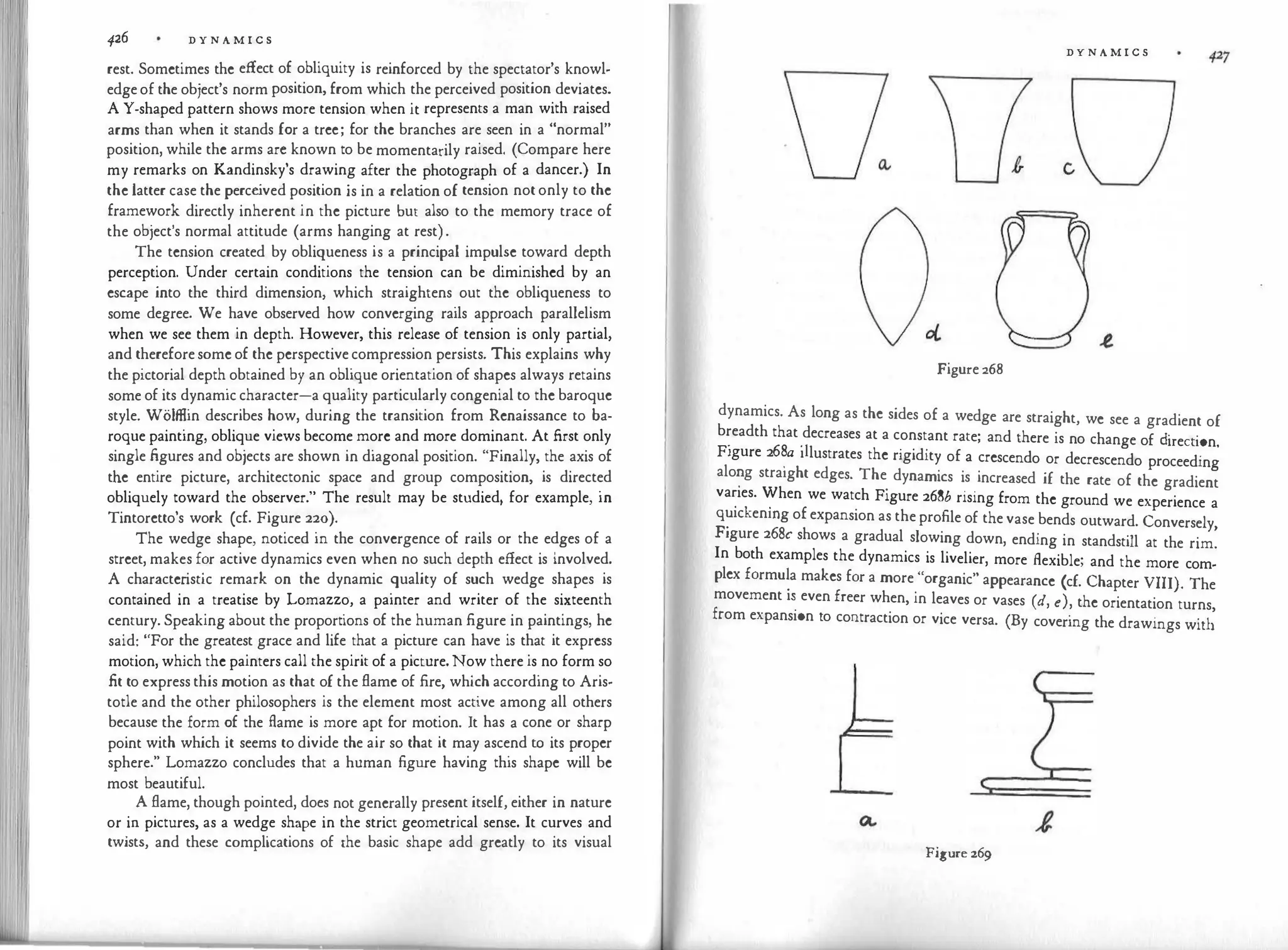 426 D Y N A M I C S
rest. Sometimes the effect of obliquity is reinforced by the spectator's knowl­
edge of the object's norm position, from which the perceived position deviates.
A Y-shaped pattern shows more tension when it represents a man with raised
arms than when it stands for a tree; for the branches are seen in a "normal"
position, while the arms arc known to be momentarily raised. (Compare here
my remarks on Kandinsky's drawing after the photograph of a dancer.) In
the latter case the perce
ived position is in a relat
ion of tension not only to the
framework directly inherent in the picture but also to the memory trace of
the object's normal attitude (arms hanging at rest) .
The tension created by obliqueness is a principal impulse toward depth
perception. Under certain conditions the tension can be diminished by an
escape into the third dimension, which straightens out the obliqueness to
some degree. We have observed how converging rails approach parallelism
when we see them in depth. However, this release of tension is only partial,
and therefore some of the perspective compression persists. This explains why
the pictorial depth obtained by an oblique orientation of shapes always retains
some of its dynamic character-a quality particularly congenial to the baroque
style. Wolffiin describes how, during the transition from Renaissance to ba­
roque painting, oblique views become more and more dominant. At first only
single figures and objects are shown in diagonal position. "Finally, the axis of
the entire picture, architectonic space and group composition, is directed
obliquely toward the observer." The result may be studied, for example, in
Tintoretto's work (cf. Figure 220).
The wedge shape, noticed in the convergence of rails or the edges of a
street, makes for active dynamics even when no such depth effect is involved.
A characteristic remark on the dynamic quality of such wedge shapes is
contained in a treatise by Lomazzo, a painter and writer of the sixteenth
century. Speaking about the proportions of the human figure in paintings, he
said: "For the greatest grace and life that a picture can have is that it express
motion, which the painters call the spirit of a picture. Now there is no form so
fit to express this motion as that of the flame of fire, which according to Aris­
totle and the other philosophers is the element most active among all others
because the form of the flame is more apt for motion. It has a cone or sharp
point with which it seems to divide the air so that it may ascend to its proper
sphere." Lomazzo concludes that a human figure having this shape will be
most beautiful.
A flame, though pointed, does not generally present itself, either in nature
or in pictures, as a wedge shape in the strict geometrical sense. It curves and
twists, and these complications of the basic shape add greatly to its visual
D Y N A M I C S
Figure 268
dynamics. As long as the sides of a wedge are straight, we see a gradient of
breadth that decreases at a constant rate; and there is no change of cl' t'
F' 68 ·1
JfeC !On.
1gure 2 . a 1 lustrates the rigidity of a crescendo or decrescendo proceeding
alo
�g straight edges. The
.
dynamics is increased if the rate of the gradient
va
�
1es. �hen we watch Figure 268b rising from the ground we experience a
q�1ckenmg of expansion as the profile of the vase bends outward. Conversely,
Figure 268c shows a gradual slowing down, ending in standstill at the rim.
In both examples the dynamics is livelier, more flexible; and the more com­
plex formu�a makes for a more "organic" appearance (cf. Chapter VIII). The
movement 1� even freer when, in leaves or vases (d, e), the orientation turns,
from expans10n to contraction or vice versa. (By covering the drawings with
Figure 269
 