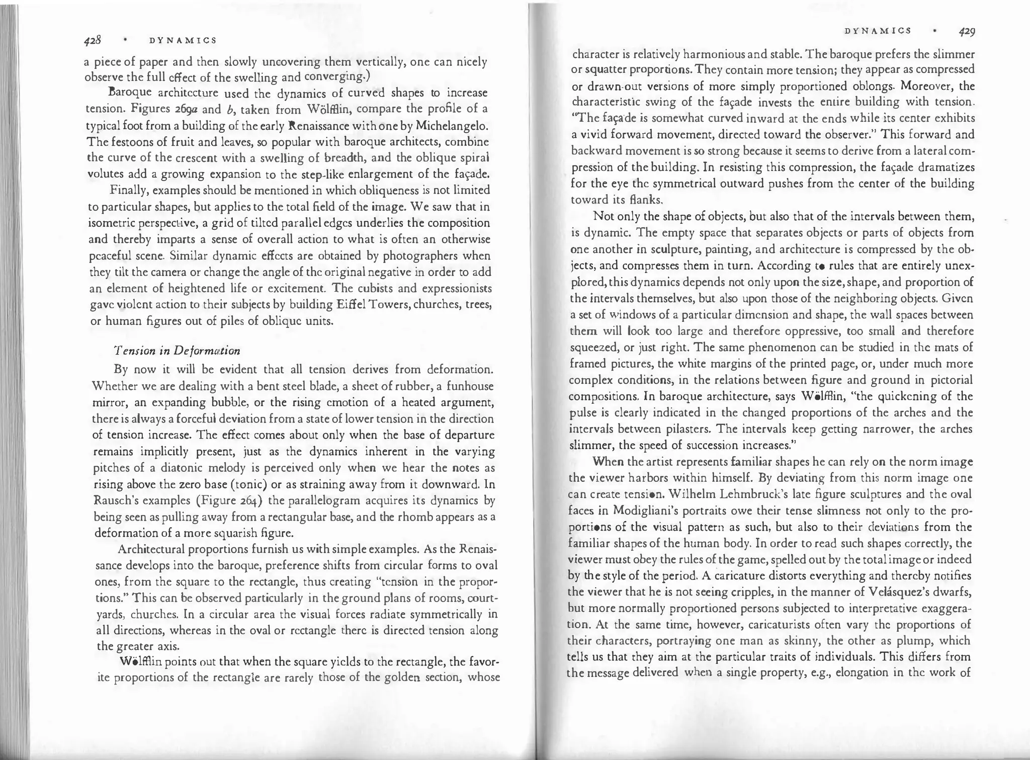 428 D Y N A M I C S
a piece of paper and then slowly uncovering them vertically, one can nicely
observe the full effect of the swelling and converging.)
Baroque architecture used the dynamics of curved shapes to increase
tension. Figures 269tz and b, taken from Wolffiin, compare the profile of a
typical foot from a building of the early Renaissance withone by Michelangelo.
The festoons of fruit and leaves, so popular with baroque architects, combine
the curve of the crescent with a swelling of breadth, and the oblique spiral
volutes add a growing expansion to the step-like enlargement of the fapde.
Finally, examples should be mentioned in which obliqueness is not limited
to particular shapes, but applies to the total field of the image. We saw that in
isometric perspective, a grid of tilted parallel edges underlies the composition
and thereby imparts a sense of overall action to what is often an otherwise
peaceful scene. Similar dynamic effects are obtained by photographers when
they tilt the camera or change the angle of the original negative in order to add
an element of heightened life or excitement. The cubists and expressionists
gave violent action to their subjects by building Eiffel Towers, churches, trees,
or human figures out of piles of oblique units.
Tension in Deformt1tion
By now it will be evident that all tension derives from deformat
ion.
Whether we are dealing with a bent steel blade, a sheet ofrubber, a funhouse
mirror, an expanding bubble, or the rising emotion of a heated argument,
there is always a forceful deviation from a state of lower tension in the direction
of tension increase. The effect comes about only when the base of departure
remains implicitly present, just as the dynamics inherent in the varying
pitches of a diatonic melody is perceived only when we hear the notes as
rising above the zero base (tonic) or as straining away from it downward. In
Rausch's examples (Figure 264) the parallelogram acquires its dynamics by
being seen as pulling away from a rectangular base, and the rhomb appears as a
deformation of a more squarish figure.
Architectural proportions furnish us with simple examples. As the Renais­
sance develops into the baroque, preference shifts from circular forms to oval
ones, from the square to the rectangle, thus creating "tension in the propor­
tions." This can be observed particularly in the ground plans of rooms, court·
yards, churches. In a circular area the visual forces radiate symmetrically in
all directions, whereas in the oval or rectangle there is directed tension along
the greater axis.
Wolffiin points out that when the square yields to the rectangle, the favor­
ite proportions of the rectangle are rarely those of the golden section, whose
D YN A M I CS 429
character is relatively harmonious and stable. The baroque prefers the slimmer
or squatter propor�
ions.They contain more tension; they appear as compressed
or draw�-o�t ve�s10ns of more simply proportioned oblongs. Moreover, the
:haractenstic
.
swmg of the fa¥ade invests the entire building with tension.
The fa�crde is somewhat curved inward at the ends while its center exhibits
a vivid forward movement, directed toward the observer." This forward and
backward movement is so strong because it seems to derive from a lateral com­
pression of the building. In resisting this compression, the fa¥a<le dramatizes
for the eye the symmetrical outward pushes from the center of the building
toward its flanks.
Not only the shape of objects, but also that of the intervals between them
is dynamic. !he empty space that separates objects or parts of objects frorr:
�ne another m sculpture, painting, and architecture is compressed by the ob­
iects, and
.
compres�es them in turn. According to rules that are entirely unex­
plo�ed,this dynamics depends not only upon the size,shape, and proportion of
the mterv
.
als themselves, but also upon those of the neighboring objects. Given
a set of ':"'mdows of a particular dimension and shape, the wall spaces between
them will look too large and therefore oppressive, too small and therefore
squeezed, or just right. The same phenomenon can be studied in the mats of
framed pictures, the white margins of the printed page, or, under much more
comple�
.
conditions, in the relations between figure and ground in pictorial
comp�s1t1ons. In baroque architecture, says Wolffiin, "the quickening of the
�ulse is clearly indicated in the changed proportions of the arches and the
i�tervals between pilasters. The intervals keep getting narrower, the arches
slimmer, the speed of succession increases."
':"hen the artist represents familiar shapes he can rely on the norm image
the viewer har
.
bors w�thin himself. By deviating from this norm image one
can c�eate tens10n. Wilhelm Lehmbruck's late figure sculptures and the oval
face� m Modiglia
.
ni's portraits owe their tense slimness not only to the pro­
port10ns of the visual pattern as such, but also to their deviations from the
f�miliar shapes of the human body. In order to read such shapes correctly, the
viewer must obey the rules of
.
the game, spelled out by the totalimageor indeed
by th
.
e style of the �eriod. A caricature distorts everything and thereby notifies
the viewer that he 1s not se�ing cripples, in the manner of Velasquez's dwarfs,
�ut more normally �roport1oned persons subjected to interpretative exaggera­
tio�. At the same time, however, caricaturists often vary the proportions of
their characters, P?rtraying one man as skinny, the other as plump, which
tells us that they aim at the particular traits of individuals. This differs from
the message delivered when a single property, e.g., elongation in the work of
 