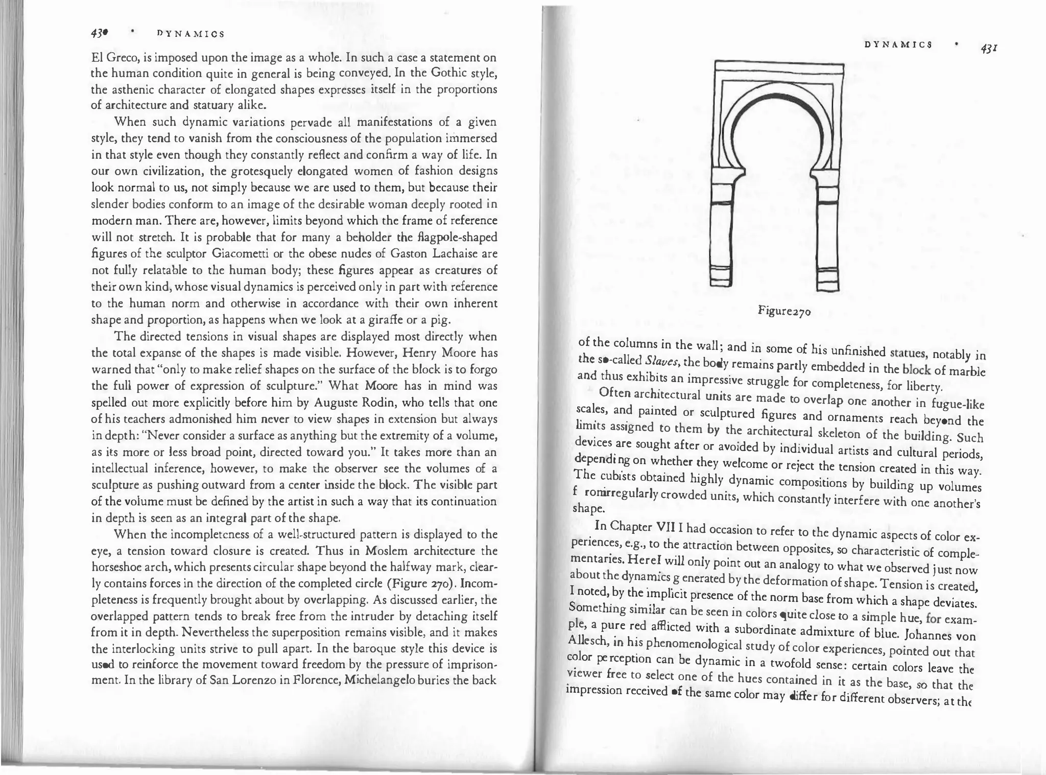 4JO D Y N A M I C S
El Greco, is imposed upon the image as a whole. In such a case a statement on
the human condition guite in general is being conveyed. In the Gothic style,
the asthenic character of elongated shapes expresses itself in the proportions
of architecture and statuary alike.
When such dynamic variations pervade all manifestations of a given
style, they tend to vanish from the consciousness of the population immersed
in that style even though they constantly reflect and confirm a way of life. In
our own civilization, the grotesguely elongated women of fashion designs
look normal to us, not simply because we are used to them, but because their
slender bodies conform to an image of the desirable woman deeply rooted in
modern man. There are, however, limits beyond which the frame of reference
will not stretch. It is probable that for many a beholder the flagpole-shaped
figures of the sculptor Giacometti or the obese nudes of Gaston Lachaise are
not fully relatable to the human body; these figures appear as creatures of
theirown kind, whose visual dynamics is perceived only in part with reference
to the human norm and otherwise in accordance with their own inherent
shape and proportion, as happens when we look at a giraffe or a pig.
The directed tensions in visual shapes are displayed most directly when
the total expanse of the shapes is made visible. However, Henry Moore has
warned that "only to make relief shapes on the surface of the block is to forgo
the full power of expression of sculpture." What Moore has in mind was
spelled out more explicitly before him by Auguste Rodin, who tells that one
of his teachers admonished him never to view shapes in extension but always
in depth: "Never consider a surface as anything but the extremity of a volume,
as its more or less broad point, directed toward you." It takes more than an
intellectual inference, however, to make the observer see the volumes of a
sculpture as pushing outward from a center i
nside the block. The visible part
of the volume must be defined by the artist in such a way that its continuation
in depth is seen as an integral part of the shape.
When the incompleteness of a well-structured pattern is displayed to the
eye, a tension toward closure is created. Thus in Moslem architecture the
horseshoe arch, which presents circular shape beyond the halfway mark, clear­
ly contains forces in the direction of the completed circle (Figure 270). Incom­
pleteness is frequently brought about by overlapping. As discussed earlier, the
overlapped pattern tends to break free from the intruder by detaching itself
from it in depth. Nevertheless the superposition remains visible, and it makes
the interlocking units strive to pull apart. In the baroque style this device is
used to reinforce the movement toward freedom by the pressure of imprison­
ment. In the library of San Lorenzo in Florence, Michelangelo buries the back
D Y N A M I C S
43I
Figure270
of the columns in the wall· a d · £ h' .
, n m some o IS unfimshed statues notabl .
::�s�calle����ves,�e body
.
remains partly embedded in the blo
c
k of ma��l:
t us ex l I
.
ts an impressive struggle for completeness, for liberty.
Often arc?ttectural units are made to overlap one another in fu ue-like
�
cal
.
es, an? pamted or sculptured figures and ornaments reach bey!nd the
d
m'.ts assigned to them by the architectural skeleton of the building Such
d
ev1ce
�
·
are sought after or avoided by individual artists and cultural p�riods
T
�en ��g on
b
w�ether �hey welcome or reject the tension created in this way�
f
e �u ists o tamed highly dynamic compositions by building up volumes
h
rom
irregularly crowded units, which constantly interfere with one another'
s ape. s
.
In Chapter VII I had occasion to refer to the dynamic aspects of color ex-
periences, e.g., to the attraction between opposites so cha t
. .
f l
. . ' rac enst1c o comp e-
mentanes. Here� will only point out an analogy to what we observed .ust now
about the dyna�ucs.g.enerated by the deformation ofshape. Tension i;created
I noted, by the implicit presence of the norm base from wh1
'ch a sh d
.
'
So h' · ·1
. ape eviates.
met mg s1m1 ar can be seen m colors guite close to a simple h i:
Ple a d ff!. d
. ue, i
or exam-
' pure re a icte with a subordinate admixture of blue ] h
All h · h· h
· o annes von
1 csc ' m �s p enomenological study of color experiences, pointed out that
c? or pe;cept1on can be dynamic in a twofold sense: certain colors leave the
�
11ewer .ree to �elect one of the hues contained in it as the base, so that the
impression received of the same color may cl.ff f cl.ff
1 er or i erent observers; at th(
 