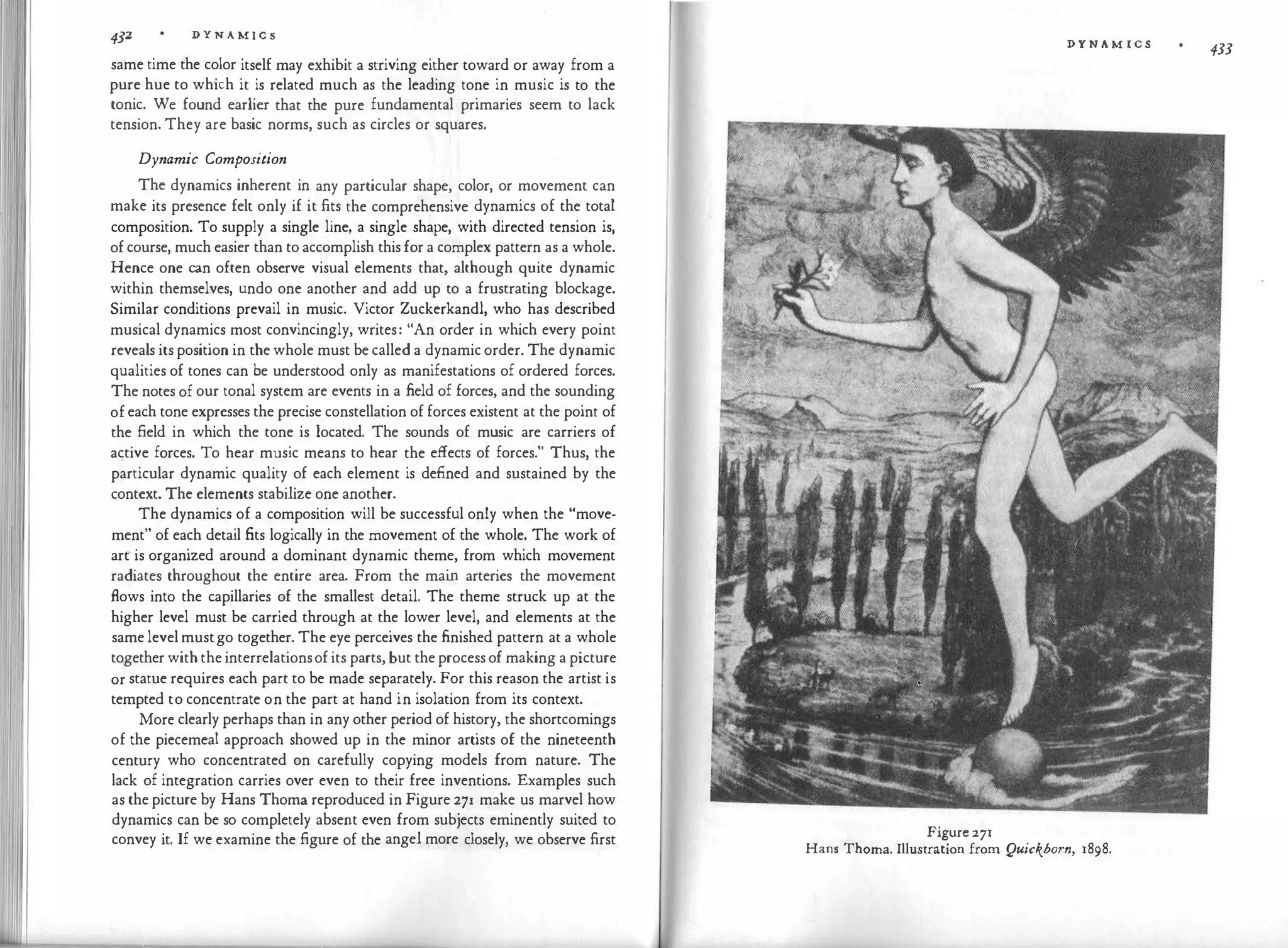 4J2 D Y N A M I C S
same time the color itself may exhibit a striving either toward or away from a
pure hue to which it is related much as the leading tone in music is to the
tonic. We found earlier that the pure fundamental primaries seem to lack
tension. They are basic norms, such as circles or squares.
Dynamic Composition
The dynamics inherent in any particular shape, color, or movement can
make its presence felt only if it fits the comprehensive dynamics of the total
composition. To supply a single line, a single shape, with directed tension is,
of course, much easier than to accomplish this for a complex pattern as a whole.
Hence one can often observe visual elements that, although quite dynamic
within themselves, undo one another and add up to a frustrating blockage.
Similar conditions prevail in music. Victor Zuckerkandl, who has described
musical dynamics most convincingly, writes: "An order in which every point
reveals its position in the whole must be called a dynamic order. The dynamic
qualities of tones can be understood only as manifestations of ordered forces.
The notes of our tonal system are events in a field of forces, and the sounding
of each tone expresses the precise constellation of forces existent at the point of
the field in which the tone is located. The sounds of music are carriers of
active forces. To hear music means to hear the effects of forces." Thus, the
particular dynamic quality of each element is defined and sustained by the
context. The elements stabilize one another.
The dynamics of a composition will be successful only when the "move­
ment" of each detail fits logically in the movement of the whole. The work of
arr is organized around a dominant dynamic theme, from which movement
radiates throughout the entire area. From the mai
n arteries the movement
flows into the capillaries of the smallest detail. The theme struck up at the
higher level must be carried through at the lower level, and elements at the
same level mustgo together. The eye perceives the finished pattern at a whole
together with the interrelationsof its parts, but the process of making a picture
or statue requires each part to be made separately. For this reason the artist is
tempted to concentrate on the part at hand in isolation from its context.
More clearly perhaps than in any other period of history, the shortcomings
of the piecemeal approach showed up in the minor artists of the nineteenth
century who concentrated on carefully copying models from nature. The
lack of integration carries over even to their free inventions. Examples such
as the picture by Hans Thoma reproduced in Figure 271 make us marvel how
dynamics can be so completely absent even from subjects eminently suited to
convey it. If we examine the figure of the angel more closely, we observe first
D Y N A M ICS
433
Figure 271
Hans Thoma. Illustration from Quickborn, 1898.
 