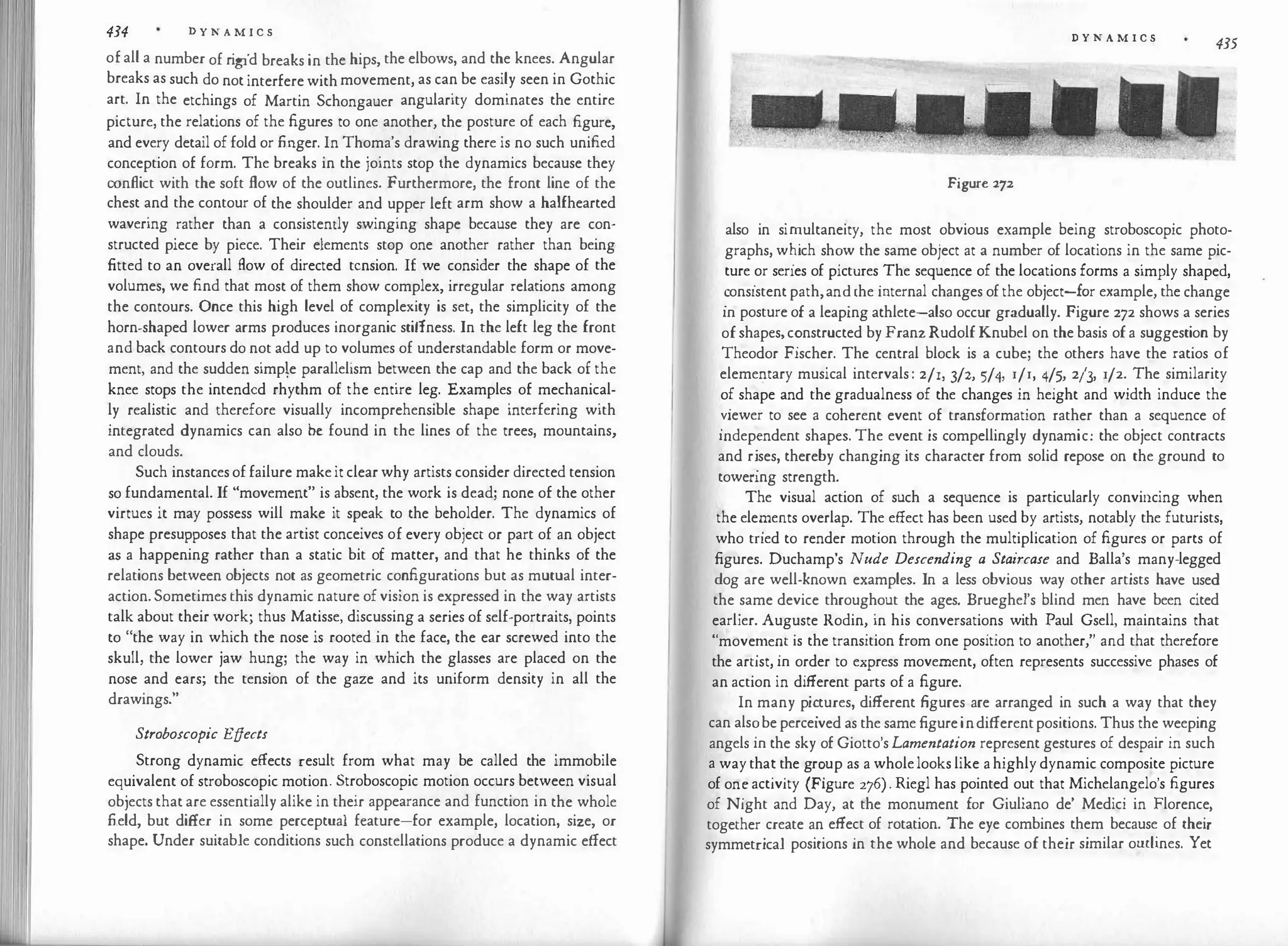 434 D Y N A M I C S
of all a number of rigid breaks in the hips, the elbows, and the knees. Angular
breaks as such do not interfere with movement, as can be easily seen in Gothic
art. In the etchings of Martin Schongauer angularity dominates the entire
picture, the relations of the figures to one another, the posture of each figure,
and every detail of fold or finger. In Thoma's drawing there is no such unified
conception of form. The breaks in the joints stop the dynamics because they
conflict with the soft flow of the outlines. Furthermore, the front line of the
chest and the contour of the shoulder and upper left arm show a halfhearted
wavering rather than a consistently swinging shape because they are con­
structed piece by piece. Their elements stop one another rather than being
fitted to an overall flow of directed tension. 1£ we consider the shape of the
volumes, we find that most of them show complex, irregular relations among
the contours. Once this high level of complexity is set, the simplicity of the
horn-shaped lower arms produces inorganic stiffness. In the left leg the front
and back contours do not add up to volumes of understandable form or move­
ment, and the sudden simpe parallelism between the cap and the back of the
knee stops the intended rhythm of the entire leg. Examples of mechanical­
ly realistic and therefore visually incomprehensible shape interfering with
integrated dynamics can also be found in the lines of the trees, mountains,
and clouds.
Such instances of failure make it clear why artists consider directed tension
so fundamental. If "movement" is absent, the work is dead; none of the other
virtues it may possess will make it speak to the beholder. The dynamics of
shape presupposes that the artist conceives of every object or part of an object
as a happening rather than a static bit of matter, and that he thinks of the
relations between objects not as geometric configurations but as mutual inter­
action. Sometimes this dynamic nature of vision is expressed in the way artists
talk about their work; thus Matisse, discussing a series of self-portraits, points
to "the way in which the nose is rooted in the face, the ear screwed into the
skull, the lower jaw hung; the way in which the glasses are placed on the
nose and ears; the tension of the gaze and its uniform density in all the
drawings."
Stroboscopic Effects
Strong dynamic effects result from what may be called the immobile
equivalent of stroboscopic motion. Stroboscopic motion occurs between visual
objects that are essentially alike in their appearance and function in the whole
field, but differ in some perceptual feature-for example, location, size, or
shape. Under suitable conditions such constellations produce a dynamic effect
D Y N A M I C S
435
Figure 272
also in si�ultaneity, the most obvious example being stroboscopic photo­
graphs, w�1ch sh�w the same object at a number of locations in the same pic­
ture
.
or series of pictures
.
The sequence of the locations forms a simply shaped,
�ons1stent path,an�the mternal changes of the object-for example, the change
m posture of a leaping athlete-also occur gradually. Figure 272 shows a series
of shapes, c�nstructed by Franz Rudolf Knubel on the basis of a suggestion by
Theodor Fischer. The central block is a cube; the others have the ratios of
elementary musical intervals : 2/1, 3/2, 5/4, r/r, 4/5, 213, 1/2. The similarity
o�shape and the gradualness of the changes in height and width induce the
�1ewer to see a coherent event of transformation rather than a sequence of
mdep�ndent shapes. The event is compellingly dynamic: the object contracts
and r�ses, thereby changing its character from solid repose on the ground to
towenng strength.
The visual action of such a sequence is particularly convincing when
the elez:nents overlap. The effect has been used by artists, notably the futurists,
who tned to render motion through the multiplication of figures or parts of
figures. Duchamp's Nude Descending a Staircase and Balla's many-legged
dog are well-known examples. In a less obvious way other artists have used
the
.
same device throughout the ages. Brueghel's blind men have been cited
earlier. Auguste Rodin, in his conversations with Paul Gsell, maintains that
"move�e�t is the transition from one position to another," and that therefore
the artist, m order to express movement, often represents successive phases of
an action in different parts of a figure.
In many pi�tures, different figures are arranged in such a way that they
can als�be perceived as the same figure indifferentpositions. Thus the weeping
angels m the sky of Giotto's Lamentation represent gestures of despair in such
a way tha� t
.
he gr�up as a wholelooks like a highly dynamic composite picture
of on� activity (Figure 276) . Riegl has pointed out that Michelangelo's figures
of Night and Day, at the monument for Giuliano de' Medici in Florence
together create an effect of rotation. The eye combines them because of thei:
symmetrical positions in the whole and because of their similar outlines. yet
 