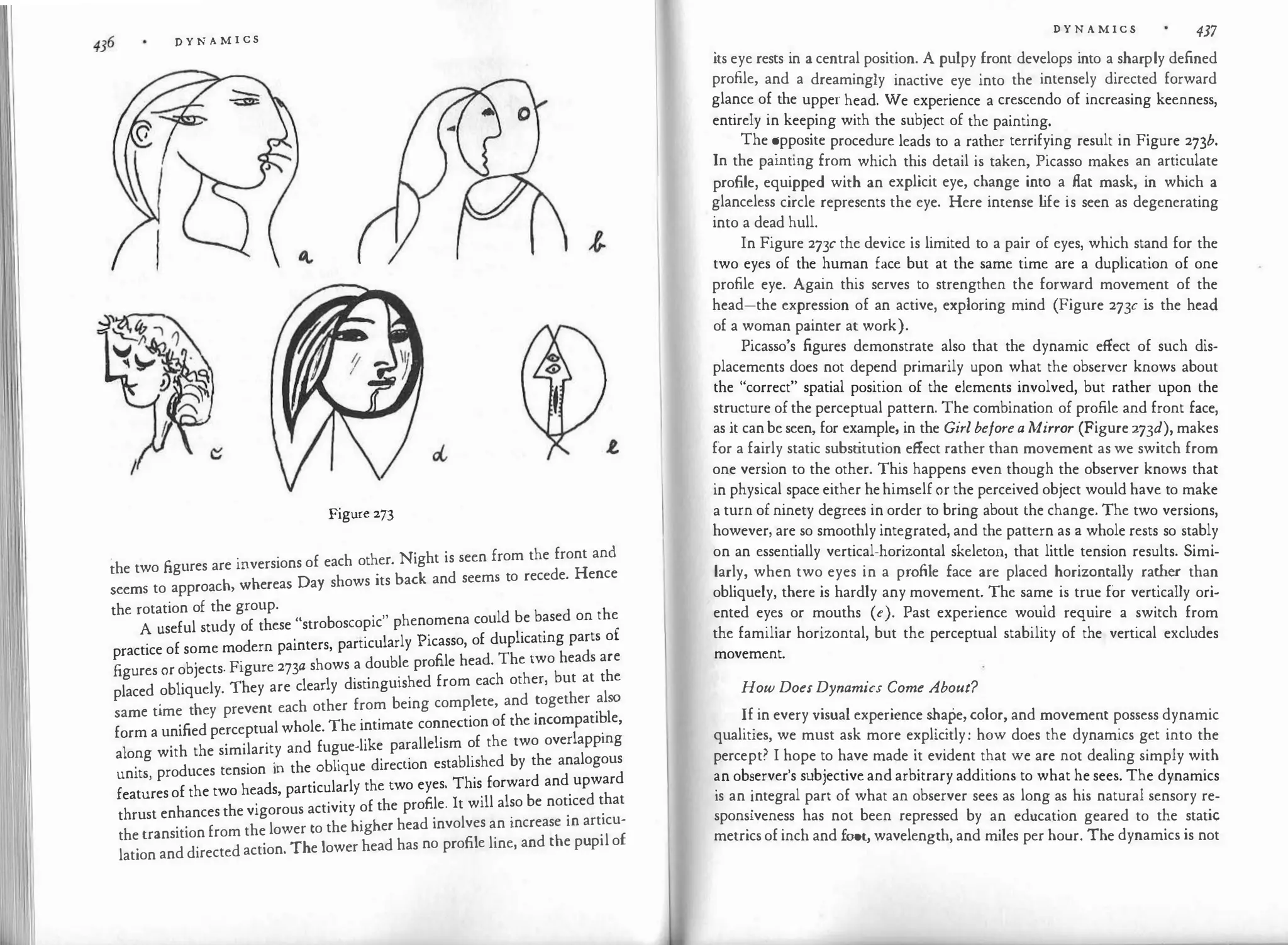D Y N A M I CS
Figure 273
the two figures are inversions of each other. Night is seen from the front and
seems to approach, whereas Day shows its back and seems to recede. Hence
the rotation of the group.
A useful study of these "stroboscopic" phenomena could be based on the
practice of some modern painters, particularly Picasso, of duplicating parts of
figures or objects. Figure 273a shows a double profile head. The two heads are
placed obliquely. They are clearly distinguished from each other, but at the
same time they prevent each other from being complete, and together also
form a unified perceptual whole. The intimate connection of the incompati�le,
along with the similarity and fugue-like parallelism of the two overlapping
units, produces tension in the oblique direction established by the analogous
features of the two heads, particularly the two eyes. This forward and upward
thrust enhances the vigorous activity of the profile. It will also be noticed that
the transition from the lower to the higher head involves an increase in articu­
lation and directed action. The lower head has no profile line, and the pupil of
D Y N A M I C S 437
its eye rests in a central position. A pulpy front develops into a sharply defined
profile, and a dreamingly inactive eye into the intensely directed forward
glance of the upper head. We experience a crescendo of increasing keenness,
entirely in keeping with the subject of the painting.
The �pposite procedure leads to a rather terrifying result in Figure 273b.
In the pamtmg from which this detail is taken, Picasso makes an articulate
profile, equipped with an explicit eye, change into a flat mask, in which a
glanceless circle represents the eye. Here intense l
ife is seen as degenerating
into a dead hull.
In Figure 273c the device is limited to a pair of eyes, which stand for the
two eyes of the human face but at the same time are a duplication of one
profile eye. Again this serves to strengthen the forward movement of the
head-the expression of an active, exploring mind (Figure 273c is the head
of a woman painter at work).
Picasso's figures demonstrate also that the dynamic effect of such dis­
placements does not depend primarily upon what the observer knows about
the "correct" spatial position of the elements involved, but rather upon the
str�cture of the perceptual pattern. The combination of profile and front face,
as 1t can be seen, for example, in the Girlbeforea Mirror (Figure 273d), makes
for a fairly static subst
itution effect rather than movement as we switch from
one version to the other. This happens even though the observer knows that
in physical space either hehimselfor the perceived object would have to make
a turn of ninety degrees in order to bring about the change. The two versions,
however, are so smoothly integrated, and the pattern as a whole rests so stably
on an essentially vertical-horizontal skeleton, that little tension results. Simi­
larly, when two eyes in a profile face are placed horizontally rather than
obliquely, there is hardly any movement. The same is true for vertically ori­
ented eyes or mouths (e). Past experience would require a switch from
the familiar horizontal, but the perceptual stability of the vertical excludes
movement.
How DoesDynamics Come About?
�f
.
in every visual experience shape, color, and movement possess dynamic
qualities, we must ask more explicitly: how does the dynamics get into the
percept? I hope to have made it evident that we are not dealing simply with
�n ob�erver's subjective and arbitrary additions to what he sees. The dynamics
is an '.ntegral part of what an observer sees as long as his natural sensory re­
sponsiveness has not been repressed by an education geared to the static
metrics of inch and foot, wavelength, and miles per hour. The dynamics is not
 