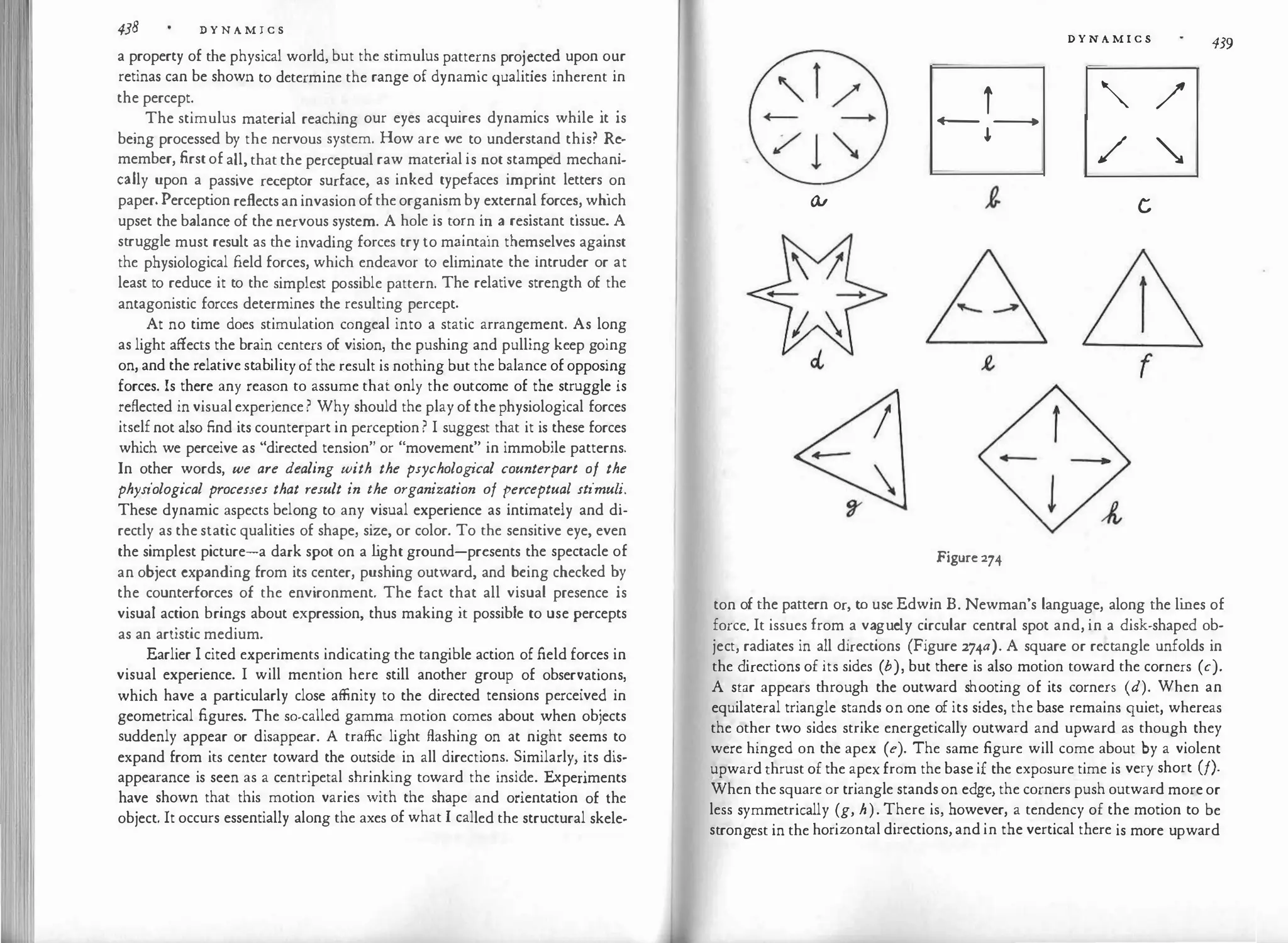 438 D Y N A M I C S
a property of the physical world, but the stimulus patterns pro!�cte? upon o�r
retinas can be shown to determine the range of dynamic qualities inherent m
the percept. . . . . .
The stimulus material reaching our eyes acquires dynamics while 1t 1s
being processed by the nervous system. How are �
e
_to understand this? R�­
member, first of all, that the perceptual raw matenal is not stam�ed mechani­
cally upon a passive receptor surface, as inked typefaces imprint letters
_
on
paper. Perception reflects an invasion of the organism by
_
extern�l force�, which
upset the balance of the nervous system. A hole is to�n i� a resistant t1ssu�. A
struggle must result as the invading forces try to m
�1�tain the
�selves against
the physiological field forces, which endeavor to el1mmate
_
the intruder or at
least to reduce it to the simplest possible pattern. The relative strength of the
antagonistic forces determines the resulting percept.
At no time does stimulation congeal into a static arrangement. As long
as light affects the brain centers of vision, the pushing and pulling keep go'.ng
on, and the relative stability of the result is nothing but the balance of opposm
�
forces. Is there any reason to assume that only the outcome of the struggle is
reflected in visual experience ? Why should the play of the physiological forces
itself not also find its counterpart in perception ? I suggest that it is these forces
which we perceive as "directed tension" or "movement" in immobile patterns.
In other words we are dealing with the psychological counterpart of the
physiological p:ocesses that result in the organiza_tion of �er�eptual stimul
�
.
These dynamic aspects belong to any visual experience as intimately and di­
rectly as the static qualities of shape, size, or color. To the sensitive eye, even
the simplest picture-a dark spot on a l
ight ground-presents the spectacle of
an object expanding from its center, pushing outward, and �eing checked �y
the counterforces of the environment. The fact that all visual presence 1s
visual action brings about expression, thus making it possible to use percepts
as an artistic medium.
Earlier I cited experiments indicating the tangible action of field forces in
visual experience. I will mention here still another group
.
of obser
�atio
�s,
which have a particularly close affinity to the directed tensions perceive� m
geometrical figures. The so-called gamma motion comes about when obiects
suddenly appear or disappear. A traffic light flashing on at night seems to
expand from its center toward the outside in all directio
�s. �imilarly, '.ts dis­
appearance is seen as a centripetal shrinking toward the msi�e. E
�penments
have shown that this motion varies with the shape and onentat1on of the
object. It occurs essentially along the axes of what I called the structural skele-
D Y N A M I C S
439
'_ l / r "' /
+-- --+ +-- ----+
.j.
/ �
GV c
f
Figurc 274
ton of the pattern or, to use Edwin B. Newman's language, along the li
nes of
force. It issues from a vaguely circular central spot and, in a disk-shaped ob­
ject, radiates in all directions (Figure 274a). A square or rectangle unfolds in
the directions of its sides (b), but there is also motion toward the corners (c).
A star appears through the outward shooting of its corners (d). When an
equilateral triangle stands on one of its sides, the base remains quiet, whereas
the other two sides strike energetically outward and upward as though they
were hinged on the apex (e). The same figure will come about by a violent
upward thrust of the apex from the base if the exposure time is very short (!).
When the square or triangle stands on edge,the corners push outward more or
less symmetrically (g, h). There is, however, a tendency of the motion to be
strongest in the horizontal directions, and in the vertical there is more upward
 