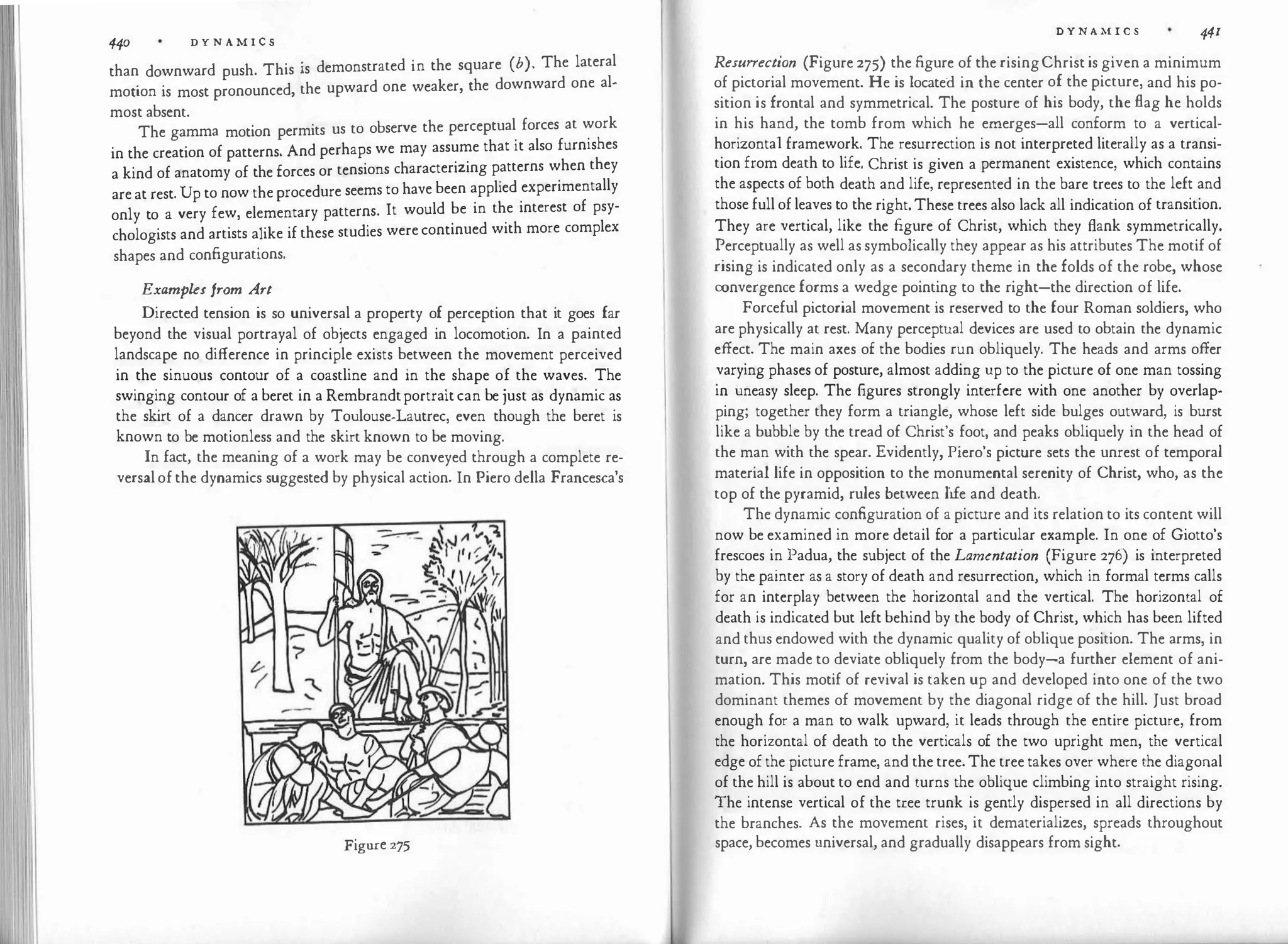 440 D Y N A M I C S
than downward push. This is demonstrated in the square (b). The lateral
motion is most pronounced, the upward one weaker, the downward one al­
most absent.
The gamma motion permits us to observe the perceptual forces at work
in the creation of patterns. And perhaps we may assume that it also furnishes
a kind of anatomy of the forces or tensions characterizing patterns when they
are at rest. Up to now the procedure seems to have been applied experimentally
only to a very few, elementary patterns. It would be in the interest of psy­
chologists and artists alike if these studies were continued with more complex
shapes and configurations.
Examples from Art
Directed tension is so universal a property of perception that it goes far
beyond the visual portrayal of objects engaged in locomotion. In a painted
landscape no difference in principle exists between the movement perceived
in the sinuous contour of a coastline and in the shape of the waves. The
swinging contour of a beret in a Rembrandtportrait can be just as dynamic as
the skirt of a dancer drawn by Toulouse-Lautrec, even though the beret is
known to be motionless and the skirt known to be moving.
In fact, the meaning of a work may be conveyed through a complete re­
versal of the dynamics suggested by physical action. In Piero della Francesca's
Figure 275
D Y N A M I C S 441
Resurrection (Figure 275) the figure of the risingChrist is given a minimum
of pictorial movement. He is located in the center of the picture, and his po­
sition is frontal and symmetrical. The posture of his body, the flag he holds
in his hand, the tomb from which he emerges-all conform to a vertical­
horizonta1 framework. The resurrection is not interpreted literally as a transi­
tion from death to life. Christ is given a permanent existence, which contains
the aspects of both death and life, represented in the bare trees to the left and
those full of leaves to the right. These trees also lack all indication of transition.
They are vertical, like the figure of Christ, which they flank symmetrically.
Perceptually as well as symbolically they appear as his attributes The motif of
rising is indicated only as a secondary theme in the folds of the robe, whose
convergence forms a wedge pointing to the right-the direction of life.
Forceful pictorial movement is reserved to the four Roman soldiers, who
are physically at rest. Many perceptual devices are used to obtain the dynamic
effect. The main axes of the bodies run obliquely. The heads and arms offer
varying phases of posture, almost adding up to the picture of one man tossing
in uneasy sleep. The figures strongly interfere with one another by overlap­
ping; together they form a triangle, whose left side bulges outward, is burst
like a bubble by the tread of Christ's foot, and peaks obliquely in the head of
the man with the spear. Evidently, Piero's picture sets the unrest of temporal
material life in opposition to the monumental serenity of Christ, who, as the
top of the pyramid, rules between life and death.
The dynamic configuration of a picture and its relation to its content will
now be examined in more detail for a particular example. In one of Giotto's
frescoes in Padua, the subject of the Lamentation (Figure 276) is interpreted
by the painter as a story of death and resurrection, which in formal terms calls
for an interplay between the horizontal and the vertical. The horizontal of
death is indicated but left behind by the body of Christ, which has been lifted
and thus endowed with the dynamic quality of oblique position. The arms, in
turn, are made to deviate obliquely from the body-a further element of ani­
mation. This motif of revival is taken up and developed into one of the two
dominant themes of movement by the diagonal ridge of the hill. Just broad
enough for a man to walk upward, it leads through the entire picture, from
the horizontal of death to the verticals of the two upright men, the vertical
edge of the picture frame, and the tree. The tree takes over where the diagonal
of the hill is about to end and turns the oblique climbing into straight rising.
The intense vertical of the tree trunk is gently dispersed in all directions by
the branches. As the movement rises, it dematerializes, spreads throughout
space, becomes universal, and gradually disappears from sight.
 