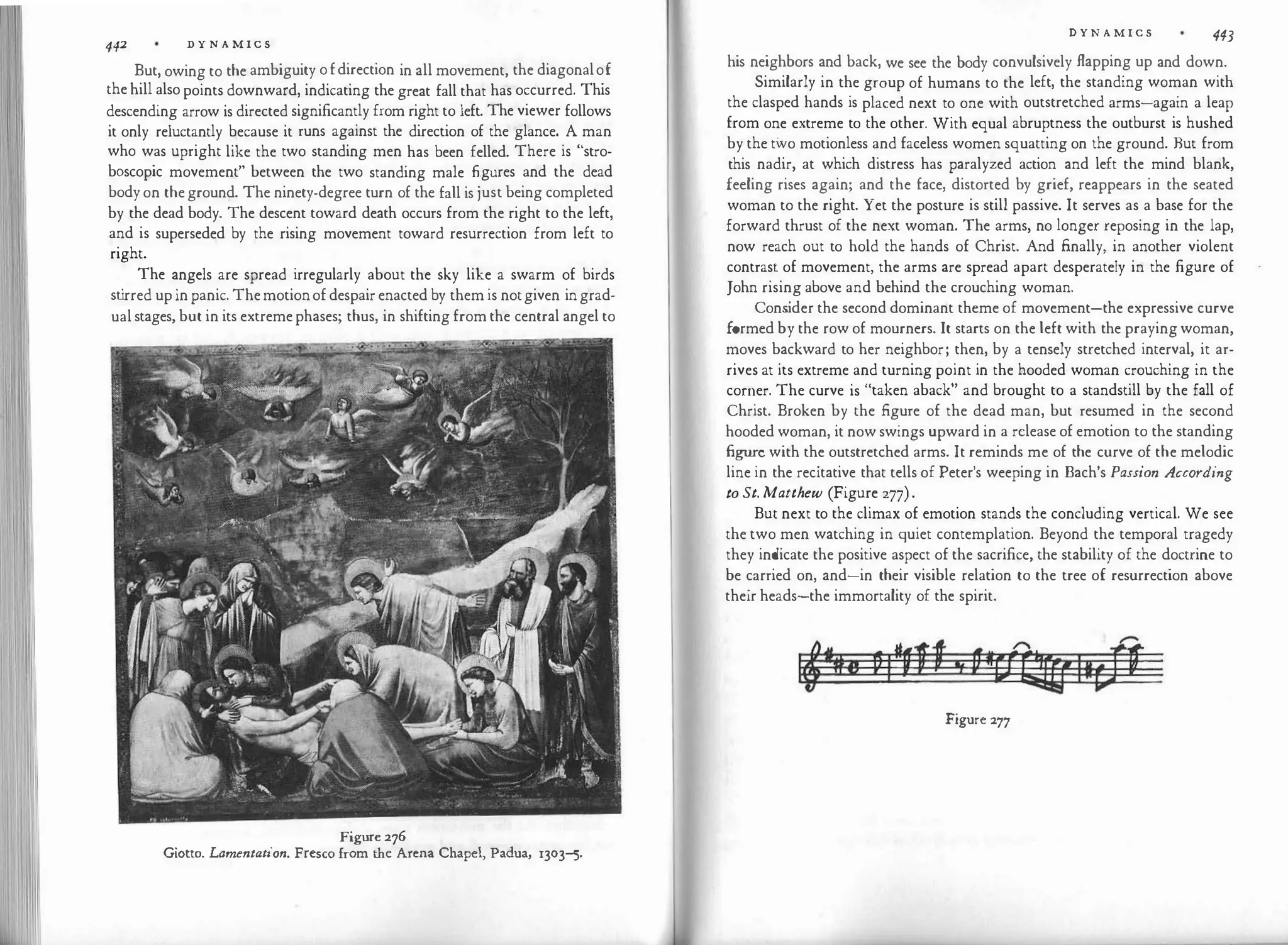 442 D Y N A M I C S
But, owing to the ambiguity ofdirection in all movement, the diagonalof
thehill alsopoints downward, indicating the great fall that has occurred. This
descending arrow is directed significantly from right to left. The viewer follows
it only reluctantly because it runs against the direction of the glance. A man
who was upright like the two standing men has been felled. There is "stro­
boscopic movement" between the two standing male figures and the dead
bodyon theground. The ninety-degree turn of the fall is just being completed
by the dead body. The descent toward death occurs from the right to the left,
and is superseded by the rising movement toward resurrection from left to
right.
The angels are spread irregularly about the sky like a swarm of birds
st
irred upinpanic. Themotionofdespairenacted by themis notgiven ingrad­
ualstages, but in its extremephases; thus, in shifting fromthe central angel to
Figure276
Giotto. Lamentation. Fresco from the Arena Chapel, Padua, 1303-5.
D Y N A M I C S 443
his neighbors and back, we see the body convulsively flapping up and down.
Similarly in the group of humans to the left, the standing woman with
the clasped hands is placed next to one with outstretched arms-again a leap
from one extreme to the other. With equal abruptness the outburst is hushed
by the two motionless and faceless women squatting on the ground. But from
this nadir, at which distress has paralyzed action and left the mind blank,
feeling rises again; and the face, distorted by grief, reappears in the seated
woman to the right. Yet the posture is still passive. It serves as a base for the
forward thrust of the next woman. The arms, no longer reposing in the lap,
now reach out to hold the hands of Christ. And finally, in another violent
contrast of movement, the arms are spread apart desperately in the figure of
John rising above and behind the crouching woman.
Cons
ider the second dominant theme of movement-the expressive curve
formed by the row of mourners. It starts on the left with the praying woman,
moves backward to her neighbor; then, by a tensely stretched interval, it ar­
rives at its extreme and turning point in the hooded woman crouching in the
corner. The curve is "taken aback" and brought to a standstill by the fall of
Christ. Broken by the figure of the dead man, but resumed in the second
hooded woman, it now swings upward in a release of emotion to the standing
figure with the outstretched arms. It reminds me of the curve of the melodic
line in the recitative that tells of Peter's weeping in Bach's Passion According
to St. Matthew (Figure 277).
But next to the climax of emotion stands the concluding vertical. We see
the two men watching in quiet contemplation. Beyond the temporal tragedy
they indicate the positive aspect of the sacrifice, the stability of the doctrine to
be carried on, and-in their visible relation to the tree of resurrection above
their heads-the immortality of the spirit.
Figure 277
 