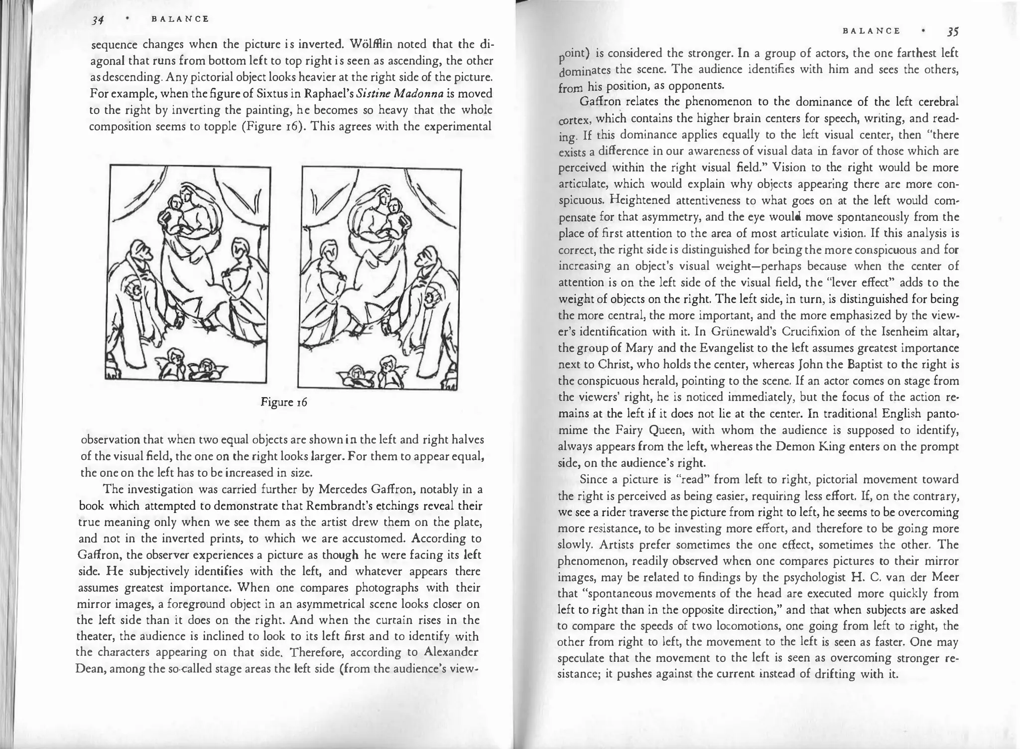 34 B A LANCE
sequence changes when the picture is inverted. Wolffiin noted that the di­
agonal that runs from bottom left to top right is seen as ascending, the other
asdescending.Any pictorial object looks heavier at the right side of the picture.
Forexample, when the.figureof Sixtus in Raphael'sSistine Madonna is moved
to the right by inverting the painting, he becomes so heavy that the whole
composition seems to topple (Figure 16). This agrees with the experimental
Figure 16
observation that when two equal objects are shownin the left and right halves
of the visual field, the one on the right looks larger.For them to appearequal,
the oneon the left has to be increased in size.
The investigation was carried further by Mercedes Gaffron, notably in a
book which attempted to demonstrate that Rembrandt's etchings reveal their
true meaning only when we see them as the artist drew them on the plate,
and not in the inverted prints, to which we are accustomed. According to
Gaffron, the observer experiences a picture as though he were facing its left
side. He subjectively identifies with the left, and whatever appears there
assumes greatest importance. When one compares photographs with their
mirror images, a foreground object in an asymmetrical scene looks closer on
the left side than it does on the right. And when the curtain rises in the
theater, the audience is inclined to look to its left .first and to identify with
the characters appearing on that side. Therefore, according to Alexander
Dean, among the so-called stage areas the left side (from the audience's view-
B A L A N C E 35
oint) is considered the stronger. In a group of actors, the one farthest left
�ominates the scene. The audience identifies with him and sees the others,
from his position, as opponents.
Gaffron relates the phenomenon to the dominance of the left cerebral
Ortex which contains the higher brain centers for speech, writing, and read-
c ' .
h " h
ing. If this dominance applies equally .to the left. visual center, t en
.
t ere
exists a difference in our awareness of visual data m favor of those which are
perceived within the right visual field."
.
Vision to t�e right would be more
articulate, which would explain why obiects appearing there are more con­
spicuous. Heightened attentiveness to what goes on at the left would com­
pensate for that asymmetry, and the eye woul? move s.p�ntaneou�ly from.t�e
place of first attention to the area of most a
.
rt1culate v1S1on. If �his analysis 1s
correct, the right side is distinguished for bemgthe more conspicuous and for
increasing an object's visual weight-perhaps because when the center of
attention is on the left side of the visual field, the "lever effect" adds to the
weightof objects on the right. The left side, in turn, is distinguished for being
the more central, the more important, and the more emphasized by the view­
er's identification with it. In Griinewald's Crucifixion of the Isenheim altar,
thegroup of Mary and the Evangelist to the left assumes gr�atest impo
.
rtan�e
next to Christ, who holds the center, whereas John the Baptist to the nght 1s
the conspicuous herald, pointing to the scene. If an actor comes on stage from
the viewers' right, he is noticed immediately, but the focus of the action re­
mains at the left if it does not lie at the center. In traditional English panto·
mime the Fairy Queen, with whom the audience is supposed to identify,
always appears from the left, whereas the Demon King enters on the prompt
side, on the audience's right.
Since a picture is "read" from left to right, pictorial movement toward
the right is perceived as being easier, requiring less effort. If, on the contr�ry,
we see a rider traverse thepicture from right to left, he seems to be overcoming
more resistance, to be investing more effort, and therefore to be going more
slowly. Artists prefer sometimes the one effect, sometimes the other. The
phenomenon, readily observed when one compares pictures to the
ir mirror
images, may be related to findings by the psychologist H. C. van der Meer
that "spontaneous movements of the head are executed more quickly from
left to right than in the opposite direction," and that when subjects are asked
to compare the speeds of two locomotions, one going from left to right, the
other from right to left, the movement to the left is seen as faster. One may
speculate that the movement to the left is seen as overcoming stronger re­
sistance; it pushes against the current instead of drifting with it.
 