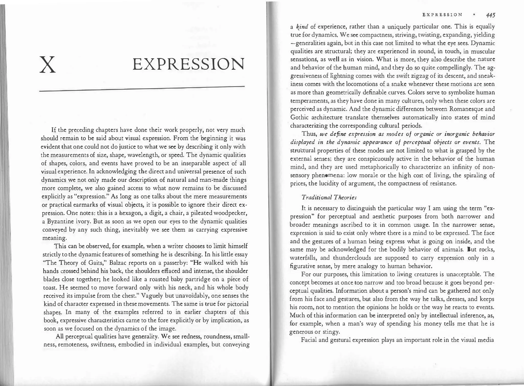 x EXPRESSION
If the preceding chapters have done their work properly, not very much
should remain to be said about visual expression. From the beginning it was
evident that one could not do justice to what we see by describing it only with
the measurements of size, shape, wavelength, or speed. The dynamic qualities
of shapes, colors, and events have proved to be an inseparable aspect of all
visual experience. In acknowledging the direct and universal presence of such
dynamics we not only made our description of natural and man-made things
more complete, we also gained access to what now remains to be discussed
explicitly as "expression." As long as one talks about the mere measurements
or practical earmarks of visual objects, it is possible to ignore their direct ex­
pression. One notes: this is a hexagon, a digit, a chair, a pileated woodpecker,
a Byzantine ivory. But as soon as we open our eyes to the dynamic qualities
conveyed by any such thing, inevitably we see them as carrying expressive
meaning.
This can be observed, for example, when a writer chooses to limit himself
strictly to the dynamic features of something he is describing. In his little essay
"The Theory of Gaits," Balzac reports on a passerby: "He walked with his
hands crossed behind his back, the shoulders effaced and intense, the shoulder
blades close together; he looked like a roasted baby partridge on a piece of
toast. He seemed to move forward only with his neck, and his whole body
received its impulse from the chest." Vaguely but unavoidably, one senses the
kind of character expressed in thesemovements. The same is true for pictorial
shapes. In many of the examples referred to in earlier chapters of this
book, expressive characteristics came to the fore explicitly or by implication, as
soon as we focused on the dynamics of the image.
All perceptual qualities have generality. We see redness, roundness, small­
ness, remoteness, swiftness, embodied in individual examples, but conveying
E X P R E S S I 0 N 445
a kind of expe:ience, rather than a uniquely particular one. This is equally
true for d��am1cs
:
We see compactness, striving, twisting, expanding, yielding
-ge��ralities agam, but in this case not limited to what the eye sees. Dynamic
qualit'.es are structural; they are experienced in sound, in touch, in muscular
sensation$, as well as in vision. What is more, they also describe the nature
and �ehavior of
.
the �uman mind, and they do so quite compellingly. The ag­
?ress1veness o�hghtnmg comes with the swift zigzag of its descent, and sneak­
mess comes with the locomotions of a snake whenever these motions are seen
as more than geometrically definable curves. Colors serve to symbolize human
temp�raments, as they have done in many cultures, only when these colors are
perce�ved as ?ynamic. And the dynamic differences between Romanesque and
Gothic architecture translate themselves automatically into states of mind
characterizing the corresponding cultural periods.
.
Thus,
.
we define expression as modes of organic or inorganic behavior
displayed zn the dynamic appearance of perceptual objects or events. The
structural properties of these modes are not limited to what is grasped by the
external senses; they are conspicuously active in the behavior of the human
mind, and they are used metaphorically to characterize an infinity of non­
se�sory phen��ena: low morale or the high cost of Jiving, the spiraling of
pnces, the lucidity of argument, the compactness of resistance.
Traditi'onal Theories
I
.
t is
..
necessary to distinguish the particular way I am using the term "ex­
pression for perceptual and aesthetic purposes from both narrower and
broader meanings ascribed to it in common usage. In the narrower sense
expression is said to exist only where there is a mind to be expressed. The fac:
and the gestures of a human being express what is going on inside, and the
same may be acknowledged for the bodily behavior of animals. But rocks,
waterf�lls, and thunderclouds are supposed to carry expression only in a
figurative sense, by mere analogy to human behavior.
For our purposes, this limitation to living creatures is unacceptable. The
concept beco
.
n:ies at once to�narrow and too broad because it goes beyond per­
ceptual qualities. Information about a person's mind can be gathered not only
f�om his face and gestures, but also from the way he talks, dresses, and keeps
his room, not to mention the opinions he holds or the way he reacts to events.
Much of this information can be interpreted only by intellectual inference, as,
for example, when a man's way of spending his money tells me that he is
generous or stingy.
Facial and gestural expression plays an important role in the visual media
 