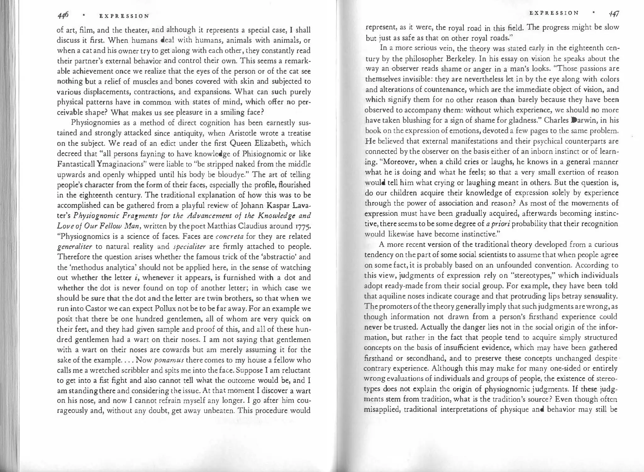E X P R E S S I O N
of art, film, and the theater, and although it represents a special case, I shall
discuss it first. When humans deal with humans, animals with animals, or
when a cat and his owner try to get along with each other, they constantly read
their partner's external behavior and control their own. This seems a remark­
able achievement once we realize that the eyes of the person or of the cat see
nothing but a relief of muscles and bones covered with skin and subjected to
various displacements, contractions, and expansions. What can such purely
physical patterns have in common with states of mind, which offer no per­
ceivable shape? What makes us see pleasure in a smiling face?
Physiognomies as a method of direct cognition has been earnestly sus­
tained and strongly attacked since antiquity, when Aristotle wrote a treatise
on the subject. We read of an edict under the first Queen Elizabeth, which
decreed that "all persons fayning to have knowledge of Phisiognomic or like
Fantasticall Ymaginacions" were liable to "be stripped naked from the middle
upwards and openly whipped until his body be bloudye." The art of telling
people's character from the form of their faces, especially the profile, flourished
in the eighteenth century. The traditional explanation of how this was to be
accomplished can be gathered from a playful review of Johann Kaspar Lava­
ter's Physiognomic Fragments for the Advancement of the Knowledge and
Loveof Our Fellow Man, written by thepoet Matthias Claudius around 1775.
"Physiognomies is a science of faces. Faces are concreta for they are related
generaliter to natural reality and specialiter are firmly attached to people.
Therefore the question arises whether the famous trick of the 'abstractio' and
the 'methodus analytica' should not be applied here, in the sense of watching
out whether the letter i, whenever it appears, is furnished with a dot and
whether the dot is never found on top of another letter; in which case we
should be sure that the dot and the letter are twin brothers, so that when we
run into Castor we can expect Pollux notbe to be far away. For an example we
posit that there be one hundred gentlemen, all of whom are very quick on
their feet, and they had given sample and proof of this, and all of these hun­
dred gentlemen had a wart on their noses. I am not saying that gentlemen
with a wart on their noses are cowards but am merely assuming it for the
sake of the example. . . . Now ponamus there comes to my house a fellow who
calls me a wretched scribbler and spits me into theface. Suppose I am reluctant
to get into a fist fight and also cannot tell what the outcome would be, and I
am standingthere and considering the issue. At that moment I discover a wart
on his nose, and now I cannot refrain myself any longer. I go after him cou­
rageously and, without any doubt, get away unbeaten. This procedure would
E X P R E S S I O N 447
represent, as it were, the royal road in this field. The progress might be slow
but just as safe as that on other royal roads."
In a more serious vein, the theory was stated early in the eighteenth cen­
tury by the philosopher Berkeley. In his essay on vision he speaks about the
way an ·observer reads shame or anger in a man's looks. "Those passions are
themselves invisible: they are nevertheless let in by the eye along with colors
and alterations of countenance, which are the immediate object of vision, and
which signify them for no other reason than barely because they have been
observed to accompany them: without which experience, we should no more
have taken blushing for a sign of shame for gladness." Charles Darwin, in his
book on the expression of emotions, devoted a few pages to the same problem.
He believed that external manifestations and their psychical counterparts are
connected by the observer on the basis either of an inborn instinct or of learn­
ing. "Moreover, when a child cries or laughs, he knows in a general manner
what he is doing and what he feels; so that a very small exertion of reason
would tell him what crying or laughing meant in others. But the question is,
do our children acquire their knowledge of expression solely by experience
through the power of association and reason? As most of the movements of
expression must have been gradually acquired, afterwards becoming instinc­
tive, there seems to be some degree of aprioriprobability that their recognition
would likewise have become instinctive."
A more recent version of the traditional theory developed from a curious
tendency on thepart of some social scientists to assume that when people agree
on some fact, it is probably based on an unfounded convention. According to
this view, judgments of expression rely on "stereotypes," which individuals
adopt ready-made from their social group. For example, they have been told
that aquiline noses indicate courage and that protruding lips betray sensuality.
Thepromoters ofthe theorygenerally imply that suchjudgmentsarewrong,as
though information not drawn from a person's firsthand experience could
never be trusted. Actually the danger lies not in the social origin of the infor­
mation, but rather in the fact that people tend to acquire simply structured
concepts on the basis of insufficient evidence, which may have been gathered
firsthand or secondhand, and to preserve these concepts unchanged despite
contrary experience. Although this may make for many one-sided or entirely
wrongevaluations of individuals and groups of people, the existence of stereo­
types does not explain the origin of physiognomic judgments. If these judg­
ments stem from tradition, what is the tradition's source? Even though often
misapplied, traditional interpretations of physique and behavior may still be
 
