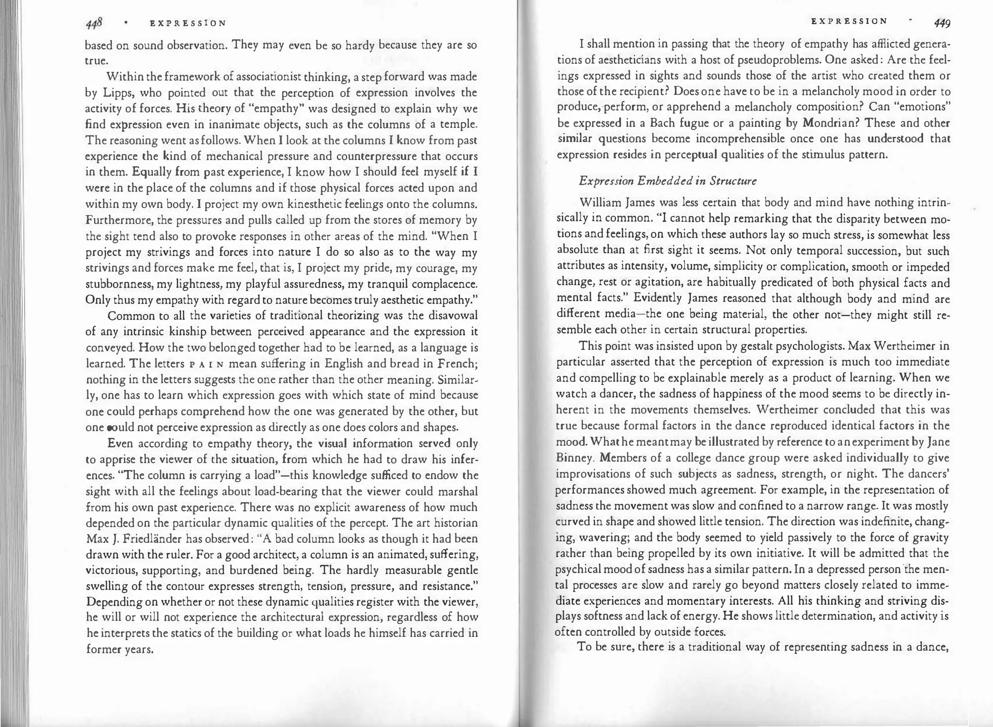 E X P R E S S I O N
based on sound observation. They may even be so hardy because they are so
true.
Within the framework of associationist thinking, a step forward was made
by Lipps, who pointed out that the perception of expression involves the
activity of forces. His theory of "empathy" was designed to explain why we
find expression even in inanimate objects, such as the columns of a temple.
The reasoning went asfollows. When I look at the columns I know from past
experience the kind of mechanical pressure and counterpressure that occurs
in them. Equally from past experience, I know how I should feel myself if I
were in the place of the columns and if those physical forces acted upon and
within my own body. I project my own kinesthetic feelings onto the columns.
Furthermore, the pressures and pulls called up from the stores of memory by
the sight tend also to provoke responses in other areas of the mind. "When I
project my strivings and forces into nature I do so also as to the way my
strivings and forces make me feel, that is, I project my pride, my courage, my
stubbornness, my lightness, my playful assuredness, my tranquil complacence.
Only thus my empathy with regard to nature becomes truly aesthetic empathy."
Common to all the varieties of traditional theorizing was the disavowal
of any intrinsic kinship between perceived appearance and the expression it
conveyed. How the two belonged together had to be learned, as a language is
learned. The letters I' A 1 N mean suffering in English and bread in French;
nothing in the letters suggests the one rather than the other meaning. Similar­
ly, one has to learn which expression goes with which state of mind because
one could perhaps comprehend how the one was generated by the other, but
one could not perceive expression as d
irectly as one does colors and shapes.
Even according to empathy theory, the visual information served only
to apprise the viewer of the situation, from which he had to draw his infer­
ences. "The column is carrying a load"-this knowledge sufficed to endow the
sight with all the feelings about load-bearing that the viewer could marshal
from his own past experience. There was no explicit awareness of how much
depended on the particular dynamic qualities of the percept. The art historian
Max J. Friedlander has observed : "A bad column looks as though it had been
drawn with the ruler. For a good architect, a column is an animated, suffering,
victorious, supporting, and burdened being. The hardly measurable gentle
swelling of the contour expresses strength, tension, pressure, and resistance."
Depending on whether or not these dynamic qualities register with the viewer,
he will or will not experience the architectural expression, regardless of how
he interprets the statics of the building or what loads he himself has carried in
former years.
E X P R E S S I O N 449
I shall mention in passing that the theory of empathy has afflicted genera­
tions of aestheticians with a host of pseudoproblems. One asked : Are the feel­
ings expressed in sights and sounds those of the artist who created them or
those of the recipient? Does one have to be in a melancholy mood in order to
produce,·perform, or apprehend a melancholy composition? Can "emotions"
be expressed in a Bach fugue or a painting by Mondrian? These and other
similar questions become incomprehensible once one has understood that
expression resides in perceptual qualities of the sti
mulus pattern.
Expression Embeddedin Structure
William James was less certain that body and mind have nothing intrin­
sically in common. "I cannot help remarking that the disparity between mo­
tions and feelings, on which these authors lay so much stress, is somewhat less
absolute than at first sight it seems. Not only temporal succession, but such
attributes as intensity, volume, simplicity or complication, smooth or impeded
change, rest or agitation, are habitually predicated of both physical facts and
mental facts." Evidently James reasoned that although body and mind are
different media-the one being material, the other not-they might still re­
semble each other in certain structural properties.
This point was insisted upon by gestalt psychologists. Max Wertheimer in
particular asserted that the perception of expression is much too immediate
and compelling to be explainable merely as a product of learning. When we
watch a dancer, the sadness of happiness of the mood seems to be directly in­
herent in the movements themselves. Wertheimer concluded that this was
true because formal factors in the dance reproduced identical factors in the
mood. Whathe meantmay be illustrated by reference to anexperiment by Jane
Binney. Members of a college dance group were asked individually to give
improvisations of such subjects as sadness, strength, or night. The dancers'
performances showed much agreement. For example, in the representation of
sadness the movement was slow and confined to a narrow range. It was mostly
curved in shape and showed little tension. The direction was indefinite, chang­
ing, wavering; and the body seemed to yield passively to the force of gravity
rather than being propelled by its own initiative. It will be admitted that the
psychical mood of sadness has a similar pattern. In a depressed person·the men­
tal processes are slow and rarely go beyond matters closely related to imme­
diate experiences and momentary interests. All his thinking and striving dis­
plays softness and lack of energy. He shows little determination, and activity is
often controlled by outside forces.
To be sure, there is a traditional way of representing sadness in a dance,
 