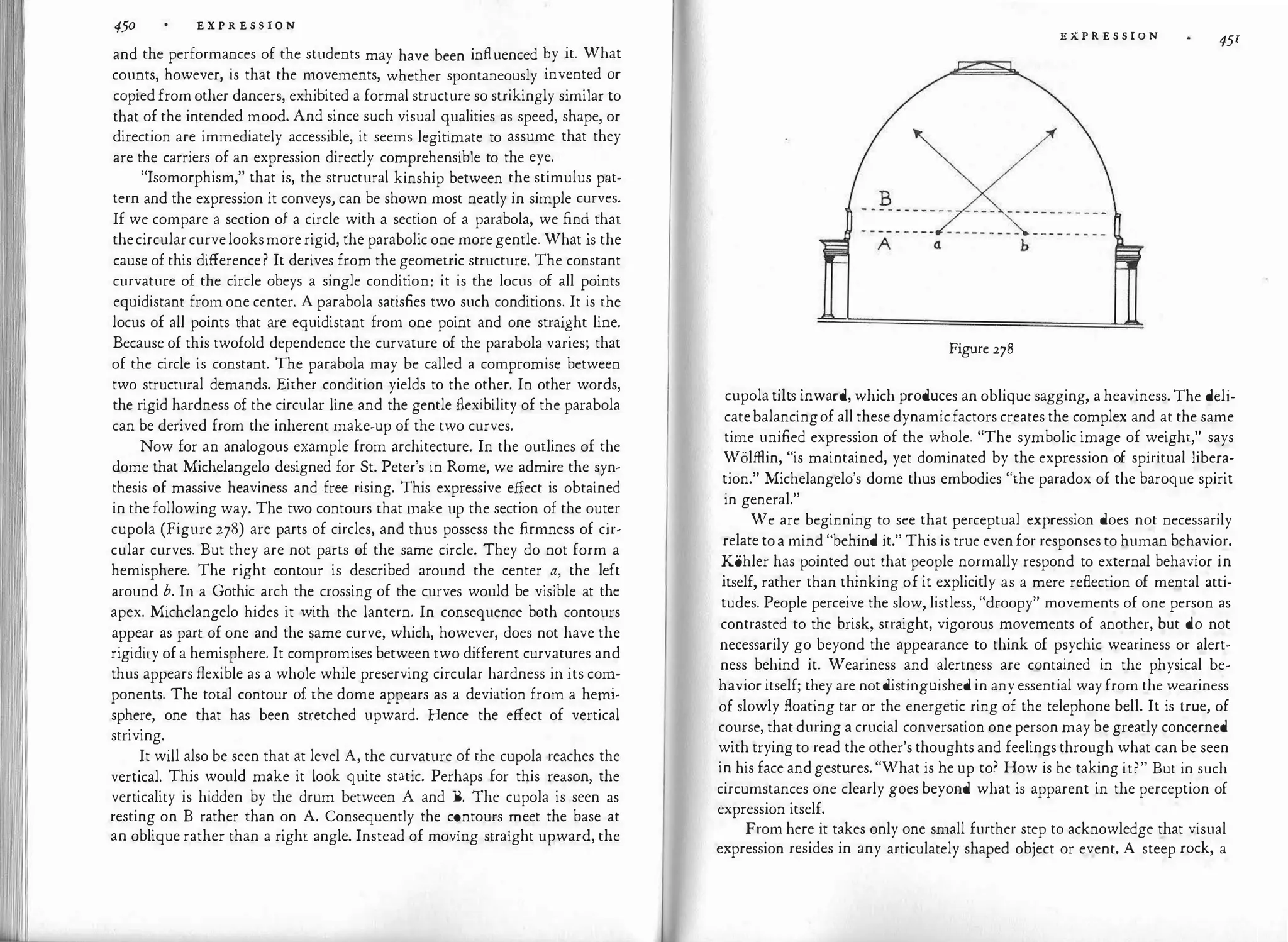 450 E X P R E S S I O N
and the performances of the students may have been influenced �y it. What
counts however, is that the movements, whether spontaneously mvented or
copied
'
fromother dancers, exhibited a formal structure so strikingly similar to
that of the intended mood. And since such visual qualities as speed, shape, or
direction are immediately accessible, it seems legitimate to assume that they
are the carriers of an expression directly comprehensible to the eye.
"Isomorphism," that is, the structural kinship between the stimulus pat­
tern and the expression it conveys, can be shown most neatly in simple curves.
If we compare a section of a circle with a section of a parabola, we fin� that
thecircularcurvelooksmorerigid, rhe parabolic one more gentle. What is the
cause of this difference? It derives from the geometric structure. The constant
curvature of the circle obeys a single condition: it is the locus of all points
equidistant from one center. A parabola satisfies two such conditions
:
It is
.
the
locus of all points that are equidistant from one point and one strai�ht lme.
Because of this twofold dependence the curvature of the parabola vanes; that
of the circle is constant. The parabola may be called a compromise between
two structural demands. Either condition yields to the other. In other words,
the rigid hardness of the circular line and the gentle flexibility of the parabola
can be derived from the inherent make-up of the two curves.
Now for an analogous example from architecture. In the outlines of the
dome that Michelangelo designed for St. Peter's in Rome, we admire the syn­
thesis of massive heaviness and free rising. This expressive effect is obtained
in the following way. The two contours that make up the section of the out
.
er
cupola (Figure 278) are parts of circles, and thus possess the firmness of cir­
cular curves. But they are not parts of the same circle. They do not form a
hemisphere. The right contour is described around the center
.
�' the left
around b. In a Gothic arch the crossing of the curves would be v1s1ble at the
apex. Michelangelo hides it with the lantern. In consequence both contours
appear as part of one and the same curve, which, however, does not have the
rigidity ofa hemisphere. It compromises between two different curv
.
at�res and
thus appears flexible as a whole while preserving circular hardness in its co�­
ponents. The total contour of the dome appears as a deviation from a he
�
m­
sphere, one that has been stretched upward. Hence the effect of vertical
striving.
It will also be seen that at level A, the curvature of the cupola reaches the
vertical. This would make it look quite static. Perhaps for this reason, the
verticality is hidden by the drum between A and B. The cupola is seen as
resting on B rather than on A. Consequently the c�ntours �eet the base at
an oblique rather than a right angle. Instead of movmg straight upward, the
II
E X P R E S S I O N
45r
Figure 278
cupola tilts inward, which produces an oblique sagging, a heaviness. The deli­
catebalancingof all thesedynamicfactors creates the complex and at the same
time unified expression of the whole. "The symbolic image of weight," says
Wolffiin, "is maintained, yet dominated by the expression of spiritual libera­
tion." Michelangelo's dome thus embodies "the paradox of the baroque spirit
in general."
We are beginning to see that perceptual expression does not necessarily
relate toa mind "behind it." This is true evenfor responsesto human behavior.
Kohler has pointed out that people normally respond to external behavior in
itself, rather than thinking of it explicitly as a mere reflection of mental atti­
tudes. People perceive the slow, listless, "droopy" movements of one person as
contrasted to the brisk, straight, vigorous movements of another, but do not
necessarily go beyond the appearance to think of psychic weariness or alert­
ness behind it. Weariness and alertness are contained in the physical be­
havior itself; they are notdistinguished in anyessential wayfrom the weariness
of slowly floating tar or the energetic ring of the telephone bell. It is true, of
course, thatduring a crucial conversation oneperson may be greatly concerned
with tryingto read the other's thoughts and feelingsthrough what can be seen
in his face andgestures. "What is he up to? How is he taking it?" But in such
circumstances one clearly goes beyond what is apparent in the perception of
expression itself.
From here it takes only one small further step to acknowledge that visual
expression resides in any articulately shaped object or event. A steep rock, a
 