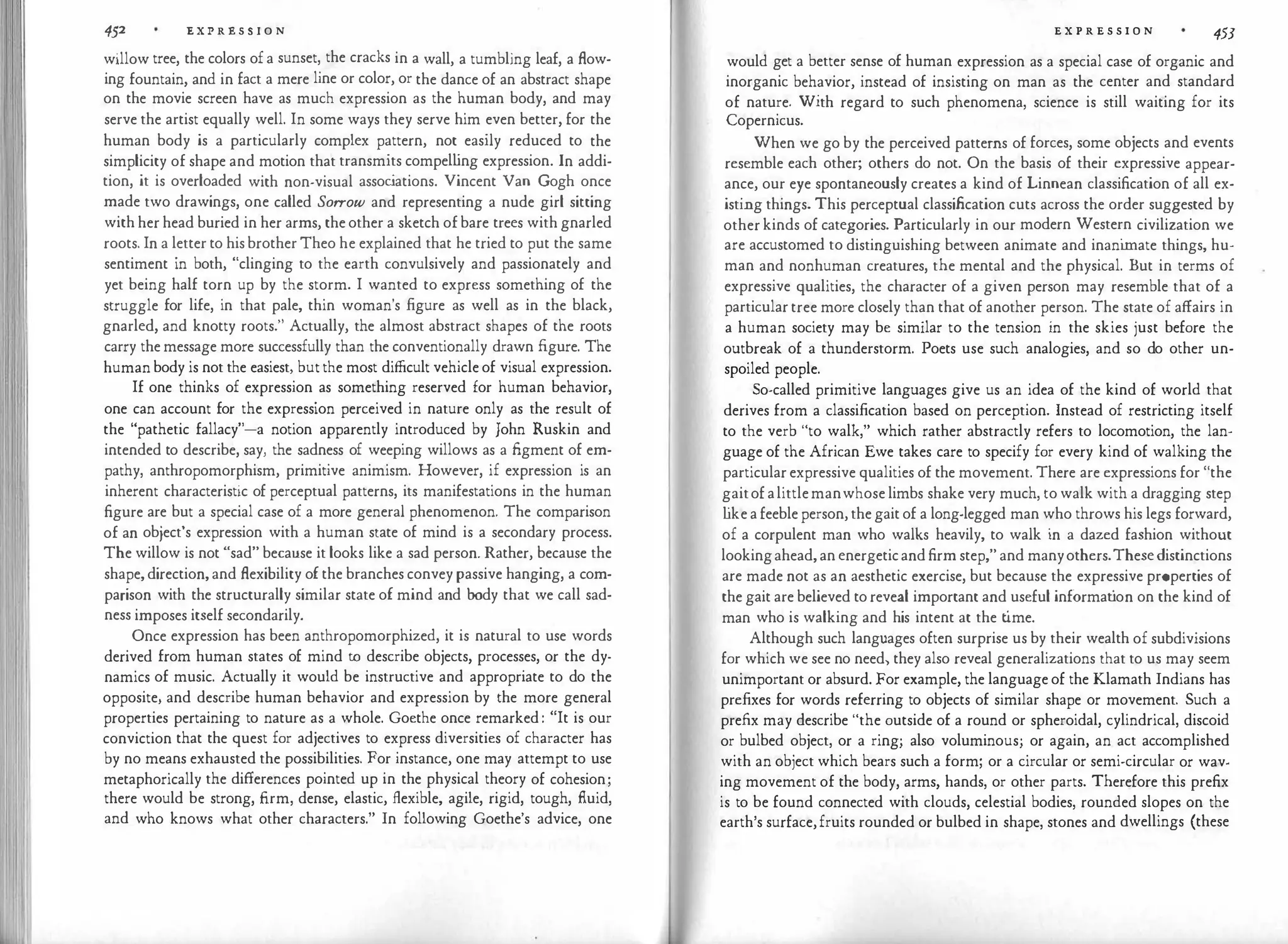 452 E X P R E S S I O N
willow tree, the colors ofa sunset, the cracks in a wall, a tumbling leaf, a flow­
ing fountain, and in fact a mere line or color, or the dance of an abstract shape
on the movie screen have as much expression as the human body, and may
serve the artist equally well. In some ways they serve him even better, for the
human body is a particularly complex pattern, not easily reduced to the
simplicity of shape and motion that transmits compelling expression. In addi­
tion, it is overloaded with non-visual assoc
iations. Vincent Van Gogh once
made two drawings, one called Sorrow and representing a nude girl sitting
with her head buried in her arms, theother a sketch ofbare trees with gnarled
roots. In a letter to hisbrotherTheo he explained that he tried to put the same
sentiment in both, "clinging to the earth convulsively and passionately and
yet being half torn up by the storm. I wanted to express something of the
struggle for life, in that pale, thin woman's figure as well as in the black,
gnarled, and knotty roots." Actually, the almost abstract shapes of the roots
carry themessage more successfully than the conventionally drawn figure. The
humanbody is not the easiest, butthe most difficult vehicleof visual expression.
If one thinks of expression as something reserved for human behavior,
one can account for the expression perceived in nature only as the result of
the "pathetic fallacy"-a notion apparently introduced by John Ruskin and
intended to describe, say, the sadness of weeping willows as a figment of em­
pathy, anthropomorphism, primitive animism. However, if expression is an
inherent characteristic of perceptual patterns, its manifestations in the human
figure are but a special case of a more general phenomenon. The comparison
of an object's expression with a human state of mind is a secondary process.
The willow is not "sad" because it looks like a sad person. Rather, because the
shape,direction,and flexibility ofthe branches convey passive hanging, a com­
parison with the structurally similar state of mind and body that we call sad­
ness imposes itself secondarily.
Once expression has been anthropomorphized, it is natural to use words
derived from human states of mind to describe objects, processes, or the dy­
namics of music. Actually it would be instructive and appropriate to do the
opposite, and describe human behavior and expression by the more general
properties pertaining to nature as a whole. Goethe once remarked: "It is our
conviction that the quest for adjectives to express diversities of character has
by no means exhausted the possibilities. For instance, one may attempt to use
metaphorically the differences pointed up in the physical theory of cohesion;
there would be strong, firm, dense, elastic, flexible, agile, rigid, tough, fluid,
and who knows what other characters." In following Goethe's advice, one
E X P R E S S I O N 453
would get a better sense of human expression as a special case of organic and
inorganic behavior, instead of insisting on man as the center and standard
of nature. With regard to such phenomena, science is still waiting for its
Copernicus.
When we go by the perceived patterns of forces, some objects and events
resemble each other; others do not. On the basis of their expressive appear­
ance, our eye spontaneously creates a kind of Linnean classification of all ex­
isting things. This perceptual classification cuts across the order suggested by
otherkinds of categories. Particularly in our modern Western civilization we
are accustomed to distinguishing between animate and inanimate things, hu­
man and nonhuman creatures, the mental and the physical. But in terms of
expressive qualities, the character of a given person may resemble that of a
particulartree more closely than that of another person. The state of affairs in
a human society may be similar to the tension in the skies just before the
outbreak of a thunderstorm. Poets use such analogies, and so do other un­
spoiled people.
So-called primitive languages give us an idea of the kind of world that
derives from a classification based on perception. Instead of restricting itself
to the verb "to walk," which rather abstractly refers to locomotion, the lan­
guage of the African Ewe takes care to specify for every kind of walking the
particularexpressive qualities of the movement. There are expressions for "the
gaitofalittlemanwhoselimbs shake very much, to walk with a dragging step
l
ikeafeebleperson,thegaitof a long-legged man who throws his legs forward,
of a corpulent man who walks heavily, to walk in a dazed fashion without
lookingahead,anenergeticandfirm step," and manyothers.Thesedistinctions
are made not as an aesthetic exercise, but because the expressive properties of
the gait are believed toreveal important and useful informat
ion on the kind of
man who is walking and his intent at the t
ime.
Although such languages often surprise us by their wealth of subdivisions
for which we see no need) they also reveal generalizations that to us may seem
unimportant or absurd. For example, the languageof the Klamath Indians has
prefixes for words referring to objects of similar shape or movement. Such a
prefix may describe "the outside of a round or spheroidal, cylindrical, discoid
or bulbed object, or a ring; also voluminous; or again, an act accomplished
with an object which bears such a form; or a circular or semi-circular or wav­
ing movement of the body, arms, hands, or other parts. Therefore this prefix
is to be found connected with clouds, celestial bodies, rounded slopes on the
earth's surface,fruits rounded or bulbed in shape, stones and dwellings (these
 