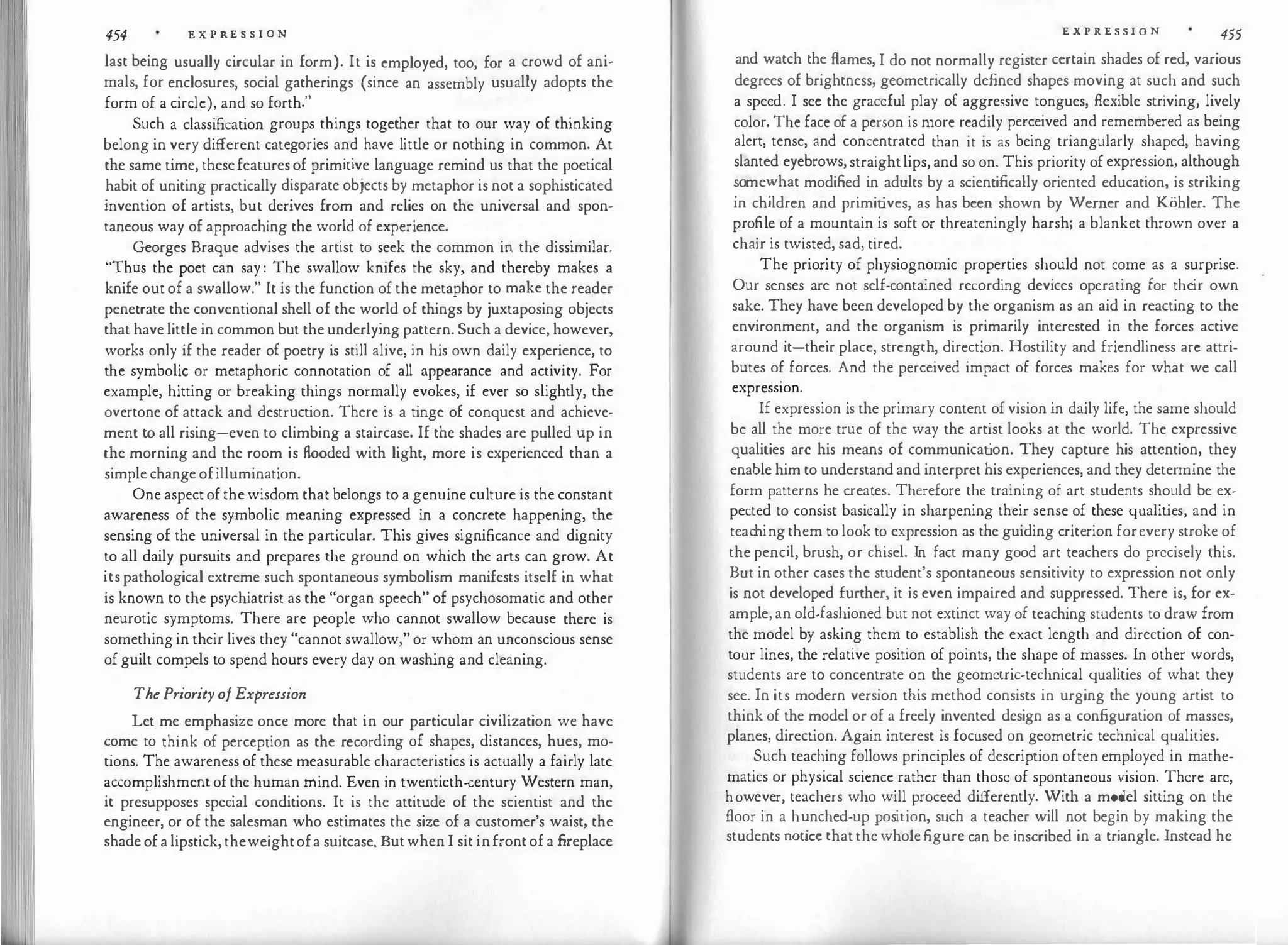 454 E X·P RE S S I 0 N
last being usually circular in form). It is employed, too, for a crowd of ani­
mals, for enclosures, social gatherings (since an assembly usually adopts the
form of a circle), and so forth."
Such a classification groups things together that to our way of thinking
belong in very different categories and have little or nothing in common. At
the same time, thesefeatures of primitive language remind us that the poetical
habit of uniting practically disparate objects by metaphor is not a sophisticated
invention of artists, but derives from and relies on the universal and spon­
taneous way of approaching the world of experience.
Georges Braque advises the artist to seek the common in the dissimilar.
"Thus the poet can say : The swallow knifes the sky, and thereby makes a
knife out of a swallow." It is the function of the metaphor to make the reader
penetrate the conventional shell of the world of things by juxtaposing objects
that have little in common but the underlying pattern. Such a device, however,
works only if the reader of poetry is still alive, in his own daily experience, to
the symbolic or metaphoric connotation of all appearance and activity. For
example, hitting or breaking things normally evokes, if ever so slightly, the
overtone of attack and destruction. There is a tinge of conquest and achieve­
ment to all rising-even to climbing a staircase. If the shades are pulled up in
the morning and the room is flooded with light, more is experienced than a
simple change ofillumination.
One aspect of the wisdom that belongs to a genuine culture is the constant
awareness of the symbolic meaning expressed in a concrete happening, the
sensing of the universal in the particular. This gives significance and dignity
to all daily pursuits and prepares the ground on which the arts can grow. At
its pathological extreme such spontaneous symbolism manifests itself in what
is known to the psychiatrist as the "organ speech" of psychosomatic and other
neurotic symptoms. There are people who cannot swallow because there is
something in their lives they "cannot swallow," or whom an unconscious sense
of guilt compels to spend hours every day on washing and cleaning.
ThePriorityofExpression
Let me emphasize once more that in our particular civilization we have
come to think of perception as the recording of shapes, distances, hues, mo­
tions. The awareness of these measurable characteristics is actually a fairly late
accomplishmentof the human mind. Even in twentieth-century Western man,
it presupposes special conditions. It is the attitude of the scientist and the
engineer, or of the salesman who estimates the size of a customer's waist, the
shade of a lipstick,theweightofa suitcase. Butwhen I sit infront of a fireplace
E X P RE S S I O N 455
and watch the Rames, I do not normally register certain shades of red, various
degrees of brightness, geometrically defined shapes moving at such and such
a speed. I sec the graceful play of aggressive tongues, flexible striving, lively
color. The face of a person is more readily perceived and remembered as being
alert, tense, and concentrated than it is as being triangularly shaped, having
slanted eyebrows, straightlips, and so on. This priority of expression, although
�ome
�
vhat modified in adults by a scientifically oriented education, is striking
m children and primitives, as has been shown by Werner and Kohler. The
profile of a mountain is soft or threateningly harsh; a blanket thrown over a
chair is twisted, sad, tired.
The priority of physiognomic properties should not come as a surprise.
Our senses are not self-contained recording devices operating for their own
sake. They have been developed by the organism as an aid in reacting to the
environment, and the organism is primarily interested in the forces active
around it-their place, strength, direction. Hostility and friendliness arc attri­
butes of forces. And the perceived impact of forces makes for what we call
expression.
If expression is the primary content of vision in daily life, the same should
be all the more true of the way the artist looks at the world. The expressive
qualities arc his means of communicat
ion. They capture his attention, they
enable him to understand and interpret his experiences, and they determine the
form patterns he creates. Therefore the training of art students should be ex­
pected to consist basically in sharpening their sense of these qualities, and in
teac
hing them to look to expression as the guiding criterion forevery stroke of
the pencil, brush, or chisel. In fact many good art teachers do precisely this.
But in other cases the student's spontaneous sensitivity to expression not only
is not developed further, it is even impaired and suppressed. There is, for ex­
ample, an old-fashioned but not extinct way of teaching students to draw from
the model by asking them to establish the exact length and direction of con­
tour lines, the relative position of points, the shape of masses. In other words,
students are to concentrate on the geometric-technical qualities of what they
see. In its modern version this method consists in urging the young artist to
think of the model or of a freely invented design as a configuration of masses,
planes, direction. Again interest is focused on geometric technical qualities.
Such teaching follows principles of description often employed in mathe­
matics or physical science rather than those of spontaneous vision. There arc,
however, teachers who will proceed differently. With a model sitting on the
Aoor in a h
�nched-up position, such a teacher will not begin by making the
students nottce that the whole figure can be inscribed in a triangle. Instead he
 