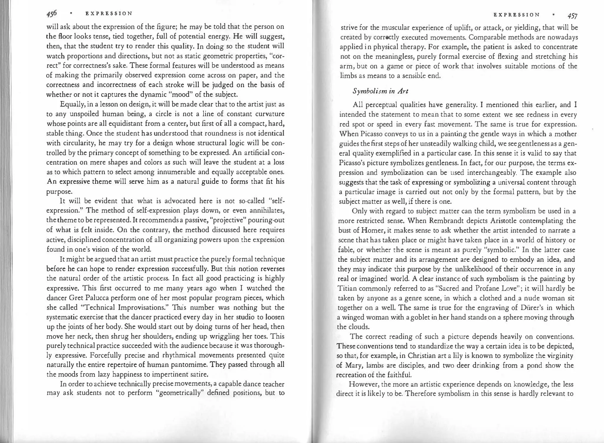 E X P RE S S I O N
will ask about the expression of the figure; he may be told that the person on
the floor looks tense, tied together, full of potential energy. He will suggest,
then, that the student try to render this quality. In doing so the student will
watch proportions and directions, but not as static geometric properties, "cor­
rect'' for correctness's sake. These formal features will be understood as means
of making the primarily observed expression come across on paper, and the
correctness and incorrectness of each stroke will be judged on the basis of
whether or not it captures the dynamic "mood" of the subject.
Equally,in a lesson on design, it will bemade clear that to the artist just as
to any unspoiled human being, a circle is not a line of constant curvature
whosepoints are all equidistant from a center, but first of all a compact, hard,
stable thing. Once the student has understood that roundness is not identical
with circularity, he may try for a design whose structural logic will be con­
trolled by the primary concept of something to be expressed. An artificial con­
centration on mere shapes and colors as such will leave the student at a loss
as to which pattern to select among innumerable and equally acceptable ones.
An expressive theme will serve him as a natural guide to forms that fit his
purpose.
It will be evident that what is advocated here is not so-called "self­
expression." The method of self-expression plays down, or even annihilates,
thethemetoberepresented. It recommendsa passive, "projective" pouring-out
of what i
s felt inside. On the contrary, the method discussed here requires
active, disciplinedconcentration of all organizing powers upon the expression
found in one's vision of the world.
Itmight bearguedthatan artist mustpractice thepurely formal technique
before he can hope to render expression successfully. But this notion reverses
the natural order of the artistic process. In fact all good practicing is highly
expressive. This first occurred to me many years ago when I watched the
dancer Gret Palucca perform one of her most popular program pieces, which
she called "Technical Improvisations." This number was nothing but the
systematic exercise that the dancer practiced every day in her studio to loosen
up the joints of her body. She would start out by doing turns of her head, then
move her neck, then shrug her shoulders, ending up wriggling her toes. This
purelytechnicalpractice succeeded with the audiencebecause it was thorough­
ly expressive. Forcefully precise and rhythmical movements presented quite
naturally the entire repertoire of human pantomime. They passed through all
the moods from lazy happiness to impertinent satire.
In order toachieve technically precisemovements,a capable dance teacher
may ask students not to perform "geometrically" defined positions, but to
E X P RE S S I O N 457
strive for the muscular experience of uplift, or attack, or yielding, that will be
created by correctly executed movements. Comparable methods are nowadays
applied in physical therapy. For example, the patient is asked to concentrate
not on the meaningless, purely formal exercise of flexing and stretching his
arm, but on a game or piece of work that involves suitable motions of the
limbs as means to a sensible end.
Symbolism in A1't
All perceptual qualities have generality. I mentioned this earlier, and I
intended the statement to mean that to some extent we see redness in every
red spot or speed in every fast movement. The same is true for expression.
When Picasso conveys to us in a paint
ing the gemle ways in which a mother
guidesthefirst stepsofher unsteadily walkingchild, weseegentlenessas a gen­
eral quality exemplified in a particular case. In this sense it is valid to say that
Picasso's picture symbolizes gentleness. In fact, for our purpose, the terms ex­
pression and symbolization can be used interchangeably. The example also
suggests that the task of expressingor symbolizing a universal content through
a particular image is carried out not only by the formal pattern, but by the
subject matter as well, if there is one.
Only with regard to subject matter can the term symbolism be used in a
more restricted sense. When Rembrandt depicts Aristotle contemplating the
bust of Homer, it makes sense to ask whether the artist intended to narrate a
scene thathas taken place or might have taken place in a world of history or
fable, or whether the scene is meant as purely "symbolic." In the latter case
the subject matter and its arrangement are designed to embody an idea, and
they may indicate this purpose by the unlikelihood of their occurrence in any
real or imagined world. A clear instance of such symbolism is the painting by
Titian commonly referred to as "Sacred and Profane Love"; it will hardly be
taken by anyone as a genre scene, in which a clothed and a nude woman sit
together on a well. The same is true for the engraving of Diirer's in which
a winged woman with agobletinherhand stands on a spheremoving through
the clouds.
The correct reading of such a picture depends heavily on conventions.
Theseconventions tend to standardize the way a certain idea is to be depicted,
so that,for example, in Christian art a lily is known to symbolize the virginity
of Mary, lambs are disciples, and two deer drinking from a pond show the
recreation of the faithful.
However, the more an artistic experience depends on knowledge, the less
direct it is likely to be. Therefore symbolism in this sense is hardly relevant to
 