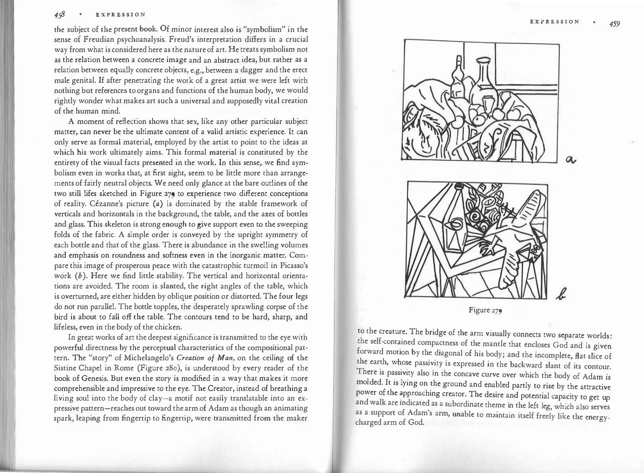 458 '£ X P R '£ S S I 0 N
the subject of the present book. Of minor interest also is "symbolism" in the
sense of Freudian psychoanalysis. Freud's interpretation differs in a crucial
way from what is considered here as the natureof art. He treats symbolism not
as the relation between a concrete image and an abstract idea, but rather as a
relation between equally concrete objects, e.g., between a dagger and the erect
male genital. If after penetrating the work of a great artist we were left with
nothing but references toorgans and functions of the human body, we would
rightly wonder what makes art such a universal and supposedly vital creation
of the human mind.
A moment of reflection shows that sex, like any other particular subject
matter, can never be the ultimate content of a valid artistic experience. It can
only serve as formal material, employed by the artist to point to the ideas at
which his work ultimately aims. This formal material is constituted by the
entirety of the visual facts presented in the work. In this sense, we find sym­
bolism even in works that, at first sight, seem to be little more than arrange­
ments of fairly neutral objects. We need only glance at the bare outlines of the
two still lifes sketched in Figure 279 to experience two different conceptions
of reality. Cezanne's picture (a) is dominated by the stable framework of
verticals and horizontals in the background, the table, and the axes of bottles
and glass. This skeleton is strong enough to g
ive support even to the sweeping
folds of the fabric. A simple order is conveyed by the upright symmetry of
each bottle and that of the glass. There is abundance in the swelling volumes
and emphasis on roundness and softness even in the inorganic matter. Com­
pare this image of prosperous peace with the catastrophic turmoil in Picasso's
work (b). Here we find little stability. The vertical and horizontal orienta­
tions are avoided. The room is slanted, the right angles of the table, which
is overturned, are either hidden by oblique position or distorted. The four legs
do not run parallel. The bottle topples, the desperately sprawling corpse of the
bird is about to fall off the table. The contours tend to be hard, sharp, and
lifeless, even in the body of the chicken.
In great works of art the deepest significance is transmitted to the eye with
powerful directness by the perceptual characteristics of the compositional pat­
tern. The "story" of Michelangelo's Creation of Man, on the ceiling of the
Sistine Chapel in Rome (Figure 280), is understood by every reader of the
book of Genesis. But even the story is modified in a way that makes it more
comprehensible and impressive to the eye. The Creator, instead of breathing a
living soul into the body of clay-a motif not easily translatable into an ex­
pressive pattern-reaches out toward the arm of Adam as though an animating
spark, leaping from fingertip to fingertip, were transmitted from the maker
E X P R E S S I O N
459
Figure 279
to the creature. The bridge of the arm visually connects two separate worlds.
the self-cont�ined compactness of the mantle that encloses God and is give�
forward motion by th� �iagonal of his body; and the incomplete, flat slice of
the ear�h, w�o�e pass1v1ty is expressed in the backward slant of its contour.
There is pass1v1ty also in the concave curve over which the body of Ad
·
Id d I . 1 .
am is
mo e · t 1s yrng on the ground and enabled partly to rise by the attractive
power of the �pp
.
roaching creator. The desire and potential capacity to get up
and walk are indicated as a subordinate theme in the left leg h' h l
, w ic a so serves
as a support of Adam's arm, unable to maintain itself freely like the energy­
charged arm of God.
 