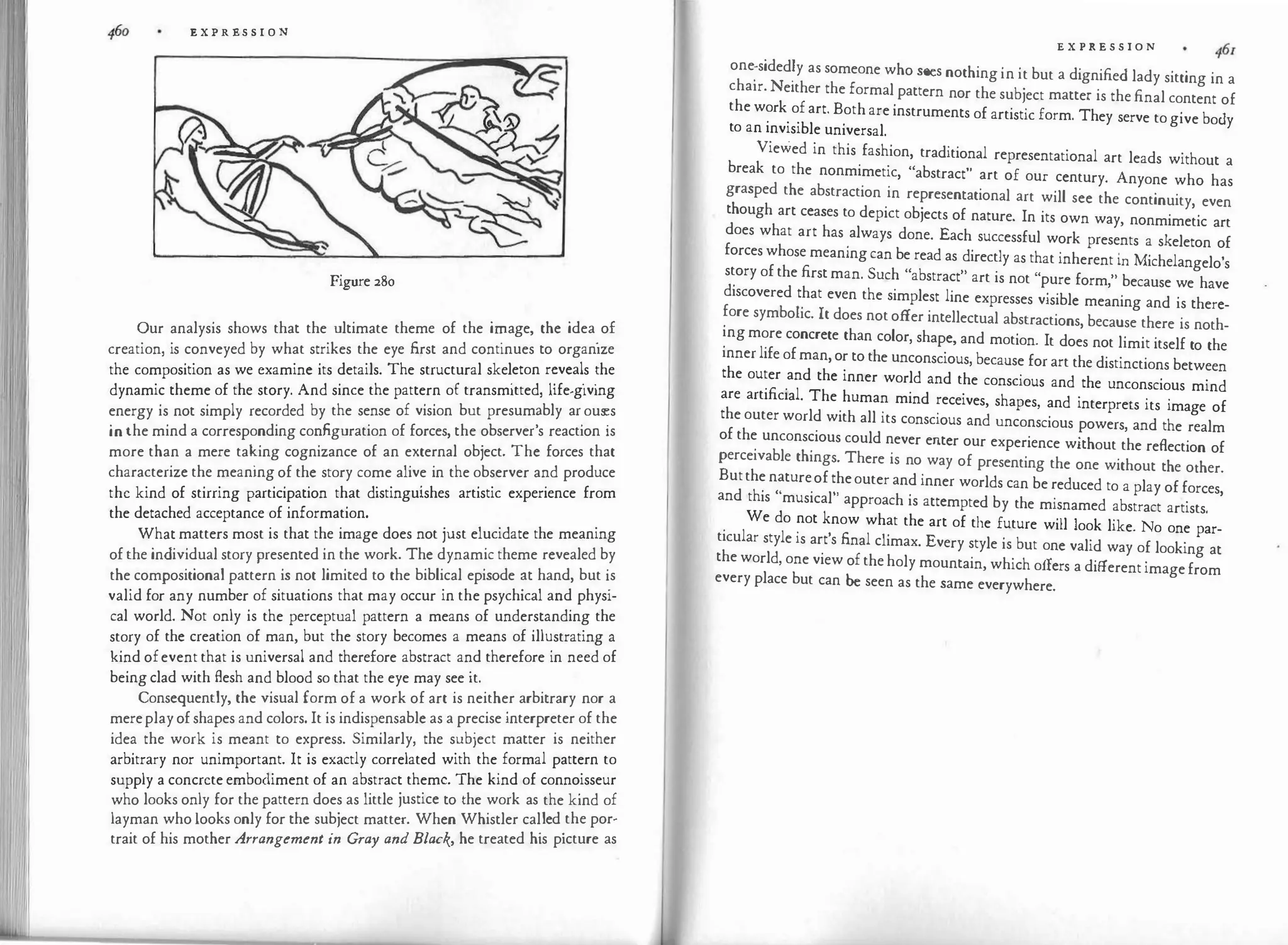 E X P R ES S I O N
Figure 280
Our analysis shows that the ultimate theme of the i1'.1age, the idea
.
of
creation, is conveyed by what strikes the eye first and continues to organize
the composition as we examine its details. The structural skel
.
eton r�veal
.
s :he
dynamic theme of the story. And since the pattern of transmitted, hfe-g1ving
energy is not simply recorded by the sense of vision but presum�bly ar
.
ous
�s
in the mind a corresponding configuration of forces, the observer s reaction is
more than a mere taking cognizance of an external object. The forces that
characterize the meaning of the story come alive in the observer and produce
the kind of stirring participation that distinguishes artistic experience from
the detached acceptance of information.
What matters most is that the image does not just elucidate the meaning
of the individual story presented in the work. The dynamic theme revealed by
the compositional pattern is not limited to the biblical episode �t hand, but i
.
s
valid for any number of situations that may occur in the psychical and physi­
cal world. Not only is the perceptual pattern a means of understanding the
story of the creation of man, but the story becomes a means of ill�strating a
kind ofevent that is universal and therefore abstract and therefore in need of
being clad with flesh and blood so that the eye may see it.
Consequently, the visual form of a work of art is neither arbitrary nor a
mereplay of shapes and colors. It is indispensable as a precise interpreter of the
idea the work is meant to express. Similarly, the subject matter is neither
arbitrary nor unimportant. It is exactly correlated with the formal pattern to
supply a concrete embodiment of an abstract theme. The kind of conno
.
isseur
who looks only for the pattern does as little justice to the work as the kind of
layman who looks only for the subject matter. When Whistler cal
.
led
.
the por­
trait of his mother Arrangement in G1·ay and Black, he treated his picture as
E X P R E S S I O N
one
:
sided�y as someone who sees nothing in it but a dignified lady sitting in a
chair. Neither the formal pattern nor the subject matter is the final content of
the work of art. Both are instruments of artistic form. They serve to give body
to an invisible universal.
Viewed in this fashion, traditional representational art leads without a
break to the nonmimetic, "abstract" art of our century. Anyone who has
grasped the abstraction in representational art will see the continuity, even
though art ceases to depict objects of nature. In its own way, nonmimetic art
does what art has always done. Each successful work presents a skeleton of
forces whose meaning can be read as directly as that inherent in Michelangelo's
story of the first man. Such "abstract" art is not "pure form," because we have
discovered that even the simplest line expresses visible meaning and is there­
fore symbolic. It does not offer intellectual abstractions, because there is noth­
ing more concrete than color, shape, and motion. It does not limit itself to the
inner life of man, or to the unconscious, because for art the distinctions between
the outer and the inner world and the conscious and the unconscious mind
are artificial. The human mind receives, shapes, and interprets its image of
the outer world with all its conscious and unconscious powers, and the realm
of the unconscious could never enter our experience without the reflection of
perceivable things. There is no way of presenting the one without the ocher.
Butthe natureof theouter and inner worlds can be reduced to a play of forces,
and this "musical" approach is attempted by the misnamed abstract artists.
We do not know what the art of the future will look like. No one par­
ticular style is art's final climax. Every style is but one valid way of looking at
the world, one view of the holy mountain, which offers a different image from
every place but can be seen as the same everywhere.
 