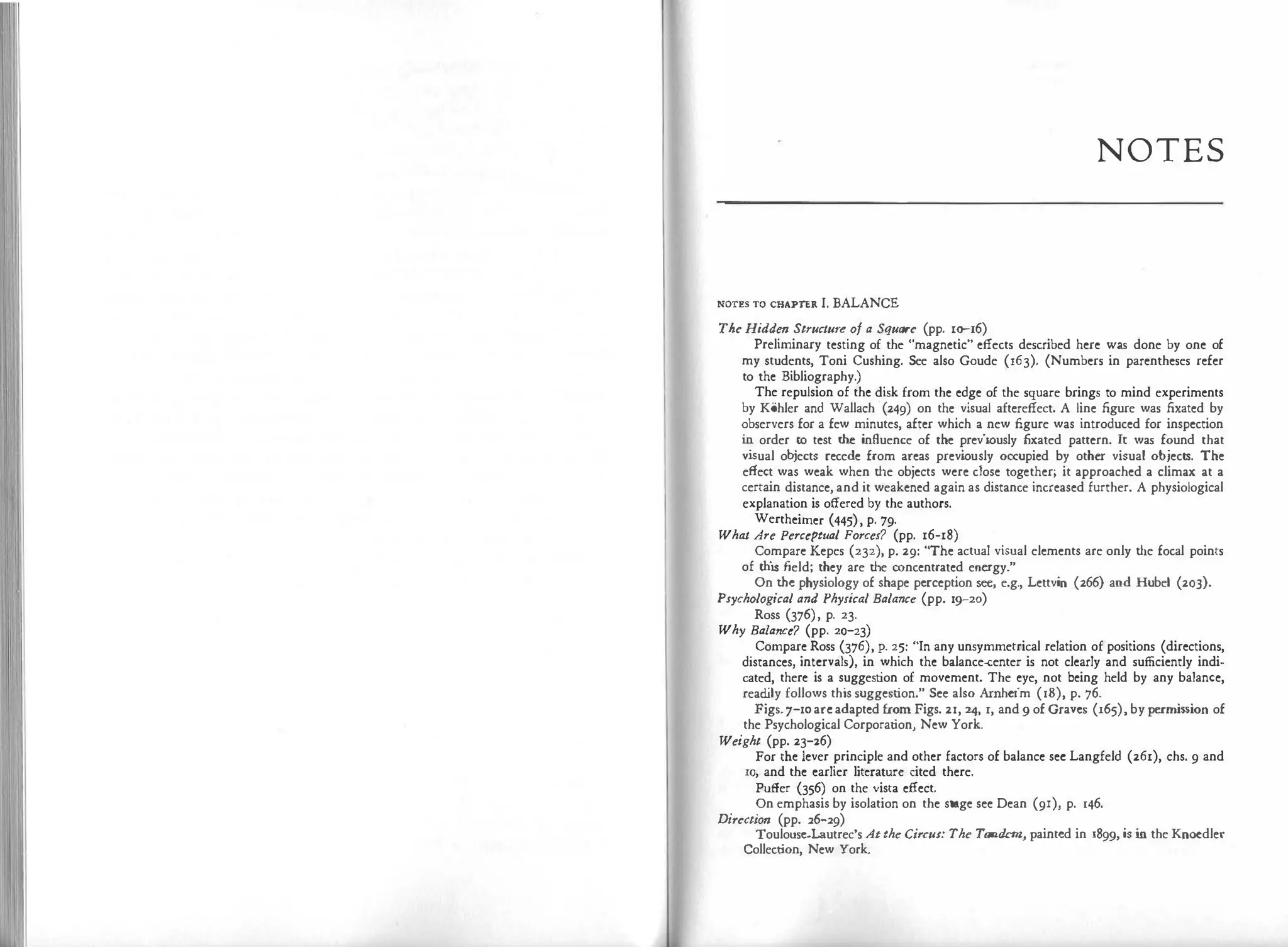 N
O TE S
NOTES TO CHAPTER I. BALANCE
The Hidden Structure of a Square (pp. 10-16)
Preliminary testing of the "magnetic" effects described here was done by one of
my students, Toni Cushing. See also Goude (163). (Numbers in parentheses refer
to the Bibliography.)
The repulsion of the disk from the edge of the square brings to mind experiments
by Kohler and Wallach (249) on the visual aftereffect. A line figure was fixated by
observers for a few minutes, after which a new figure was introduced for inspection
i
n order to test che influence of the previously fixated pattern. It was found that
vi
sual ob
jects recede from areas previ
ously occupied by other visual objects. The
effect was weak when che objects were close together; it approached a climax at a
certain distance, and it weakened again as distance increased further. A physiological
explanation is offered by the authors.
Wertheimer (445), p. 79.
What Are Perceptual Forces? (pp. 16-18)
Compare Kepes (232), p. 29: "The actual visual elements are only che focal points
of th
i
s field; chey are che concentrated energy."
On the physiology of shape perception see, e.g., Lettvin (266) and Hubel (203).
Psychological and Physical Balance (pp. 19-20)
Ross (376), p. 23.
Why Balance? (pp. 20-23)
Compare Ross (376), p. 25: "In any unsymmetrical relation of positions (directions,
distances, intervals), in which the balance-center is not clearly and sufficiently indi­
cated, there is a suggestion of movement. The eye, not being held by any balance,
read
ily follows this suggestion." See also Arnheim (18), p. 76.
Figs.7-10arcadapted from Figs. 21, 24, 1, and 9 of Graves (165), by permission of
the Psychological Corporation, New York.
Weight (pp. 23-26)
For tl1e lever principle and other factors of balance sec Langfeld (261), chs. 9 and
10, and the earlier literature cited there.
Puffer (356) on the vista effect.
On emphasis by isolation on the stage see Dean (91), p. 146.
Direction (pp. 26-29)
Toulouse-Lautrec's Atthe Circu1: The Tandem, painted in 1899, is i
n the Knoedler
Collection, New York.
 