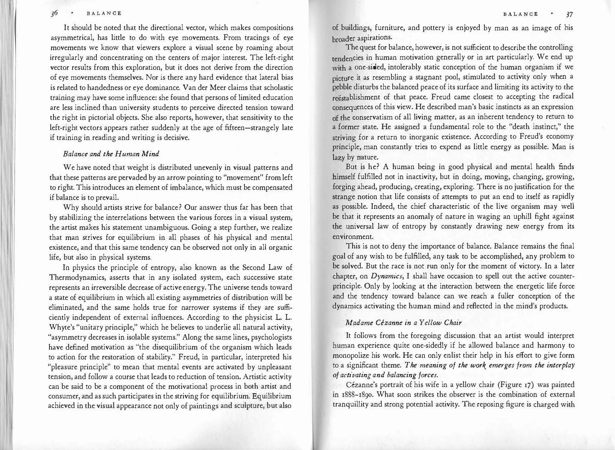 B A L A N C E
It should be noted that the directional vector, which makes compositions
asymmetrical, has little to do with eye movements. From tracings of eye
movements we know that viewers explore a visual scene by roaming about
irregularly and concentrating on the centers of major interest. The left-right
vector results from this exploration, but it does not derive from the direction
of eye movements themselves. Nor is there any hard evidence that lateral bias
is related to handedness or eye dominance. Van der Meer claims that scholastic
training may have some influence: she found that persons of limited education
are less inclined than university students to perceive directed tension toward
the right in pictorial objects. She also reports, however, that sensitivity to the
left-right vectors appears rather suddenly at the age of fifteen-strangely late
if training in reading and writing is decisive.
Balance and the Human Mind
We have noted that weight is distributed unevenly in visual patterns and
that these patterns are pervaded by an arrow pointing to "movement" from left
to right. This introduces an element of imbalance, which must be compensated
if balance is to prevail.
Why should artists strive for balance? Our answer thus far has been that
by stabilizing the interrelations between the various forces in a visual system,
the artist makes his statement unambiguous. Going a step further, we realize
that man strives for equilibrium in all phases of his physical and mental
existence, and that this same tendency can be observed not only in all organic
life, but also in physical systems.
In physics the principle of entropy, also known as the Second Law of
Thermodynamics, asserts that in any isolated system, each successive state
represents an irreversible decrease of activeenergy. The universe tends toward
a state of equilibrium in which all existing asymmetries of distribution will be
eliminated, and the same holds true for narrower systems if they are suffi­
ciently independent of external influences. According to the physicist L. L.
Whyte's "unitary principle," which he believes to underlie all natural activity,
"asymmetry decreases in isolable sy.stems." Along the same lines, psychologists
have defined motivation as "the disequilibrium of the organism which leads
to action for the restoration of stability." Freud, in particular, interpreted his
"pleasure principle" to mean that mental events are activated by unpleasant
tension, and follow a course that leads to reduction of tension. Artistic activity
can be said to be a component of the motivational process in both artist and
consumer, and as such participates in the striving for equilibrium. Equilibrium
achieved in the visual appearance not only of paintings and sculpture, but also
B A L A N C E 37
of buildings, furniture, and pottery is enjoyed by man as an image of his
broader aspirations.
The quest for balance, however, is not sufficient to describe the controlling
tendencies in human motivation generally or in art particularly. We end up
with a one-sided, intolerably static conception of the human organism if we
picture it as resembling a stagnant pool, stimulated to activity only when a
pebble disturbs the balanced peace of its surface and limiting its activity to the
reestablishment of that peace. Freud came closest to accepting the radical
consequences of this view. He described man's basic instincts as an expression
of the conservatism of all living matter, as an inherent tendency to return to
a former state. He assigned a fundamental role to the "death instinct," the
striving for a return to inorganic existence. According to Freud's economy
principle, man constantly tries to expend as little energy as possible. Man is
lazy by nature.
But is he? A human being in good physical and mental health finds
himself fulfilled not in inactivity, but in doing, moving, changing, growing,
forging ahead, producing, creating, exploring. There is no justification for the
strange notion that life consists of attempts to put an end to itself as rapidly
as possible. Indeed, the chief characteristic of the live organism may well
be that it represents an anomaly of nature in waging an uphill fight against
the universal law of entropy by constantly drawing new energy from its
environment.
This is not to deny the importance of balance. Balance remains the final
goal of any wish to be fulfilled, any task to be accomplished, any problem to
be solved. But the race is not run only for the moment of victory. In a later
chapter, on Dynamics, I shall have occasion to spell out the active counter­
principle. Only by looking at the interaction between the energetic life force
and the tendency toward balance can we reach a fuller conception of the
dynamics activating the human mind and reflected in the mind's products.
Madame Cezanne in a Yellow Chair
It follows from the foregoing discussion that an artist would interpret
human experience quite one-sidedly if he allowed balance and harmony to
monopolize his work. He can only enlist their help in his effort to give form
to a significant theme. The meaning of the work emerges from the interplay
ofactivatingand balancing forces.
cezanne's portrait of his wife in a yellow chair (Figure 17) was painted
in 1888-1890. What soon strikes the observer is the combination of external
tranquillity and strong potential activity. The reposing figure is charged with
 