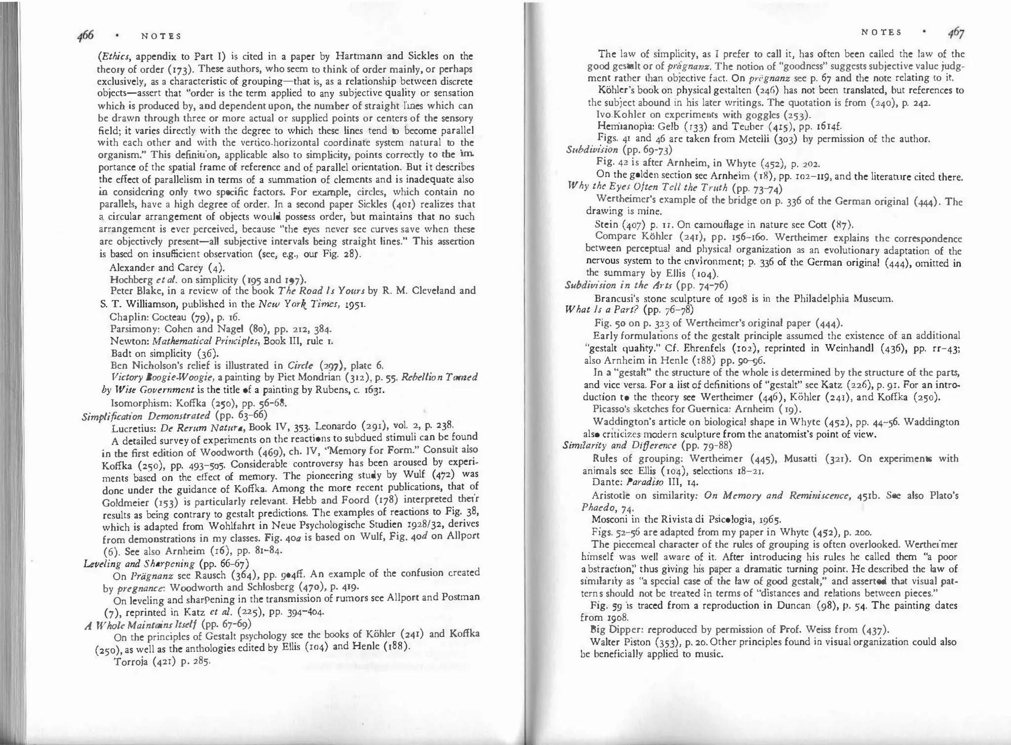 N O T E S
(Ethics, appendix to Part I) is cited in a paper by Hartmann and Sickles on the
theory of order (173). These authors, who seem to think of order mainly, or perhaps
exclusively, as a characteristic of grouping-that is, as a relationship between discrete
objects-assert that "order is the term applied to any subjective quality or sensation
which is produced by, and dependent upon, the number of straight lines which can
be drawn through three or more actual or supplied points or centers of the sensory
field; it varies directly with the degree to which these lines tend t
o become parallel
with each other and with the vertico-horizontal coordinate system natural to the
organism." This definition, applicable also to simp l
icity, points correctly to the i
m
­
portance of the spatial frame of reference and of parallel orientation. But it describes
the effect of parallelism in terms of a summation of clements and is inadequate also
i
n consider
ing only two specific factors. For example, circles, which contain no
parallels, have a high degree of order. In a second paper Sickles (401) realizes that
a circular arrangement of objects would possess order, but maintains that no such
arrangement is ever perceived, because "the eyes never see curves save when these
are objectively present-all subjective intervals being straight lines." This assertion
is based on insufficient observation (see, e.g., our Fig. 28).
Alexander and Carey (4).
Hochberg et al. on simplicity (195 and 197).
Peter Blake, in a review of the book The Road ls Yours by R. M. Cleveland and
S. T. Williamson, published in the New York Times, 1951.
Chaplin: Cocteau (79), p. 16.
Parsimony: Cohen and Nagel (So), pp. 212, 384.
Newton: Mathematical Pri11ciples, Book III, rule 1.
Badt on simplicity (36).
Ben Nicholson's relief is illustrated in Circle (297), plate 6.
Victory Boogie-Woogie, apainting by Piet Mondrian (312), p. 55. Rebellion Tamed
by Wise Government is the title of a painting by Rubens, c. 163r.
Isomorphi
sm: Koffka (250), pp. 56-68.
Simplification Demonstrated (pp. 63-66)
Lucretius: De Rerum Natura, Book IV, 353. Leonardo (291), vol. 2, p. 238.
A detailed survey of experiments on the reactions to subdued stimuli can be found
in the first edition of Woodworth (469), ch. IV, "Memory for Form." Consult also
Koffka (250), pp. 493-505. Considerable controversy has been aroused by experi­
ments based on the effect of memory. The pioneering study by Wulf (472) was
done under the guidance of Koffka. Among the more recent publications, that of
Goldmeier (153) is particularly relevant. Hebb and Foord (178) interpreted their
results as being contrary to gestalt predictions. The examples of reactions to Fig. 38,
which is adapted from Wohlfahrt in Neue Psychologische Studien 1928/32, derives
from demonstrations in my classes. Fig. 4oa is based on Wulf, Fig. 4od on Allport
(6). See also Arnheim (r6), pp. 81-84.
Leveling and Shm·pening (pp. 66-67)
On Pragnanz see Rausch (364), pp. 904ff. An example of the confusion created
by pregnance: Woodworth and Schlosberg (470), p. 419.
On leveling and sharpening in the transmission of rumors see Allport and Postman
(7), reprinted in Katz ct al. (225), pp. 394-404.
A Whok MaintainsItself (pp. 67-69)
On the principles of Gestalt psychology see the books of Kohler (241) and Koffka
(250), as well as the anthologies edited by Ellis (ro4) and Henle (188).
Torroja (42r) p. 285.
N O TE S
T
�
1e law of simpl'.city, as I prefer to call it, has often been called the law of the
goo gestalt or of pragn�11z. The notion of "goodness" suggests subjective value judg­
men
.
� rat�er than obiective fact. On priignanz see p. 67 and the note relating to it.
Kohl�r s book on physical gestalten (246) has not been translated, but references to
the subiect abound in his later writings. The quotation is from (240), p. 242.
Ivo.�ohle� on experiments with goggles (253).
�em1anop1a: Gelb (r33) and Teuber (415), pp. 16r4f.
. �•
.
gs. 41 and 46 are taken from Metelli (303) by permission of the author.
S11bd111111011 (pp. 69-73)
Fig. 42 is after Arnheim, in Whyte (452), p. 202.
On the golden section see Arnheim (18), pp. ro2-119, and the literature cited there.
Why the Eyes Often Tell tlie Truth (pp. 73-'74)
W�rth�
ime�'s example of the bridge on p. 336 of the German original (444). The
drawrng 1s mme.
Stein (407) �- 1r. On camouRagc in nature see Cott (87).
Compare Kohler (241), pp. 156-r6o. Wertheimer explains the correspondence
between perceptual and physical organization as an evolutionary adaptation of the
nervous system to th� environment; p. 336 of the German original (444), omitted in
the summary by Ellis (104).
S11bdivision in the At-ts (pp. 74-'76)
Brancusi's stone sculpture of 1908 is in the Philadelphia Museum.
What ls a Part? (pp. 76-]8)
Fig. 50 on p. 323 of Wertheimer's original paper (444).
" Early form
_
ula
.
�ions of the gestalt principle assumed the existence of an additional
gestalt qu
.
aht
�
. Cf. Ehrenfels (102), reprinted in Weinhandl (436), pp. rr-43;
also Arnhe1m Ill Henle (188) pp. 9�6.
In � "gestalt" the structure of the whole is determined by the structure of the parts
and
_
vice versa. For a list of definitions of "gestalt" see Katz (226), p. 9r. For an intro
:
duc�1on t? the theory see Wertheimer (446), Kohler (241), and Koffka (250).
Picassos sketches for Guernica: Arnheim ( 19).
Wad�i?gton's article on biological shape in Whyte (452), pp. 44-56. Waddington
. .
als
�
cnuc1zes
_
modern sculpture from the anatomist's point of view.
Stmt!anty and Difference (pp. 79-88)
�ules of grouping: Werthe
imer (445), Musatti (321). On exper
iments with
animals see Ellis (104), selections 18-21.
Dante: Paradiso III, 14.
Aristotle on similarity: On Memory and Remi11isce11ce, 451b. See also Plato's
Phaedo, 74.
�osconi in the Rivista di Psicologia, 1965.
Figs. �2-56 are adapted from my paper in Whyte (452), p. 200.
.The piecemeal character of the rules of grouping is often overlooked. Wertheimer
himself
_
wa
�
.
well a
_
w
_
are o
_
f it. After introducing his rules he called them "a poor
a
.
bs�rac�1on, �hus g1vmg his paper a dramatic turning point. He described the law of
similarity as a special case ?f the law �! good gestalt," and asserted that visual pat­
tern
_
s shou�d not be treated Ill terms of distances and relations between pieces."
Fig. 59 is traced from a reproduction in Duncan (98), p. 54. The painting dates
from 1908.
Big Dipp_er: reproduced by permission of Prof. Weiss from (437).
Walter �1ston (3?3), p. 20.Other principles found in visual organization could also
be beneficially applied to music.
 