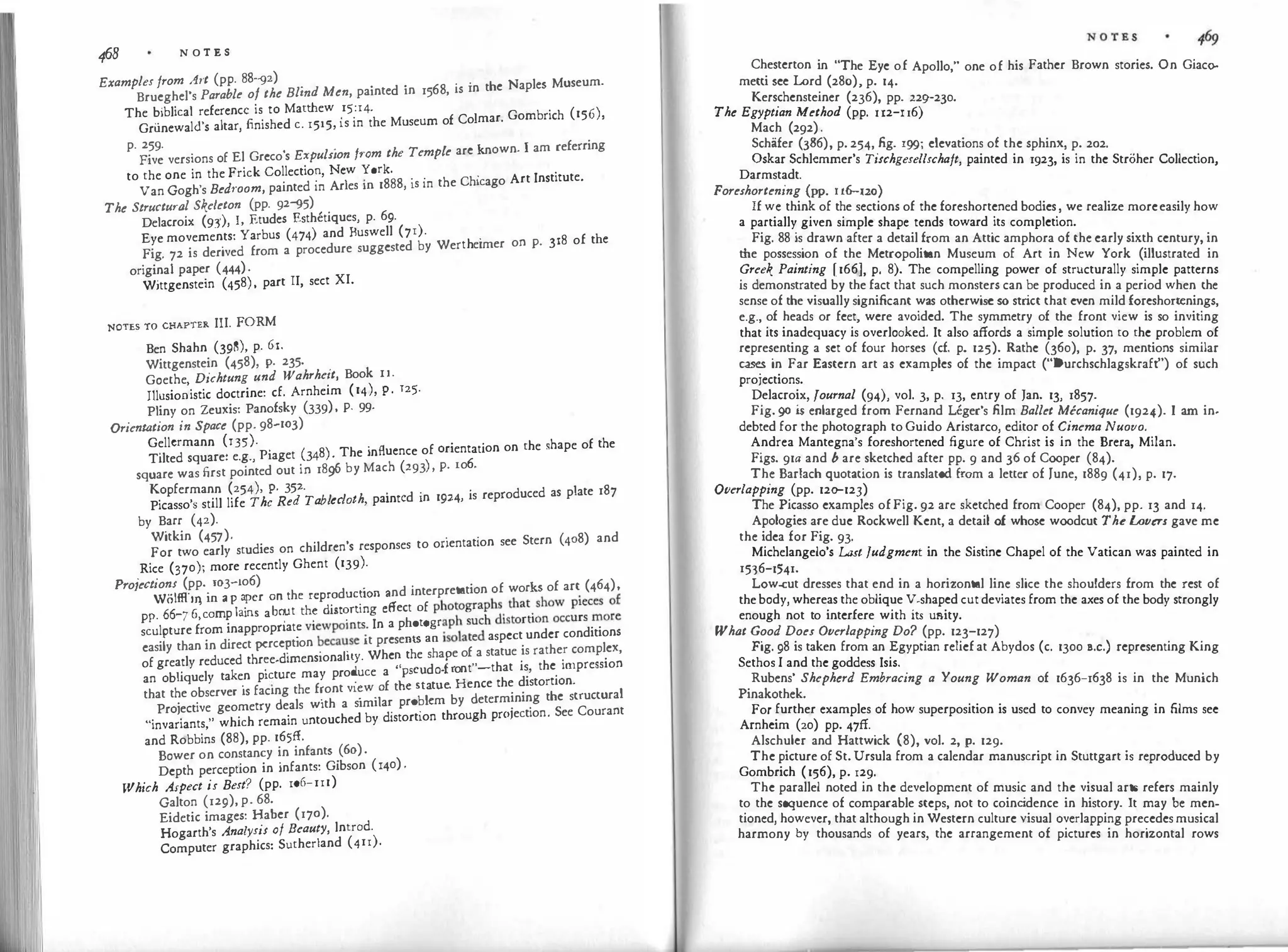 468 N O T E S
Examples from ht (pp. 88--g2) .
.
d . 68 · ·n the Naples Museum.
Brueghel's Parable of the Blind Men, patnte tn 15 , is 1
The biblical reference is to Matthew
_
15
_
:14.
f C 1 Gombrich (156),
Gri.inewal<l's altar, finished c. 1515, 1s m the Museum o o mar.
p. 259. . / k own I am referring
Five versions of El Greco's Expulsion f1·om the Temp e arc n ·
to the one in the Frick Collectio�, New yark.
. . · Art Institute.
Van Gogh's Bedroom, painted m Aries m 1888, is m the Chicago
The Structural Skeleton (pp. 92--g5)
Delacroix (9J), I, Etudes Esthetiques, p. 69.
Eye movements: Yarbus (474) and Buswell (7r).
th
.
318 of the
Fig. 72 is derived from a procedure suggested by Wer e1mer on P·
originaI paper (444)·
Wittgenstein (458)
'
part II, sect XI.
NOTES TO CHAPTER III. FORM
Ben Shahn (398), p. 61.
Wittgenstein (458), P· 235. .
Goethe Dichtung und Wahrhe1t, Book IJ .
Jllusio;istic doctrine: cf. Arnheim (14), P· 125
·
Pliny on Zeuxis: Panofsky (339)
'
P· 99·
Orientation in Space (pp. 98-103)
Gellcrmann (135).p· (
8) The influence of orientation on the shape of the
Tilted square: e.g., 1aget 34 ·
( ) 6
square was first pointed out in 1896 by Mach 293 'P· ro ·
Kopfermann (254), P· 35
2
·
bl l h
.
t d ·n 1924 is reproduced as plate 187
Picasso's still life The Red Ta ec ot ' pain c I •
by Barr (42).
Witkin (457).
· · Stern (408) and
For two early studies on children's responses to onentat1on see
Rice (370); more recently Ghent (139).
Pro;ections (pp. 103-io6)
h d . nd interpretation of works of art (464),
PP
�6
��
�
�·
c�r:
p
f
:
i
�
�
r
a�.�t ��;
p
;i
�t;��
n
°
;
:
ff
ect
�
f
�
l
;
o
���:�h
h
�is�:
�
�i��o
;c���
c
;0�!
sculpture from inappropnat� vi
�
wpomts: In a p
���!i:Ota.
ted aspect under conditions
easily than in direct pcrcc�uon .
e
ca�se it prese
sha e of a statue is rather complex,
of greatly reduced thr�e-d1mens1onah
d
. Whe� the
d .front"-that is, the impression
an obliquely take.
n picture may pro .
uce a
:
:��at�e. Hence the distortion.
that the observer is facing the f�ont v1�w.
�
f t
bl by determining the structural
Projective geometry deals with a s1m1 a� pro. cm
'ection See Courant
"invariants," which remain untouched by d1stort1on through prOJ .
and Robbins (88), pp. 165ff.
Bower on constancy in infants
.
(60).
Depth perception in infants: Gibson (140) ·
Which Aspect is Best? (pp. 106-111)
Galton (129), p. 68.
Eidetic images: Haber (170).
Hogarth's Analysis of Beauty, lntrod.
Computer graphics: Sutherland (411).
Chesterton in "The Eye of Apollo," one of his Father Brown stories. On Giaco­
metti sec Lord (280), p. 14.
Kerschensteiner (236), pp. 22g-230.
The Egyptian Method (pp. n2-u6)
Mach (292).
Schafer (386), p. 254, fig. 199; elevations of the sphinx, p. 202.
Oskar Schlcmmer's Tischgesellschaft, painted in 1923, is in the Stroher Collection,
Darmstadt.
Foreshortening (pp. u6-120)
If we think of the sections of the foreshortened bodies, we realize moreeasily how
a partially given simple shape tends toward its completion.
Fig. 88 is drawn after a detail from an Attic amphora of the early sixth century, in
the possession of the Metropolitan Museum of Art in New York (illustrated in
Greek Painting [166]. p. 8). The compelling power of structurally simple patterns
is demonstrated by the fact that such monsters can be produced in a period when the
sense of the visually significant was otherwise so str
ict that even mild forcshortenings,
e.g., of heads or feet, were avoided. The symmetry of the front view is so inviting
that its inadequacy is overlooked. It also affords a simple solution to the problem of
representing a set of four horses (cf. p. 125). Rathe (360), p. 37, mentions similar
cases in Far Eastern art as examples of the impact ("Durchschlagskraft") of such
projections.
Delacroix, fournal (94), vol. 3, p. 13, entry of Jan. 13, 1857.
Fig. go is enlarged from Fernand Leger's film Ballet Mecanique (1924). I am in-
debted for the photograph toGuido Aristarco, editor of Cinema Nuovo.
Andrea Mantegna's foreshortened figure of Christ is in the Brera, Milan.
Figs. 91a and b are sketched after pp. 9 and 36 of Cooper (84).
The Barlach quotation is translated from a letter of June, 1889 (41), p. 17.
Overlapping (pp. 120-123)
The Picasso examples ofFig. 92 are sketched from Cooper (84), pp. 13 and 14.
Apologies are due Rockwell Kent, a detail of whose woodcut The Lovers gave me
the idea for Fig. 93.
Michelangelo's Last Judgment in the Sistine Chapel of the Vatican was painted in
1536-1541.
Low-cut dresses that end in a horizontal line slice the shoulders from the rest of
thebody, whereas the oblique V-shapcd cutdeviates from the axes of the body strongly
enough not to interfere with its uRity.
What Good Does Overlapping Do? (pp. 123-127)
Fig. 98 is taken from an Egyptian reliefat Abydos (c. 1300 B.c.) representing King
Sethos I and the goddess Isis.
Rubens' Shepherd Embracing a Young Woman of 1636-1638 is in the Munich
Pinakothek.
For further examples of how superposition is used to convey meaning in films sec
Arnhcim (20) pp. 47ff.
Alschulcr and Hattwick (8), vol. 2, p. 129.
The picture of St.Ursula from a calendar manuscript in Stuttgart is reproduced by
Gombrich (156), p. 129.
The parallel noted in the development of music and the visual arts refers mainly
to the sequence of comparable steps, not to coinc
idence in history. It may be men­
tioned, however, that although in Western culture visual overlapping precedesmusical
harmony by thousands of years, the arrangement of pictures in horizontal rows
 