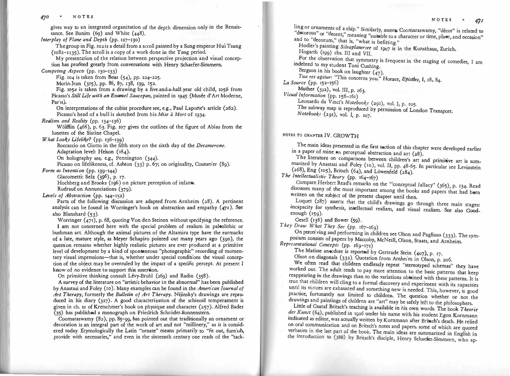470 N O '.l' 'E. S
gives way to an integrated organization of the depth dimension only in the Renais­
sance. Sec Bunim (69) and White (448).
Interplay of Plane and Depth (pp. 127-130)
.
Thegroup in Fig. 102is a detail from a scroll painted by a Sung emperor HuiTsung
(1082-u35). The scroll is a copy of a work done i
n the Tang period.
.
My presentation of the relation between perspective projection and visual concep­
tion has profited greatly from conversations with Henry Schaefer-Simmern.
Competing Aspectt (pp. 130-133)
Fig. 104 is taken from Boas (54), pp. 224-225.
Morin-Jean (315), pp. 86, 87, 138, 139, 152.
Fig. xo5a is taken from a drawing by a five.and-a-half-year old child, 105b from
Picasso's StillLife wi
th an Enamel Saucepan, painted in 1945 {Musee d'Art Moderne,
Paris).
On interpretations of the cubist procedure see, e.g., Paul Laporte's article (262).
Picasso's head of a bull is sketched from his Mise a Mort of 1934·
Realism and Reality (pp. 134-136)
Wolffiin (468), p. 63. Fig. 107 gives the outlines of the figure of Abias from the
lunettes of the Sistine Chapel.
What Looks Lifelike? (pp. 136-139)
Boccaccio on Giotto in the fifth story on the sixth day of the Decamerone.
Adaptation level: Helson (184).
On holography see
, e.g., Pennington (344).
Picasso on lifelikeness, cf. Ashton (33) p. 67; on or
iginality, Couturier (89).
Form as Invention (pp. 139""144)
Giacometti: Selz (3¢), p. 17.
Hochberg and Brooks (1g6) on picture perception of infants.
Rudrauf on Annunciations (379).
Levels of Abstraction (pp. 144-152)
Parts of the following discussion are adapted from Arnheim (28). A pertinent
analysis can be found in Worringcr's book on abstraction and empathy (471). See
also Blanshard (53).
Worringer (471), p. 68, quoting Von den Steinen without specifying the reference.
I am not concerned here with the special problem of realism in paleolithic or
bushman art. Although the animal pictures of the Altamira type have the earmarks
of a late, mature style, as Meyer Schapiro pointed out many years ago (390), the
question remains whether highly realistic pictures arc ever produced at a primitive
level of development by a kind of spontaneous "photographic" recording of momen­
tary visual impressions-that is, whether under special conditions the visual concep­
t
ion of the object may be overruled by the impact of a specific percept. At present I
know of no evidence to support this assertion.
On primitive thinking consult Levy-Bruh! (269) and Radin (358).
A survey of the literature on "artistic behavior in the abnormal" has been published
by Anastasi and Foley (10). Many examples can be found in the American Journal of
Art Therapy, formerly the Bulletin of Art Therapy. Nijinsky's drawings arc repro­
duced in his diary (327). A good characterization of the schizoid temperament is
given in ch. IO of Kretschmer's book on physique and character (257). Alfred Bader
(35) has published a monograph on Friedrich SchrOdcr-Sonnenstern.
Coomaraswamy (82), pp. 85-99, has pointed out that tradit
ionally an ornament or
decoration is an integral part of the wo�k of art and not "millinery," as it is consid­
ered today. Etymologically the Latin "ornate" means primarily to "fit out, furnish,
provide with necessaries," and even in the sixteenth century one reads of the "tack-
N O TE S 471
ling or ornaments of a sh' " s· ·1 1
, ·
.. 1p. 1m1 ar y asserts Coomaraswamy "decor" 1s related to
decorous" "d . " · ,. . '
,
d "d
or e
c
ent, meanmg suitable to a character or time, place, and occasion"
an to ecorum," that is, "what is befitting."
Hodler's painting Silvaplanersee of 1907 is in the Kunsthaus, Zurich.
Hogarth (199) chs. III and VII.
.
For the observation that symmetry is frequent in the staging of comedies I am
indebted to my student Toni Cushing. '
Bergson in his book on laughter (47).
Tua res agitur: "This concerns you." Horace, Epistles, I, 18, 84.
Lo Source (pp. 152-156)
.
Muther (?22), vol. III, p. r63.
Vuual lnformat1on (pp. r56-r61)
Leonardo da Vinc�'s Notebooks (291), vol. I, p. ro5.
The subway map is reproduced by permission of London Transport.
Notebooks (291), vol. I, p. 107.
NOTES TO CHAPTER IV. GROWTH
. The main ide�s presented in the first section of this chapter were developed earlier
m a pa�
er of mine on perceptual abstraction and art (28).
T?e lit
erature on comparisons between children's art and primitive art is sum­
manzed by Anastasi �nd Foley (10), vol. II, pp. 48-65. In particular see Levi
nstein
(268), Eng (105), Bntsch (64), and Lowenfeld (284).
The lntellectualistic Theory (pp. 164-167)
.
Compare Herbert Read's remarks on the '"conceptual fallacy" (365), p. 134. Read
d1�usses many of .
the most important among the books and papers that had been
wntten on the sub1ect of the present chapter until then.
. Luqu
.
et (287) asserr_s t�at the child's drawings go through three main stages:
incapacity for synthesis, intellectual realism, and visual realism. See also Good­
enough (159).
Gesell (138) and Bower (59).
They Draw What They See (pp. 167-169)
<?n percei�ing and performing in children see Olson and Pagliuso (333). The sym­
pos1um
.
cons1sts of papers by Maccoby, McNeill, Olson, Staats, and Arnheim.
Representational Concepts (pp. 169""171)
The Matiss
� anecdote i
s reported by Gertrude Stein (407), p. 17.
Olson on diagonals (332). Quotation from Arnheim in Olson, p. 200.
We often read that children endlessly repeat "stereotyped schemas" they have
worked
?ut.
.
The adult
.
rends to pay more attention to the basic patterns that keep
reappearing
.
m the d�aw1_ngs than to the variations obtained with these patterns. It is
tru: t�at �hlldren will chng to a formal discovery and experiment with its capacities
unt1I
.
1ts virtues are exhaust�d
.
and some�ing new is needed. This, however, is good
pract
�
ce, fortunately not hm1ted to children. The question whether or not the
dra�mgs and paintings of children are "art" may be safely left to the philosophers.
Little of Gustaf Britsch's teaching is available in his own words. The book Theorie
�er
.
Kunst (64
�, published in 1926 under his name with his student Egon Kornmann
indicated as ed
u
o
r,was actually written by Kornmann after Britsch's death. He relied
on ora
.
1 co
.
mmunication and on Britsch's notes and papers, some of which are quoted
verb
.
aum m �e last part of the book. The main ideas arc summarized in English in
the mtroductJon to (388) by Britsch's disciple, Henry Schaefer-Si
mmern, who ap-
 