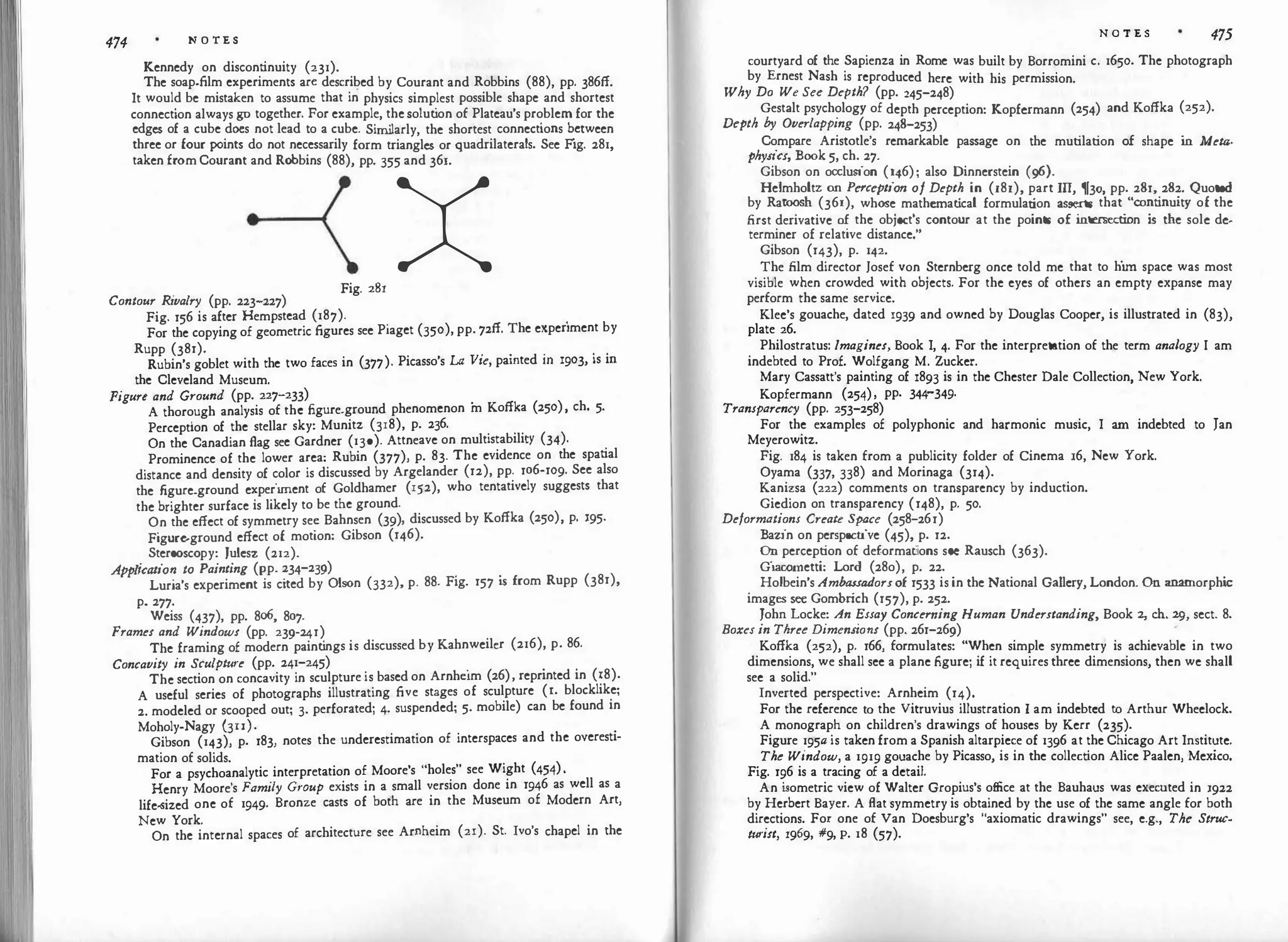 474 N O TE S
Kennedy on discontinuity (231).
The soap-film experiments arc described by Courant and Robbins (88), pp. 386ff.
It would be mistaken to assume that in physics simplest possible shape and shortest
connection always go together. For example, thesolut
ion of Plateau's problem for the
edges of a cube docs not lead to a cube. Sim
ilarly, the shortest connections b
.
ctween
three or four points do not necessarily form triangles or quadrilaterals. See Fig. 281,
taken fromCourant and Robbins (88), pp. 355 and 361.
x
Contour Rivalry (pp. 223-227)
Fig. 281
Fig. 156 is after Hempstead (187). . .
For the copying of geometric figures see Piaget (350), pp. 72ff. The experiment by
Rupp (381). . . . . .
Rubin's goblet with the two faces in (377). Picasso's LA Vte, pamted m 1903, is m
the Cleveland Museum.
Figure and Ground (pp. 227-233) .
A thorough analysis of the figure-ground phenomenon m Koffka (250), ch. 5·
Perception of the stellar sky: Munitz (318), p. 236.
On the Canadian flag see Gardner (130). Attneave on multistability (34).
Prominence of the lower area: Rubin (377), p. 83. The evidence on the spatial
distance and density of color is discussed by Argelander (12), pp. 106-109. See also
the figure-ground experiment of Goldhamer (152), who tentatively suggests that
the brighter surface is likely to be the ground.
On the effect of symmetry sec Bahnsen (39), discussed by Koffka (250), p. 195·
Figure.ground effect of motion: Gibson (146).
Stereoscopy: Julesz (212).
Application to Painting (pp. 234-239) . .
Luria's experiment is cited by Olson (332), p. 88. Fig. 157 is from Rupp (381),
p. 277.
Weiss (437), pp. 8o6, 807.
Frames and Windows (pp. 239-241)
The framing of modern paint
ings is discussed by Kahnweilcr (216), p. 86.
Concavity in Sculpture (pp. 241-245) . . .
The section on concavity in sculpture is based on Arnhc1m (26), reprinted in (18).
A useful series of photographs illustrating five stages of sculpture (l. blocklike;
2. modeled or scooped out; 3. perforated; 4. suspended; 5. mobile) can be found in
Moholy-Nagy (3II). .
Gibson (143), p. 183, notes the underestimation of interspaces and the overestl-
mation of solids.
For a psychoanalytic interpretation of Moore's "holes" see Wight (454).
Henry Moore's Family Group exists in a small version done in 1946 as well as a
life-sized one of 1949· Bronze casts of both are in the Museum of Modern Art,
New York.
On the internal spaces of architecture see Arnheim (21). St. Ivo's chapel in the
N O T E S 475
courtyard of the Sapienza in Rome was built by Borromini c. 1650. The photograph
by Ernest Nash is reproduced here with his permission.
Why Do We See Depth? (pp. 245-248)
Gestalt psychology of depth perception: Kopfermann (254) and Koffka (252).
Depth by Overlapping (pp. 248-253)
Compare Aristotle's remarkable passage on the mutilation of shape i
n Meta­
physics, Book 5, ch. 27.
Gibson on occlusion (146); also Dinnerstein (96).
Helmholtz on Perception of Depth in (181), part III, 1j30, pp. 281, 282. Quoted
by Ratoosh (361), whose mathemat
ical formulation asserts that "continuity of the
first derivative of the object's contour at the points of i
ntersection i
s the sole de­
terminer of relative distance."
Gibson (143), p. 142.
The film director Josef von Sternberg once told me that to him space was most
visible when crowded with objects. For the eyes of others an empty expanse may
perform the same service.
Klee's gouache, dated 1939 and owned by Douglas Cooper, is illustrated in (83),
plate 26.
Philostratus: Imagines, Book I, 4. For the interpretation of the term analogy I am
indebted to Prof. Wolfgang M. Zucker.
Mary Cassatt's painting of 1893 is in the Chester Dale Collection, New York.
Kopfermann (254), pp. 344-349.
Transparency (pp. 253-258)
For the examples of polyphonic and harmonic music, I am indebted to Jan
Meyerowitz.
Fig. 184 is taken from a publicity folder of Cinema 16, New York.
Oyama (337, 338) and Morinaga (314).
Kanizsa (222) comments on transparency by induction.
Giedion on transparency (148), p. 50.
Deformations Create Space (258-261)
Bazin on perspective (45), p. 12.
On perception of deformations see Rausch (363).
Giac-0metti: Lord (28o), p. 22.
Holbein's Ambassadorsof 1533 is in the National Gallery, London. On anamorphi
c
images see Gombr
ich (157), p. 252.
John Locke: An Essay Concerning Human Understanding, Book 2, ch. 29, sect. 8.
Boxes in Three Dimensions (pp. 261-269)
Koffka (252), p. 166, formulates: "When simple symmetry is achievable in two
dimensions, we shall see a plane figure; if it requires three dimensions, then we shall
see a solid."
Inverted perspective: Arnheim (14).
For the reference to the Vitruvius illustration I am indebted to Arthur Wheelock.
A monograph on children's drawings of houses by Kerr (235).
Figure 195a is taken from a Spanish altarpiece of 1396 at the Chicago Art Institute.
The Window, a 1919 gouache by Picasso, is in the collection Alice Paalen, Mexico.
Fig. 196 is a tracing of a detail.
An i
sometric view of Walter Gropius's office at the Bauhaus was executed in 1922
by Herbert Bayer. A flat symmetry is obtained by the use of the same angle for both
directions. For one of Van Doesburg's "axiomatic drawings" see, e.g., The Struc­
turist, 1969, #9, p. 18 (57).
 
