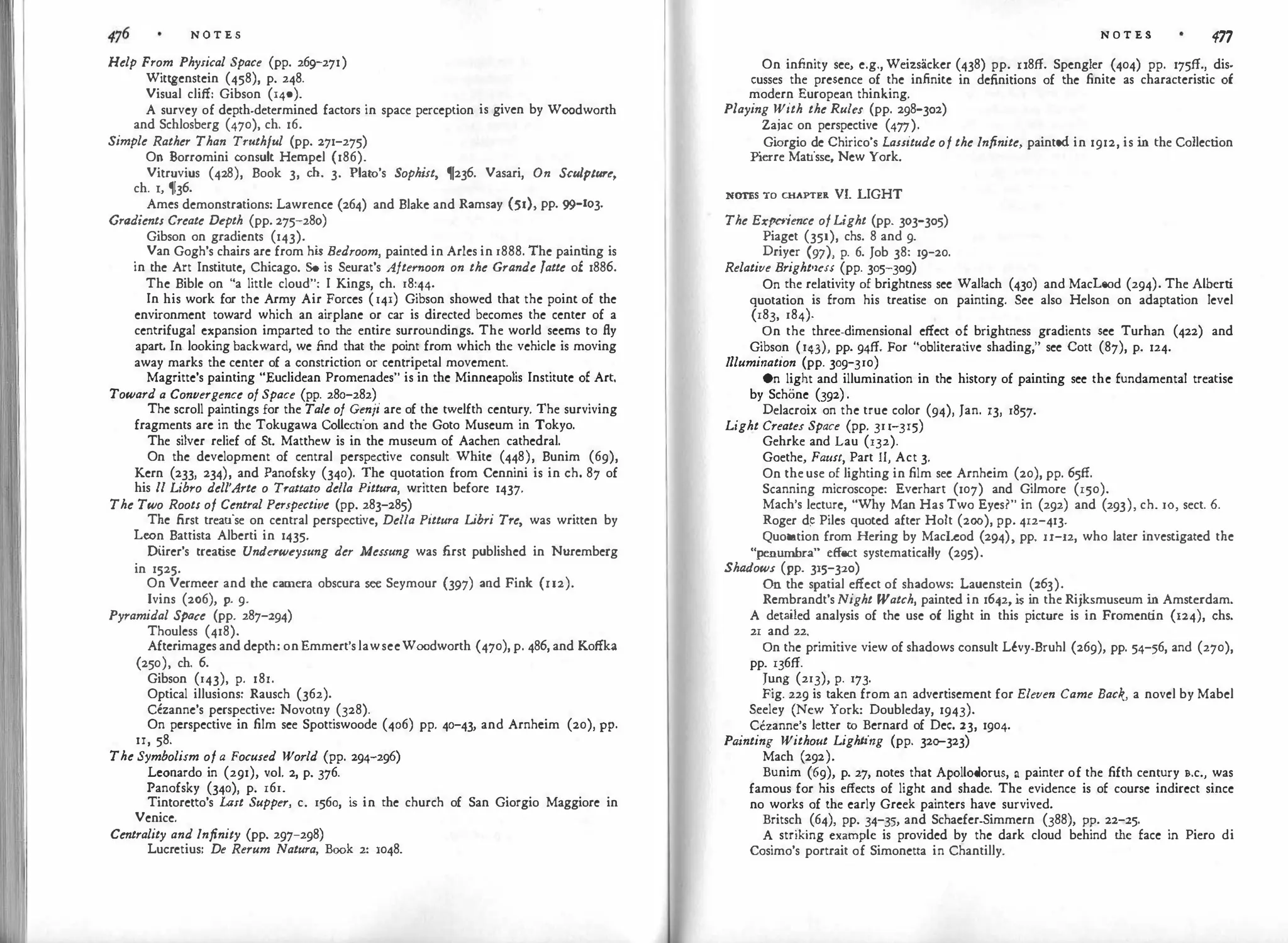 N O T E S
Help From Physical Space (pp. 269-271)
Wittgenstein (458), p. 248.
Visual cliff: Gibson (140).
A survey of depth-determined factors in space perception is given by Woodworth
and Schlosberg (470), ch. 16.
Simple Rather Than Tmthful (pp. 271-275)
On Borromini consult Hempel (186).
Vitruvius (428), Book 3, ch. 3. Plato's Sophist, 1!236. Vasari, On Sculpture,
ch. 1, 1j36.
Ames demonstrations: Lawrence (264) and Blake and Ramsay (51), pp. 99-103.
Gradient1 Create Depth (pp. 275-280)
Gibson on gradients (143).
Van Gogh's chairs are from hi
s Bedroom, painted in Aries in 1888. The painting is
in the Art Institute, Chicago. So is Seurat's Afternoon on the Grande Jatte of 1886.
The Bible on "a little cloud": I Kings, ch. 18:44.
In his work for the Army Air Forces (141) Gibson showed that the point of the
environment toward which an airplane or car is directed becomes the center of a
centrifugal expansion imparted to the entire surroundings. The world seems to fly
apart. In looking backward, we find that the point from which the vehicle is moving
away marks the center of a constriction or centripetal movement.
Magritte's painting "Euclidean Promenades" is in the Minneapolis Institute of Art.
Toward a Convergence of Space (pp. 280-282)
The scroll paintings for the Tale of Genji are of the twelfth century. The surviving
fragments arc in the Tokugawa Collection and the Goto Museum in Tokyo.
The silver relief of St. Matthew is in the museum of Aachen cathedral.
On the development of central perspective consult White (448), Bunim (69),
Kern (233, 234), and Panofsky (340). The quotation from Ccnnini is in ch. 87 of
his 11 Libro dell'Arte o Trattato de/la Pittura, written before 1437.
The Two RootI of Central Per1pective (pp. 283-285)
The first treatise on central perspect
ive, Della Pittura Libri Tre, was written by
Leon Battista Alberti in 1435·
Diirer's treatise Undaweysung der Me11ung was first published in Nuremberg
in 1525.
On Vermeer and the camera obscura see Seymour (397) and Fink (u2).
Ivins (2o6), p. 9.
Pyramidal Spac
e (pp. 287-z94)
Thouless (418).
Afterimages and depth: on Emmert's lawseeWoodworth (470), p. 486, and Koffka
(250), ch. 6.
Gibson (143), p. 18r.
Optical illusions: Rausch (362).
Cczannc's perspective: Novotny (328).
On perspective in film see Spottiswoode (406) pp. 40-43, and Arnheim (20), PP·
II, 58.
The Symbolism of a Focused World (pp. 294-296)
Leonardo in (291), vol. 2, p. 376.
Panofsky (340), p. 161.
Tintoretto's Last Supper, c. 1560, i
s in the church of San Giorgio Maggiore in
Venice.
Centrality and Infinity (pp. 297-298)
Lucretius: De Rerum Natura, Book 2: 1048.
N O T E S 477
On infinity see, e.g., Weizsackcr (438) pp. u8ff. Spengler (404) pp. 175ff., dis­
cusses the presence of the infinite in definitions of the finite as characteristic of
modern European thinking.
Playing With the Rulu (pp. 298-302)
Zajac on perspective (477).
Gi
orgio de Chirico's LaIIitude of the Infinite, painted in 1912, is i
n the Collection
P
ierre Matisse, New York.
NOTEs To CHAPTER vr. LIGHT
The Experience of Light (pp. 303-305)
Piaget (351), chs. 8 and 9.
Driyer (97), p. 6. Job 38: 19-20.
Relative Bright'leIS (pp. 305-309)
On the relativity of brightness sec Wallach (430) and MacLeod (294). The Alberti
quotation is from his treatise on painting. See also Helson on adaptation level
(183, 184).
On the three-dimensional effect of brightness gradients sec Turhan (422) and
Gibson (143), pp. 94ff. For "obliterative shading," see Cott (87), p. 124.
I
llumination (pp. 309-310)
On light and illumination in the history of painting see the fundamental treatise
by Schone (392).
Delacroix on the true color (94), Jan. 13, 1857.
Light Creates Space (pp. 311-315)
Gehrke and Lau (132).
Goethe, Faust, Part II, Act 3.
On the use of lighting in film sec Arnhcim (20), pp. 65ff.
Scanning microscope: Everhart (107) and Gilmore (150).
Mach's lecture, "Why Man Has Two Eyes?" in (292) and (293), ch. IO, sect. 6.
Roger d� Piles quoted after Holt (200), pp. 412-413.
Quotation from Hering by Macleod (294), pp. u-12, who later investigated the
"penumbra" effect systematically (295).
Shadow1 (pp. 315-320)
On the spatial effect of shadows: Laucnstein (263).
Rembrandt's Night Watch, painted in 1642, i
s in the Rijksmuseum i
n Amsterdam.
A detailed analysis of the use of light in this picture is in Froment
in (124), chs.
21 and 22.
On the primitive view of shadows consult LCvy-Bruhl (269), pp. 54-:;6, and (270),
pp. 136ff.
Jung (213), p. I7J.
Fig. 229 is taken from an advertisement for Eleven Came Back, a novel by Mabel
Seeley (New York: Doubleday, 1943).
Cezanne's letter to Bernard of Dec. 23, 1904.
Pa
inting Without Lighting (pp. 320-323)
Mach (292).
Bunim (69), p. 27, notes that Apollodorus, a painter of the fifth century B.c., was
famous for his effects of light and shade. The evidence is of course indirect since
no works of the early Greek painters have survived.
Britsch (64), pp. 34-35, and Schacfcr-Simmern (388), pp. 22-z5.
A striking example is provided by the dark cloud behind the face in Piero di
Cosimo's portrait of Simonetta in Chantilly.
 