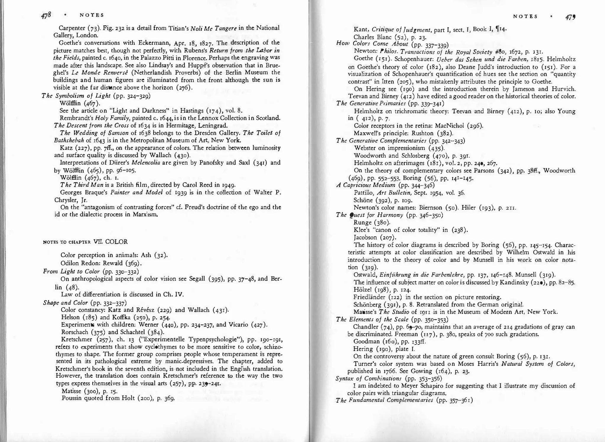 N O T E S
Carpenter (73). Fig. 232 is a detail from Tit
ian's Noli Me Tangere in the National
Gallery, London.
Goethe's conversations with Eckermann, Apr. 18, 1827. The description of the
picture matches best, though not perfectly, with Rubens's Return from the Labor in
the Fields, painted c. 1640, in the Palazzo Pitti in Florence. Perhaps the engraving was
made after this landscape. See also Lindsay's and HuppC's observation that in Brue­
ghel's Le Monde Renversc (Netherlandish Proverbs) of the Berlin Museum the
buildings and human figures arc illuminated from the front although the sun is
visible at the far distance above the horizon (276).
The Symbolism of Light (pp. 324-329)
Woltllin (467).
See the art
icle on "Light and Darkness" in Hastings (174), vol. 8.
Rembrandt's Holy Family, painted c. 1644,is in the Lennox Collection in Scotland.
The Descent from the Cross of 1634 is in Hermitage, Leningrad.
The Wedding of Samson of 1638 belongs to the Dresden Gallery. The Toilet of
Bathshebah of 1643 is in the Metropolitan Museum of Art, New York.
Katz (227), pp. 7ff., on the appearance of colors. The relation between luminosity
and surface quality is discussed by Wallach (430).
Interpretations of Diirer's Melencolia are given by Panofsky and Saxl (341) and
by Wolfflin (465), pp. 96-105.
Wolffiin (467), ch. 1.
The Third Man is a British film, directed by Carol Reed in 1949·
Georges Braque's Painter and Model of 1939 i
s in the collection of Walter P.
Chrysler, Jr.
On the "antagonism of contrasting forces" cf. Freud's doctrine of the ego and the
id or the dialectic process in Marxism.
NOTES TO CHAPTER VII. COLOR
Color perception in animals: Ash (32).
Odilon Redon: Rewald (369).
From Light to Color (pp. 330-332)
On anthropological aspects of color vision see Segall (395), pp. 37-48, and Ber-
lin (48).
Law of differentiation is discussed in Ch. IV.
Shape and Color (pp. 332-337)
Color constancy: Katz and Revesz (229) and Wallach (431).
Helson (185) and Koffka (250), p. 254.
Experiments with children: Werner (440), pp. 234-237, and Vicario (427).
Rorschach (375) and Schachtel (384).
Kretschmer (257), ch. 13 ("Experimentelle Typenpsychologie"), pp. 1go-191,
refers to experiments that show cyclothymes to be more sensitive to color, schizo­
thymes to shape. The former group comprises people whose temperament is repre­
sented in its pathological extreme by manic.depressives. The chapter, added to
Kretschmer's book in the seventh edition, is not included in the English translation.
However, the translation does contain Kretschmer's reference to the way the two
types express themselves in the visual arts (257), PP· 23sr241.
Mat
isse (300), p. 15.
Poussin quoted from Holt (200), p. 369.
Kant, Critique of fudgment, part I, sect. I, Book I, �14.
Charles Blanc (52), p. 23.
How Colors Come About (pp. 337-339)
N O T E S 479
Newton: Philos. Transactions of the Royal Society #So, 1672, p. 131.
Goethe (151). Schopenhauer: Ueber das Sehen und die Farben, 1815. Helmholtz
on Goethe's theory of color (182), also Deane Judd's introduction to (151). For a
visualization of Schopenhauer's quantification of hues see the section on "quantity
contrast" in Itten (205), who mistakenly attributes the principle to Goethe.
On Hering see (190) and the introduction therein by Jameson and Hurvich.
Ttevan and Birney (4r2) have edited agoodreader on the historical theories of color.
The Generative himaries (pp. 33g-341)
Helmholtz on trichromatic theory: Teevan and Birney (412), p. ro; also Young
in ( 412), p. 7.
Color receptors in the retina: MacNichol (296).
Maxwell's principle: Rushton (382).
The Generative Complementaries (pp. 342-343)
Webster on impressionism (435).
Woodworth and Schlosberg (470), p. 39r.
Helmholtz on afterimages (181), vol. 2, pp. 240, 267.
On the theory of complementary colors see Parsons (342), pp. 38ff., Woodworth
(469), pp. 552-553. Boring (56), pp. 141-145.
A Capr·icious Medium (pp. 344-346)
Pattillo, Art Bulletin, Sept. 1954, vol. 36.
Schone (392), p. 109.
Newton's color names: Biernson (50). Hiler (193), p. 2rr.
The Quest for Harmony (pp. 346-350)
Runge (380).
Klee's "canon of color totality" in (238).
Jacobson (207).
The history of color diagrams is described by Boring (56), pp. 145-154. Charac­
teristic attempts at color classification are described by Wilhelm Ostwald in his
introduction to the theory of color and by Munsell in his work on color nota­
tion (319).
Ostwald, Einfuhrung in die Farbenlehre, pp. 137, 146-148. Munsell (319).
The influence of subject matter on coloris discussedby Kandinsky (220), pp. 82-85.
Holze! (198), p. 124.
Friedlander (122) in the section on picture restoring.
Schonberg (391), p. 8. Retranslated from the German original.
Matisse's The Studio of r9n is in the Museum of Modern Art, New York.
The Elements of the Scale (pp. 350-353)
Chandler (74), pp. 6no, maintains that an average of 214 gradations of gray can
be discriminated. Freeman (rr7), p. 380, speaks of 700 such gradations.
Goodman (16o), pp. l33ff.
Hering (190), plate I.
On the controversy about the nature of green consult Boring (56), p. 13r.
Turner's color system was based on Moses Harris's Natural System of Colors,
published in 1766. See Gowing (164), p. 23.
Syntax of Combinations (pp. 353-356)
I am indebted to Meyer Schap
iro for suggesting that I illustrate my discussion of
color pairs with triangular diagrams.
The Fundamental Complementaries (pp. 357-361)
 