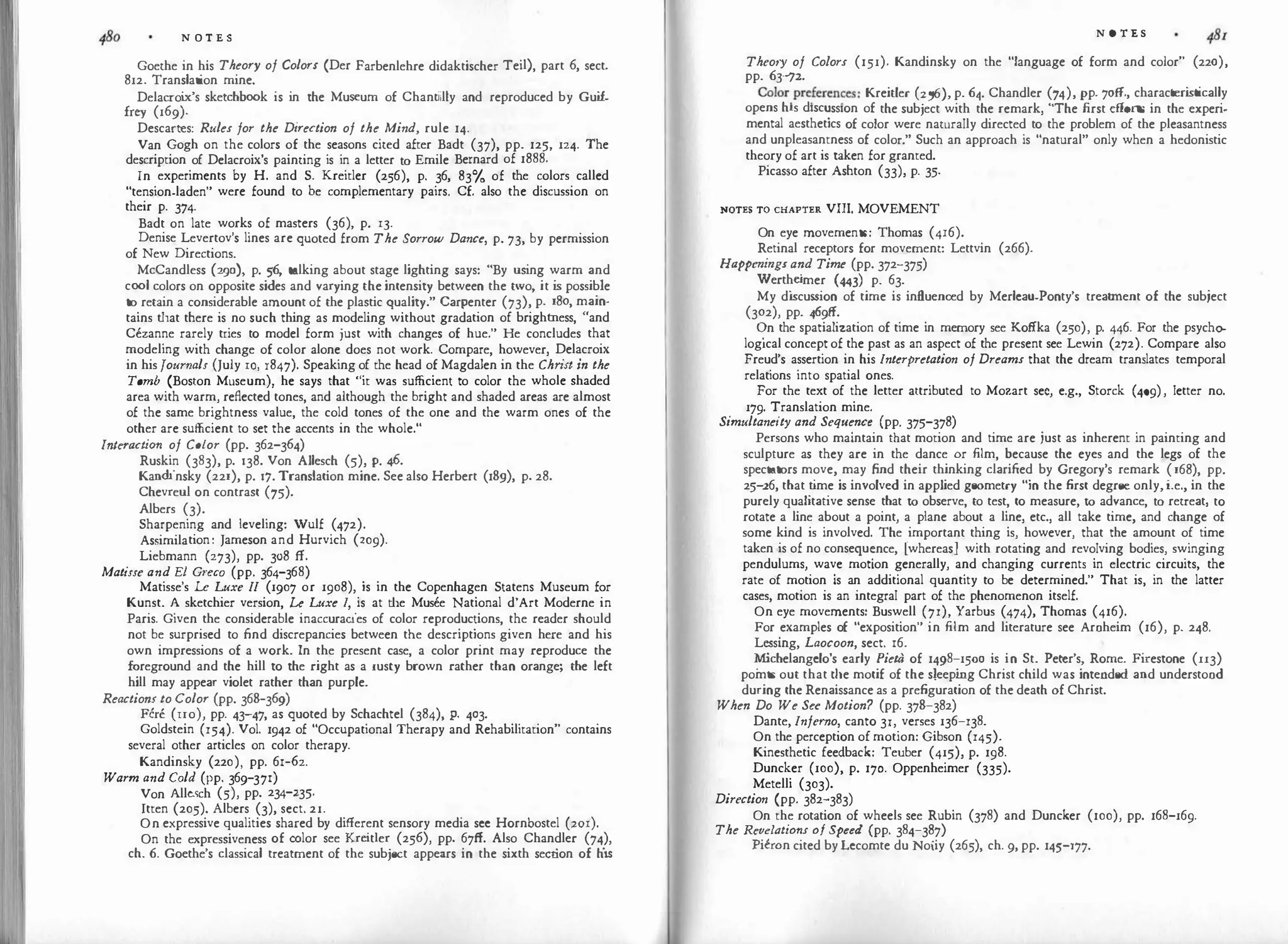 N O T E S
Goethe in his Theory of Colors (Der Farbenlehre didaktischer Tei!), part 6, sect.
812. Translation mine.
Delacroi
x's sketchbook is in the Museum of Chantilly and reproduced by Gui
f.
frey (169).
Descartes: Rules for the Direction of the Mind, rule 14.
Van Gogh on the colors of the seasons cited after Badt (37), pp. 125, 124. The
description of Delacroix's painting is in a letter to Emile Bernard of 1888.
In experiments by H. and S. Kreitler (256), p. 36, 83% of the colors called
"tension-laden" were found to be complementary pairs. Cf. also the discussion on
their p. 374.
Badt on late works of masters (36), p. 13.
Denise Levertov's lines are quoted from The Sorrow Dance, p. 73, by permission
of New Directions.
McCandless (290), p. 56, talking about stage lighting says: "By using warm and
cool colors on opposite sides and varying the intensity between the two, it is possible
to retain a considerable amount of the plastic quality." Carpenter (73), p. 180, main­
tains that there is no such thing as modeling without gradation of brightness, "and
Cezanne rarely tries to model form just with changes of hue." He concludes that
modeling with change of color alone does not work. Compare, however, Delacroix
in his Journals (July 10, 1847). Speaking of the head of Magdalen in the Chr
ist in the
Tomb (Boston Museum), he says that "it was sufficient to color the whole shaded
area with warm, reflected tones, and although the bright and shaded areas are almost
of the same brightness value, the cold tones of the one and the warm ones of the
other are sufficient to set the accents in the whole."
lnteraction of Color (pp. 362-364)
Ruskin (383), p. 138. Von Allesch (5), p. 46.
Kandinsky (221), p. 17. Translation mine. See also Herbert (18g), p. 28.
Chevreul on contrast (75).
Albers (3).
Sharpening and leveling: Wulf (472).
Assimilation: Jameson and Hurvich (209).
Liebmann (273), pp. 308 ff.
Matisse and El Gl'eco (pp. 364-368)
Matisse's Le Luxe II (1907 or 1908), is in the Copenhagen Statens Museum for
Kunst. A sketchier version, Le Luxe I, is at the Musee National d'Art Moderne in
Paris. Given the considerable inaccuracies of color reproductions, the reader should
not be surprised to find discrepancies between the descriptions given here and his
own impressions of a work. In the present case, a color print may reproduce the
foreground and the hill to the right as a rusty brown rather than orange; the left
hill may appear violet rather than purple.
Reactions to Color (pp. 368-369)
Fen: (IIo), pp. 43-47, as quoted by Schachtel (384), p. 403.
Goldstein (154). Vol. 1942 of "Occupational Therapy and Rehabilitation" contains
several other articles on color therapy.
Kandinsky (220), pp. 61-62.
Warm and Cold (pp. 369-371)
Von Allesch (5), pp. 234-235.
ltten (205). Albers (3), sect. 21.
On expressive qualities shared by different sensory media see Hornbostel (201).
On the expressiveness of color see Kreitler (256), pp. 67ff. Also Chandler (74),
ch. 6. Goethe's classical treatment of the subject appears in the sixth section of h
i
s
N 0 T E S
Theory of Colors (151). Kandinsky on the "language of form and color" (220),
pp. 63-JZ.
Coloryr
e
.
feren�es: Kreitler (256), p. 64. Chandler (74), pp. 7off., characteri
stically
opens his d1sc�ss1on of the subject with the remark, "The first efforts in the experi­
mental aesthetics of color were naturally directed to the problem of the pleasantness
and unpleasantness of color." Such an approach is "natural" only when a hedonistic
theory of art is taken for granted.
Picasso after Ashton (33), p. 35.
NOTES TO CHAPTER VIII. MOVEMENT
On eye movements: Thomas (416).
Retinal receptors for movement: Lettvin (266).
Happenings and Time (pp. 372-375)
Werthe
imer (443) p. 63.
My di
scussion of time is influenced by Merleau-Ponty's treatment of the subject
(302), pp. 469ff.
<?n the spatialization of time in memory see Kotika (250), p. 446. For the psycho­
log1cal concept of the past as an aspect of the present see Lewin (272). Compare also
Freud's assertion in his Interpretation of Dreams that the dream translates temporal
relations into spatial ones.
For the text of the letter attributed to Mozart sec, e.g., Storck (409), Jetter no.
179. Translation mine.
Simultaneity and Sequence (pp. 375-378)
Persons who maintain that motion and time are just as inherent in painting and
sculpture as they are in the dance or film, because the eyes and the legs of the
spectators move, may find their thinking clarified by Gregory's remark (168), pp.
25-:z6, that t
ime is involved in applied geometry "in the first degree only, i.e., in the
purely qualitative sense that to observe, to test, to measure, to advance, to retreat, to
rotate a line about a point, a plane about a line, etc., all take time, and change of
some kind is involved. The important thing is, however, that the amount of time
taken is of no consequ�nce, (whereasJ with rotating and revolving bodies, swinging
pendulums, wave motion generally, and changing currents in electric circuits, the
rate of motion is an additional quantity to be determined." That is in the latter
cases, motion is an integral part of the phenomenon itself.
'
On eye movements: Buswell (71), Yarbus (474), Thomas (416).
For
.
examples of "exposition" in film and literature see Aroheim (16), p. 248.
Lessmg, Laocoon, sect. 16.
�chelangelo's early Pieta of 1498-1500 is in St. Peter's, Rome. Firestone (II3)
pomts out that die motif of the sleepi
ng Christ child was intended and understood
during the Renaissance as a prefiguration of the death of Christ.
When Do We Su Motion? (pp. 378-382)
Dante, Inferno, canto 31, verses 136-138.
On the perception of motion: Gibson (145).
Kinesthetic feedback: Teuber (415), p. 198.
Duncker (100), p. 170. Oppenheimer (335).
Metelli (303).
Direction (pp. 382-383)
On the rotation of wheels see Rubin (378) and Duncker (100), pp. 168-169.
The Revelations of Speed (pp. 384-387)
Pieron cited byLecomte du Noiiy (265), ch. 9, pp. 145-177.
 