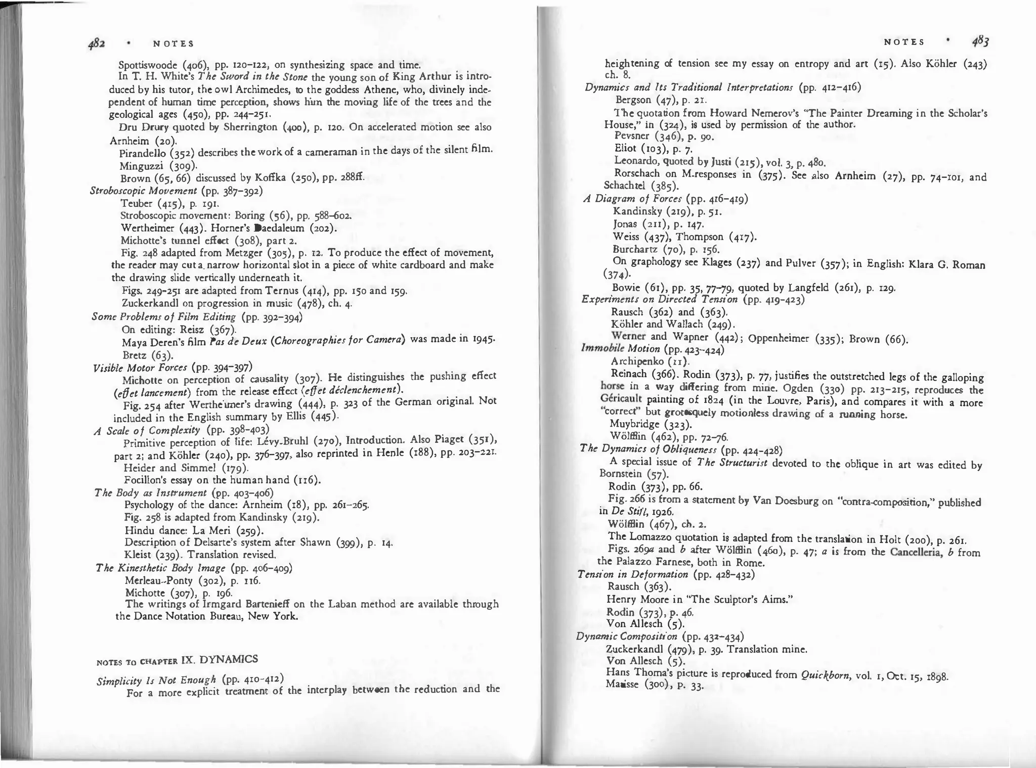 N OT E S
Spott
iswoode (4o6), pp. 120-122, on synthesizing space and time. . .
In T. H. White's The Sword in the Stone the young son of King Arthur 1s intro­
duced by his tutor, the owl Archimedes, t
o the goddess Athene, who, divinely inde­
pendent of human time perception, shows him the moving life of the trees and the
geological ages (450), pp. 244-25r.
Dru Drury quoted by Sherrington (400), p. 120. On accelerated motion see also
Arnheim (20).
Pirandello (352) describes theworkof a cameraman in the days of the silent film.
Minguzzi (309).
Brown (65, 66) discussed by Koffka (250), pp. 288ff.
Stroboscopic Movement (pp. 387-392)
Teuber (415), p. 191.
Stroboscopic movement: Boring (56), pp. 588-602.
Wertheimer (443). Horner's Daedaleum (202).
Michotte's tunnel effect (308), part 2.
Fig. 248 adapted from Metzger (305), p. 12. To produce the effect of movement,
the reader may cuta.narrow horizontal slot in a piece of white cardboard and make
the drawing slide vert
ically underneath it.
Figs. 24l)-251 are adapted from Ternus (414), pp. 150 and 159·
Zuckerkandl on progression in music (478), ch. 4.
Some Problems of Film Editing (pp. 392-394)
On editing: Reisz (367).
Maya Deren's film Pas de Deux (Choreographies for Camera) was made in 1945·
Bretz (63).
Visible Motor Forces (pp. 394-397)
Michotte on perception of causality (307). He distinguishes the pushing effect
(etfet lancement) from the release effect (etfet declenchement).
Fig. 254 after Werthcimer's drawing (444), p. 323 of the German original. Not
included in the English summary by Ellis (445).
A Scale of Complexity (pp. 398-403)
Primitive perception of life: Uvy-Bruhl (270), Introduction. Also Piaget (351),
part 2; and Kohler (240), pp. 376-397, also reprinted in Henle (188), pp. 203-z2r.
Heider and Simmel (179).
Focillon's essay on the human hand (u6).
The Body as Instrument (pp. 403-4o6)
Psychology of the dance: Arnheim (18), pp. 261-265.
Fig. 258 is adapted from Kandinsky (219).
Hindu dance: La Meri (259).
Description of Delsarte's system after Shawn (399), p. 14.
Kleist (239). Translation revised.
The Kinesthetic Body Image (pp. 406-409)
Mcrleau--Ponty (302), p. u6.
Michotte (307), p. 196.
The writings of Irmgard Bartenicff on the Laban method arc available through
the Dance Notation Bureau, New York.
NOTES TO CHAPTER IX. DYNAMICS
Simplicity ls Not Enough (pp. 410-412)
For a more explicit treatment of the interplay between the reduction and the
N O T E S
heightening o
f tension see my essay on entropy and art (15). Also Kohler (243)
ch. 8.
Dynamics and !ts Traditional Interpretations (pp. 412-416)
Bergson (47), p. 21.
The.
��otation fr�m Howard Nemerov's "The Painter Dreaming in the Scholar's
House, m (324), is used by permission of the author.
Pevsner (346), p. go.
Eliot (103), p. 7.
Leonardo, quoted by Justi (215), vol. 3, p. 48o.
Rorschach on M-responses in (375). See .also Arnheim (27), pp. 74-101, and
Schachtel (385).
A Diagram of Forces (pp. 4r6-4r9)
Kandinsky (219), p. 5r.
Jonas (211), p. 147.
Weiss (437), Thompson (4r7).
Burchartz (70), p. 156.
On graphology see Klages (237) and Pulver (357); in English: Klara G. Roman
(374).
.
Bowie (61), pp. 35, 77"'19, quoted by Langfeld (261), p. 129.
Experiment/ on Directed Tension (pp. 41l)-423)
Rausch (362) and (363).
Kohler and Wallach (249).
�erner and Wapner (442) ; Oppenheimer (335); Brown (66).
lmmob
tle Motion (pp. 423-424)
Archipenko (u).
Rein
.
ach (366)· Rodin (373), p. 77, justifies the outstretched legs of the galloping
hor�
e m a �a� differing from mine. Ogden (330) pp. 213-215, reproduces the
9encau�� pamtmg of 1824 (in the Louvre, Paris), and compares it with a more
correct . but grotesquely motionless drawing of a r
unning horse.
Muybndge (323).
Wolffiin (462), pp. 72"'16.
The Dynamics of Obliqueness (pp. 424-428)
A sp�cial issue of The Structurist devoted to the oblique in art was edited by
Bornstem (57).
Rodin (373), pp. 66.
.
Fig. 2�is from a statement by Van Docsburg on "contra-composit
ion " published
m De St11l, 1926.
'
Wolffiin (467), ch. 2.
T
_
he Lomazzo quotation i�.
ad�pted from the translation in Holt (200), p. 261.
Figs. 2691J and b after Wolffiin (460), p. 47; a is from the Cancelleria b from
the Palazzo Farnese, both in Rome.
'
Tension in Deformation (pp. 42s-432)
Rausch (363).
Henry Moore in "The Sculptor's Aims."
Rodin (373), p. 46.
Von Allesch (5).
Dynamic Composition (pp. 432_434)
Zuckerkandl (479), p. 39. Translation mine.
Von Allcsch (5).
Ha�s Thoma's picture is reproduced from Quickborn vol. l Oct. 15 1898
Matisse (300), p. 33.
' ' ' ·
 