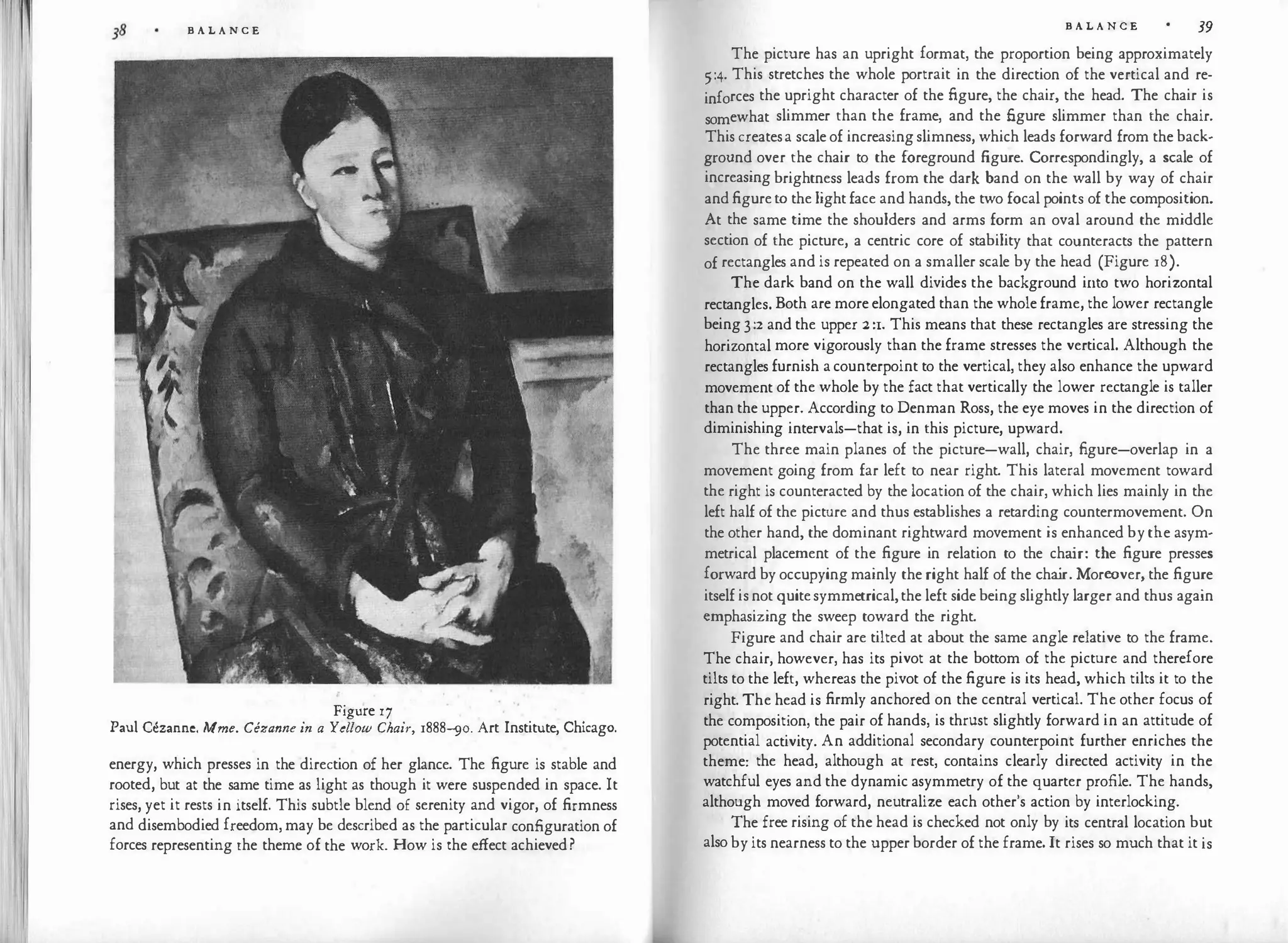 B A L A N C E
Figure 17
Paul Cezanne. Mme. Cezanne in a Yellow Chair, r888-sio. Art Institute, Chicago.
energy, which presses in the direction of her glance. The figure is stable and
rooted, but at the same time as light as though it were suspended in space. It
rises, yet it rests in itself. This subtle blend of serenity and vigor, of firmness
and disembodied freedom, may be described as the particular configuration of
forces representing the theme of the work. How is the effect achieved?
B A L A N C E 39
The picture has an upright format, the proportion being approximately
5:4. This stretches the whole portrait in the direction of the vertical and re­
inforces the upright character of the figure, the chair, the head. The chair is
somewhat slimmer than the frame, and the figure slimmer than the chair.
This createsa scale of increasing slimness, which leads forward from the back­
ground over the chair to the foreground figure. Correspondingly, a scale of
increasing brightness leads from the dark band on the wall by way of chair
and figureto the light face and hands, the two focal points of the composition.
At the same time the shoulders and arms form an oval around the middle
section of the picture, a centric core of stability that counteracts the pattern
of rectangles and is repeated on a smaller scale by the head (Figure r8).
The dark band on the wall divides the background into two horizontal
rectangles. Both are more elongated than the whole frame, the lower rectangle
being 3:2 and the upper :2 :1. This means that these rectangles are stressing the
horizontal more vigorously than the frame stresses the vertical. Although the
rectangles furnish a counterpoint to the vertical, they also enhance the upward
movement of the whole by the fact that vertically the lower rectangle is taller
than the upper. According to Denman Ross, the eye moves in the direction of
diminishing intervals-that is, in this picture, upward.
The three main planes of the picture-wall, chair, figure-overlap in a
movement going from far left to near right. This lateral movement toward
the right is counteracted by the location of the chair, which lies mainly in the
left half of the picture and thus establishes a retarding countermovement. On
the other hand, the dominant rightward movement is enhanced by the asym­
metrical placement of the figure in relation to the cha
ir: the figure presses
forward by occupying mainly the right half of the cha
ir. Moreover, the figure
itself is not quitesymmetrical, the left side being slightly larger and thus again
emphasizing the sweep toward the right.
Figure and chair are tilted at about the same angle relative to the frame.
The chair, however, has its pivot at the bottom of the picture and therefore
tilts to the left, whereas the pivot of the figure is its head, which tilts it to the
right. The head is firmly anchored on the central vertical. The other focus of
the composition, the pair of hands, is thrust slightly forward in an attitude of
potential activity. An additional secondary counterpoint further enriches the
theme: the head, although at rest, contains clearly directed activity in the
watchful eyes and the dynamic asymmetry of the quarter profile. The hands,
although moved forward, neutralize each other's action by interlocking.
The free rising of the head is checked not only by its central location but
also by its nearness to the upper border of the frame. It rises so much that it is
 